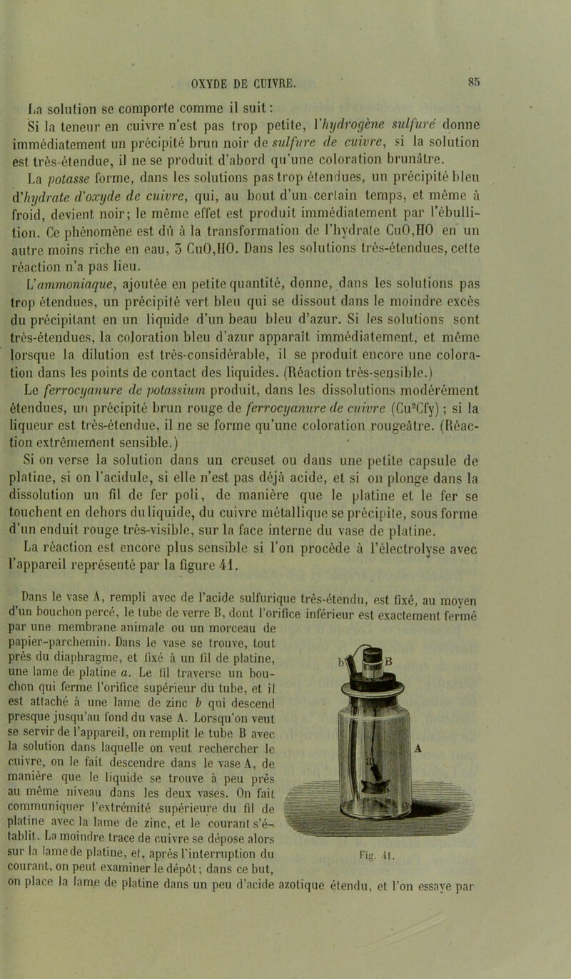 La solution se comporte comme il suit: Si la teneur en cuivre n’est pas trop petite, l'hydrogène sulfuré donne immédiatement un précipité brun noir de sulfure de cuivre, si la solution est très-étendue, il ne se produit d’abord qu’une coloration brunâtre. La potasse forme, dans les solutions pas trop étendues, un précipité bleu d'hydrate d'oxyde de cuivre, qui, au bout d’un certain temps, et même à froid, devient noir; le même effet est produit immédiatement par l’ébulli- tion. Ce phénomène est dû à la transformation de l’hydrate CuOJIO en un autre moins riche en eau, 5 Cu0,I10. Dans les solutions très-étendues, cette réaction n’a pas lieu. Vammoniaque, ajoutée en petite quantité, donne, dans les solutions pas trop étendues, un précipité vert bleu qui se dissout dans le moindre excès du précipitant en un liquide d’un beau bleu d’azur. Si les solutions sont très-étendues, la coloration bleu d’azur apparaît immédiatement, et même lorsque la dilution est très-considérable, il se produit encore une colora- tion dans les points de contact des liquides. (Réaction très-sensible.) Le ferrocyanure de potassium produit, dans les dissolutions modérément étendues, un précipité brun rouge de ferrocyanure de cuivre (Cu2Cfy) ; si la liqueur est très-étendue, il ne se forme qu’une coloration rougeâtre. (Réac- tion extrêmement sensible.) Si on verse la solution dans un creuset ou dans une petite capsule de platine, si on l’acidule, si elle n’est pas déjà acide, et si on plonge dans la dissolution un fil de fer poli, de manière que le platine et le fer se touchent en dehors du liquide, du cuivre métallique se précipite, sous forme d’un enduit rouge très-visible, sur la face interne du vase de platine. La réaction est encore plus sensible si l’on procède à l’électrolyse avec l’appareil représenté par la figure 41. Dans le vase A, rempli avec de l’acide sulfurique très-étendu, est fixé, au moyen d’un bouchon percé, le tube de verre B, dont l’orifice inférieur est exactement fermé par une membrane animale ou un morceau de papier-parchemin. Dans le vase se trouve, tout près du diaphragme, et fixé à un fil de platine, une lame de platine a. Le til traverse un bou- chon qui ferme l’orifice supérieur du tube, et il est attaché à une lame de zinc h qui descend presque jusqu’au fond du vase A. Lorsqu’on veut se servir de l’appareil, on remplit le tube B avec la solution dans laquelle on veut rechercher le cuivre, on le fait descendre dans le vase A, de manière que le liquide se trouve à peu près au même niveau dans les deux vases. On fait communiquer l’extrémité supérieure du fil de platine avec la lame de zinc, et le courant s’é-- tablit. La moindre trace de cuivre se dépose alors sur la lame de platine, et, après l’interruption du Fig. ai. courant, on peut examiner le dépôt ; dans ce but, on place la lame de platine dans un peu d’acide azotique étendu, et l’on essaye par