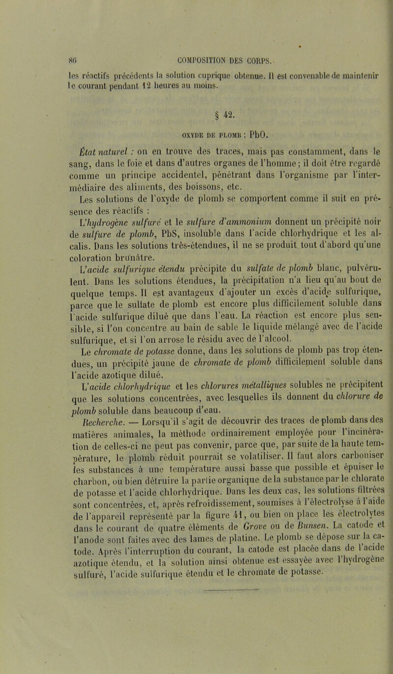 les réactifs précédents la solution cuprique obtenue. Il est convenable de maintenir le courant pendant 12 heures au moins. § ^2. OXYDE DE PLOMlt : PbO. État naturel : on en trouve des traces, mais pas constamment, dans le sang, dans le foie et dans d’autres organes de l’homme; il doit être regardé comme un principe accidentel, pénétrant dans l’organisme par l’inter- médiaire des aliments, des boissons, etc. Les solutions de l’oxyde de plomb se comportent comme il suit en pré- sence des réactifs : L’hydrogène sulfuré et le sulfure d’ammonium donnent un précipité noir de sulfure de plomb, PbS, insoluble dans l’acide chlorhydrique et les al- calis. Dans les solutions très-étendues, il ne se produit tout d’abord qu’une coloration brunâtre. L’acide sulfurique étendu précipite du sulfate de plomb blanc, pulvéru- lent. Dans les solutions étendues, la précipitation n’a lieu qu’au bout de quelque temps. Il e?t avantageux d’ajouter un excès d’acide sulfurique, parce que le suliate de plomb est encore plus difficilement soluble dans l'acide sulfurique dilué que dans l’eau. La réaction est encore plus sen- sible, si l’on concentre au bain de sable le liquide mélangé avec de l’acide sulfurique, et si l’on arrose le résidu avec de l’alcool. Le chromate de potasse donne, dans les solutions de plomb pas trop éten- dues, un précipité jaune de chromate de plomb difficilement soluble dans l’acide azotique dilué. L’acide chlorhydrique et les chlorures métalliques solubles ne précipitent que les solutions concentrées, avec lesquelles ils donnent du chlorure de plomb soluble dans beaucoup d’eau. Recherche. — Lorsqu'il s’agit de découvrir des traces de plomb dans des matières animales, la méthode ordinairement employée pour l’incinéra- tion de celles-ci ne peut pas convenir, parce que, par suite de la haute tem- pérature, le plomb réduit pourrait se volatiliser. Il faut alors carboniser les substances à une température aussi basse que possible et épuiser le charbon, ou bien détruire la partie organique delà substance par le chlorate de potasse et l’acide chlorhydrique. Dans les deux cas, les solutions filtrées sont concentrées, et, après refroidissement, soumises a 1 électrolyse à 1 aide de l’appareil représenté par la figure 41, ou bien on place les électrolytes dans le courant de quatre éléments de Grove ou de Bunsen. La catode et l’anode sont faites avec des lames de platine. Le plomb se dépose sui la ca- tode. Après l’interruption du courant, la catode est placée dans de 1 acide azotique étendu, et la solution ainsi obtenue est essayée a\ec 1 hydrogène sulfuré, l’acide sulfurique étendu et le chromate de potasse.