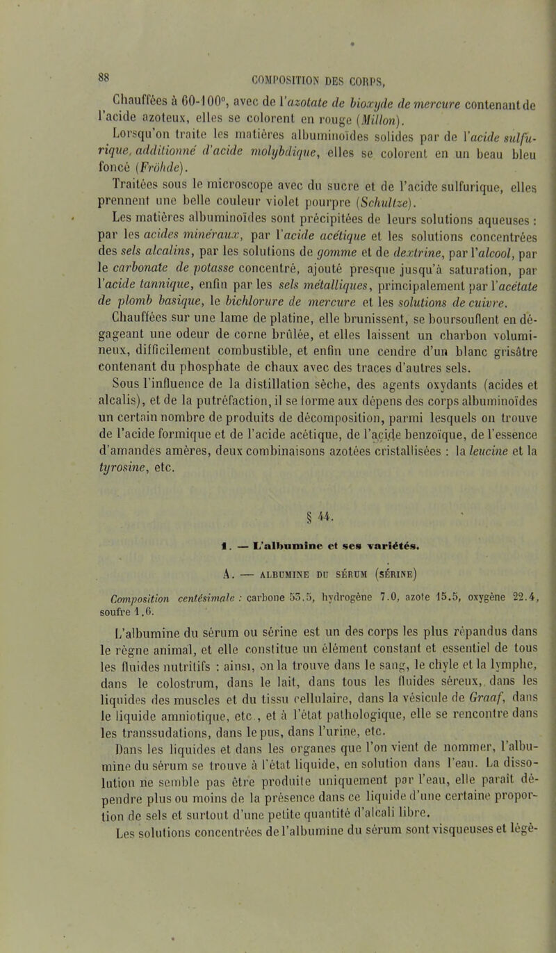 Chauffées à 00-100°, avec de Y azotate de bioxyde de mercure contenant de l’acide azoteux, elles se colorent en rouge (Millon). Lorsqu on traite les matières albuminoïdes solides par de Yacide sulfu- rique, additionné d acide molybdique, elles se colorent en un beau bleu foncé (Frôhde). Traitées sous le microscope avec du sucre et de l’acide sulfurique, elles prennent une belle couleur violet pourpre (Schultze). Les matières albuminoïdes sont précipitées de leurs solutions aqueuses : par les acides minéraux, par Yacide acétique et les solutions concentrées des sels alcalins, par les solutions de gomme et de dextrine, par Yalcool, par le carbonate de potasse concentré, ajouté presque jusqu’à saturation, par Yacide tannique, enfin parles sels métalliques, principalement par Yacétate de plomb basique, le bichlorure de mercure et les solutions de cuivre. Chauffées sur une lame de platine, elle brunissent, se boursouflent en dé- gageant une odeur de corne brûlée, et elles laissent un charbon volumi- neux, difficilement combustible, et enfin une cendre d’un blanc grisâtre contenant du phosphate de chaux avec des traces d’autres sels. Sous l’influence de la distillation sèche, des agents oxydants (acides et alcalis), et de la putréfaction, il se forme aux dépens des corps albuminoïdes un certain nombre de produits de décomposition, parmi lesquels on trouve de l’acide formique et de l’acide acétique, de l’acide benzoïque, de l’essence d’amandes amères, deux combinaisons azotées cristallisées : la leucine et la tyrosine, etc. § U. 1. — L'alltuminc et ses variétés. A. — ALBUMINE DU SÉRUM (SÉRINE) Composition centésimale : carbone 55.5, hydrogène 7.0, azote 15.5, oxygène 22.4, soufre 1.6. L’albumine du sérum ou sérine est un des corps les plus répandus dans le règne animal, et elle constitue un élément constant et essentiel de tous les fluides nutritifs : ainsi, on la trouve dans le sang, le chyle et la lymphe, dans le colostrum, dans le lait, dans tous les fluides séreux, dans les liquides des muscles et du tissu cellulaire, dans la vésicule de Graaf, dans le liquide amniotique, etc , et à l’état pathologique, elle se rencontre dans les transsudations, dans le pus, dans l’urine, etc. Dans les liquides et dans les organes que l’on vient de nommer, 1 albu- mine du sérum se trouve à l’état liquide, en solution dans 1 eau. La disso- lution ne semble pas être produite uniquement par 1 eau, elle parait dé- pendre plus ou moins de la présence dans ce liquide d’une certaine propor- tion de sels et surtout d’une petite quantité d’alcali libre. Les solutions concentrées de l’albumine du sérum sont visqueuses et légè-