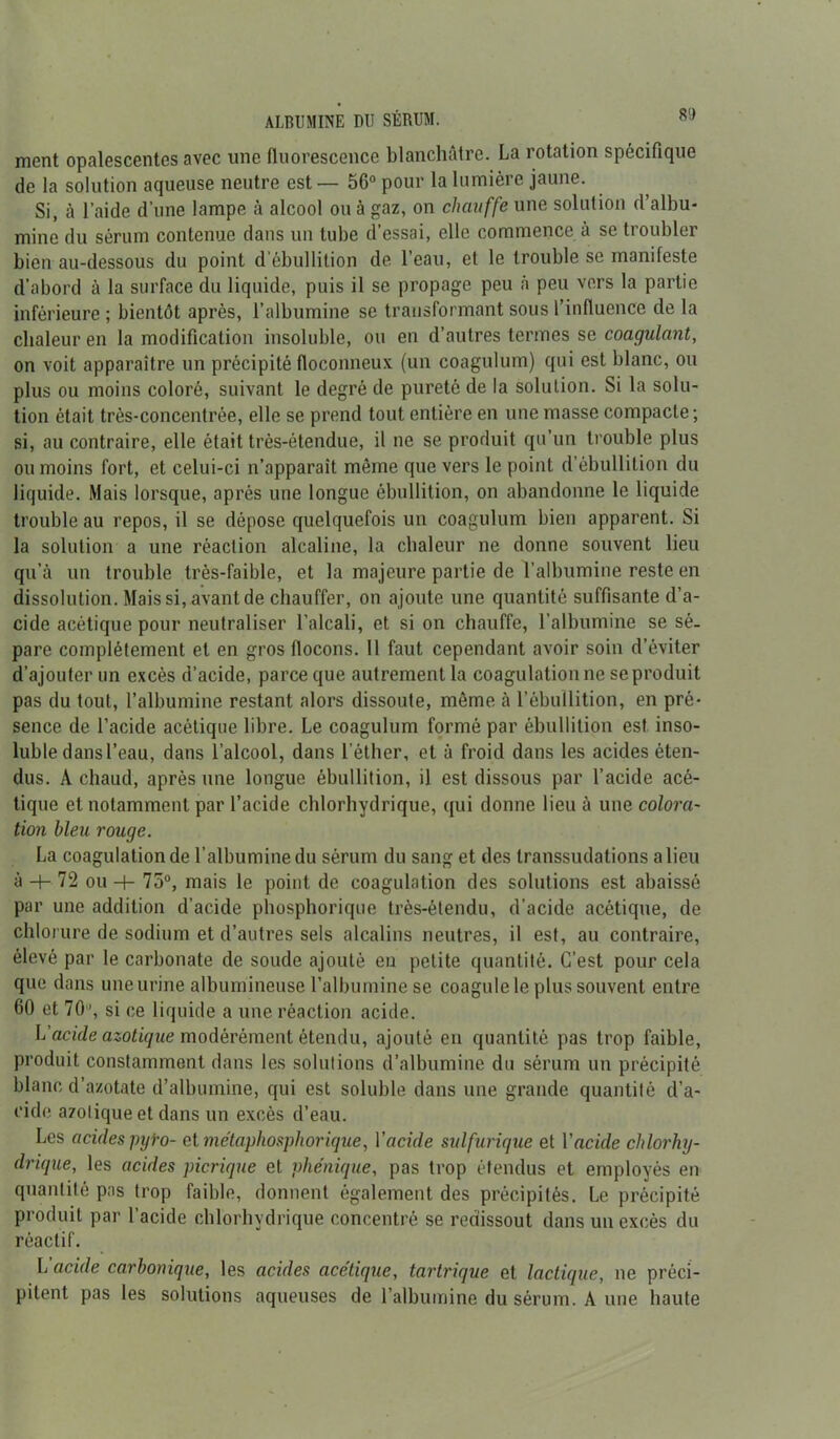 8') ALBUMINE DU SÉRUM. ment opalescentes avec une fluorescence blanchâtre. La rotation spécifique de la solution aqueuse neutre est — 56° pour la lumière jaune. Si, à l’aide d’une lampe à alcool ou à gaz, on chauffe une solution d’albu- mine du sérum contenue dans un tube d’essai, elle commence à se troubler bien au-dessous du point d’ébullition de l’eau, et le trouble se manifeste d’abord à la surface du liquide, puis il se propage peu h peu vers la partie inférieure ; bientôt après, l’albumine se transformant sous l’influence de la chaleur en la modification insoluble, ou en d’autres termes se coagulant, on voit apparaître un précipité floconneux (un coagulum) qui est blanc, ou plus ou moins coloré, suivant le degré de pureté de la solution. Si la solu- tion était très-concentrée, elle se prend tout entière en une masse compacte; si, au contraire, elle était très-étendue, il ne se produit qu’un trouble plus ou moins fort, et celui-ci n’apparait même que vers le point d’ébullition du liquide. Mais lorsque, après une longue ébullition, on abandonne le liquide trouble au repos, il se dépose quelquefois un coagulum bien apparent. Si la solution a une réaction alcaline, la chaleur ne donne souvent lieu qu’à un trouble très-faible, et la majeure partie de l’albumine reste en dissolution. Mais si, avant de chauffer, on ajoute une quantité suffisante d’a- cide acétique pour neutraliser l’alcali, et si on chauffe, l’albumine se sé- pare complètement et en gros flocons. Il faut cependant avoir soin d’éviter d’ajouter un excès d’acide, parce que autrement la coagulation ne se produit pas du tout, l’albumine restant alors dissoute, même à l’ébullition, en pré- sence de l’acide acétique libre. Le coagulum formé par ébullition est inso- luble dansl’eau, dans l’alcool, dans l’éther, et à froid dans les acides éten- dus. A chaud, après une longue ébullition, il est dissous par l’acide acé- tique et notamment par l’acide chlorhydrique, qui donne lieu à une colora- tion bleu rouge. La coagulation de l’albumine du sérum du sang et des transsudations a lieu à -h 72 ou -f- 75°, mais le point de coagulation des solutions est abaissé par une addition d’acide phosphorique très-étendu, d’acide acétique, de chlorure de sodium et d’autres sels alcalins neutres, il est, au contraire, élevé par le carbonate de soude ajouté en petite quantité. C’est pour cela que dans une urine albumineuse l’albumine se coagule le plus souvent entre 60 et 70, si ce liquide a une réaction acide. L'acide azotique modérément étendu, ajouté en quantité pas trop faible, produit constamment dans les solutions d’albumine du sérum un précipité blanc d’azotate d’albumine, qui est soluble dans une grande quantité d’a- ride azotique et dans un excès d’eau. Les acides pyi-o- et métaphosphorique, Y acide sulfurique et Y acide chlorhy- drique, les acides picrique et vhénique, pas trop étendus et employés en quantité pas trop faible, donnent également des précipités. Le précipité produit par l’acide chlorhydrique concentré se redissout dans un excès du réactif. L’acide carbonique, les acides acétique, tartrique et lactique, ne préci- pitent pas les solutions aqueuses de l’albumine du sérum. A une haute