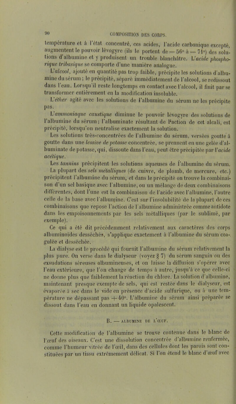 température et à l’état concentré, ces acides, l’acide carbonique excepté, augmentent le pouvoir lévogyre (ils le portent de — 56“ à — 71“) des solu- tions d’albumine et y produisent un trouble blanchâtre. L’acide phostpho- rique tribasique se comporte d’une manière analogue. L alcool, ajouté en quantité pas trop faible, précipite les solutions d’albu- mine du sérum ; le précipité, séparé immédiatement de l’alcool, se redissout dans l’eau. Lorsqu’il reste longtemps en contact avec l’alcool, il finit par se transformer entièrement en la modification insoluble. L éther agité avec les solutions de l’albumine du sérum ne les précipite pas. L’ammoniaque caustique diminue le pouvoir lévogyre des solutions de l’albumine du sérum; l’albuminate résultant de Baction de cet alcali, est précipité, lorsqu’on neutralise exactement la solution. Les solutions très-concentrées de l’albumine du sérum, versées goutte à goutte dans une lessive de potasse concentrée, se prennent en une gelée d’al- buminate de potasse, qui, dissoute dans l’eau, peut être précipitée par Y acide acétique. Les tannins précipitent les solutions aqueuses de l’albumine du sérum. La plupart des sels métalliques (de cuivre, de plomb, de mercure, etc.) précipitent l’albumine du sérum, et dans le précipité on trouve la combinai- son d’un sel basique avec l’albumine, ou un mélange de deux combinaisons différentes, dont l’une est la combinaison de l’acide avec l’albumine, l’autre celle de la base avec l'albumine. C’est sur l’insolubilité de la plupart de ces combinaisons que repose l’action de l’albumine administrée comme antidote dans les empoisonnements par les sels métalliques (par le sublimé, par exemple). Ce qui a été dit précédemment relativement aux caractères des corps albuminoïdes desséchés, s’applique exactement à l’albumine du sérum coa- gulée et desséchée. La dialyse est le procédé qui fournit l’albumine du sérum relativement la plus pure. On verse dans le dialyseur (voyez § 7) du sérum sanguin ou des exsudations séreuses albumineuses, et on laisse la diffusion s’opérer avec l’eau extérieure, que l’on change de temps à autre, jusqu’à ce que celle-ci ' ne donne plus que faiblement la réaction du chlore. La solution d’albumine, maintenant presque exempte de sels, qui est restée dans le dialyseur, est évaporée à sec dans le vide en présence d’acide sulfurique, ou à une tem- pérature ne dépassant pas -h40°. L’albumine du sérum ainsi préparée se dissout dans l’eau en donnant un liquide opalescent. B. —ALBUMINE DE l’œüF. Cette modification de l’albumine se trouve contenue dans le blanc de P œuf des oiseaux. C’est une dissolution concentrée d’albumine renfermée, comme l’humeur vitrée de l’œil, dans des cellules dont les parois sont con- stituées par un tissu extrêmement délicat. Si l’on étend le blanc d’œuf avec