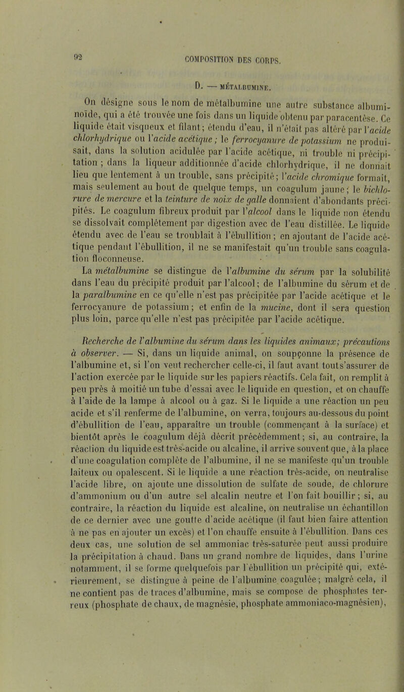 0. — MÉTALBUMINE. On désigne sons le nom de métalbumine une autre substance albumi- noïde, qui a été trouvée une fois dans un liquide obtenu par paracentèse. Ce liquide était visqueux et filant; étendu d’eau, il n’était pas altéré par Y acide chlorhydrique ou Y acide acétique ; le ferrocyanure de potassium ne produi- sait, dans la solution acidulée par 1 acide acétique, ni trouble ni précipi- tation ; dans la liqueur additionnée d’acide chlorhydrique, il ne donnait lieu que lentement à un trouble, sans précipité; Yacide chromique formait, mais seulement au bout de quelque temps, un coagulum jaune; le bichlo- rure de mercure et la teinture de noix de yalle donnaient d’abondants préci- pités. Le coagulum fibreux produit par Y alcool dans le liquide non étendu se dissolvait complètement par digestion avec de l’eau distillée. Le liquide étendu avec de l’eau se troublait à l’ébullition ; en ajoutant de l’acide acé- tique pendant l’ébullition, il ne se manifestait qu’un trouble sans coagula- tion floconneuse. La métalbumine se distingue de Y albumine du sérum par la solubilité dans l’eau du précipité produit par l’alcool; de l’albumine du sérum et de la paralbumine en ce quelle n’est pas précipitée par l’acide acétique et le ferrocyanure de potassium; et enfin de la mucine, dont il sera question plus loin, parce qu’elle n’est pas précipitée par l’acide acétique. Recherche de l'albumine du sérum dans les liquides animaux; précautions à observer. — Si, dans un liquide animal, on soupçonne la présence de l’albumine et, si l’on veut rechercher celle-ci, il faut avant touls’assurer de l’action exercée par le liquide sur les papiers réactifs. Cela fait, on remplit à peu près à moitié un tube d’essai avec le liquide en question, et on chauffe à l’aide de la lampe à alcool ou à gaz. Si le liquide a une réaction un peu acide et s’il renferme de l’albumine, on verra, toujours au-dessous du point d’ébullition de l’eau, apparaître un trouble (commençant à la surface) et bientôt après le coagulum déjà décrit précédemment; si, au contraire, la réaction du liquide est très-acide ou alcaline, il arrive souvent que, àla place d’une coagulation complète de l’albumine, il ne se manifeste qu’un trouble, laiteux ou opalescent. Si le liquide a une réaction très-acide, on neutralise l’acide libre, on ajoute une dissolution de sulfate de soude, de chlorure d’ammonium ou d’un autre sel alcalin neutre et l’on fait bouillir ; si, au contraire, la réaction du liquide est alcaline, on neutralise un échantillon de ce dernier avec une goutte d’acide acétique (il faut bien faire attention à ne pas en ajouter un excès) et l’on chauffe ensuite à l’ébullition. Dans ces deux cas, une solution de sel ammoniac très-saturée peut aussi produire la précipitation à chaud. Dans un grand nombre de liquides, dans l’urine notamment, il se forme quelquefois par l’ébullition un précipité qui, exté- rieurement, se distingue à peine de l’albumine coagulée; malgré cela, il ne contient pas de traces d’albumine, mais se compose de phosphates ter- reux (phosphate de chaux, de magnésie, phosphate ammoniaco-magnésien),