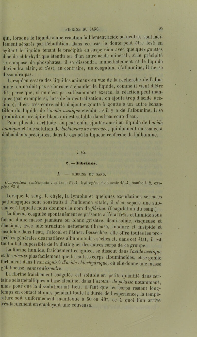 FIBRINE DU SANG. ‘J5 qui, lorsque le liquide a une réaction faiblement acide ou neutre, sont faci- lement séparés par l’ébullition. Dans ces cas le doute peut être levé en agitant le liquide tenant le précipité en suspension avec quelques gouttes d’acide chlorhydrique étendu ou d’un autre acide minéral ; si le précipité se compose de phosphates, il se dissoudra immédiatement et le liquide deviendra clair; si c’est, au contraire, un coagulum d’albumine, il ne se dissoudra pas. Lorsqu’on essaye des liquides animaux en vue de la recherche de l’albu- mine, on ne doit pas se borner à chauffer le liquide, comme il vient d’être dit, parce que, si on n’est pas suffisamment exercé, la réaction peut man- quer (par exemple si, lors delà neutralisation, on ajoute trop d’acide acé- tique); il est très-convenable d’ajouter goutte à goutte à un autre échan- tillon du liquide de l'acide azotique étendu : s’il y a de l’albumine, il se produit un précipité blanc qui est soluble dans beaucoup d'eau. Pour plus de certitude, on peut enfin ajouter aussi au liquide de 1 acide tannique et une solution de bichlorure de mercure, qui donnent naissance à d’abondants précipités, dans le cas où la liqueur renferme de l’albumine. § 45. t. — Fibrilles. A. — FIBRINE Dü SANG. Composition centésimale : carbone 52.7, hydrogène 6.9, azote 15.4, soufre 1.2, oxy- gène 23.8. Lorsque le sang, le chyle, la lymphe et quelques exsudations séreuses pathologiques sont soustraits à l’influence vitale, il s’en sépare une sub- stance à laquelle nous donnons le nom de fibrine. (Coagulation du sang.) La fibrine coagulée spontanément se présente à l’état frais et humide sous forme d’une masse jaunâtre ou blanc grisâtre, demi-solide, visqueuse et élastique, avec une structure nettement fibreuse, inodore et insipide et insoluble dans 1 eau, 1 alcool et 1 éther. Desséchée, elle offre toutes les pro- priétés générales des matières albuminoïdes sèches et, dans cet état, il est tout à fait impossible de la distinguer des autres corps de ce groupe. La fibrine humide, fraîchement coagulée, se dissout dans Y acide acétique et les alcalis plus facilement que les autres corps albuminoïdes, et se gonfle fortement dans l'eau aiguisée d'acide chlorhydrique, où elle donne une masse gélatineuse, sans se dissoudre. La fibrine fraîchement coagulée est soluble en petite quantité dans cer- tains sels métalliques à base alcaline, dans V azotate dépotasse notamment, mais pour que la dissolution ait lieu, il faut que les corps restent long- temps en contact et que, pendant toute la durée de l’expérience, la tempé- rature soit uniformément maintenue à 50 ou 40°, ce à quoi l’on arrive très-facilement en employant une couveuse.