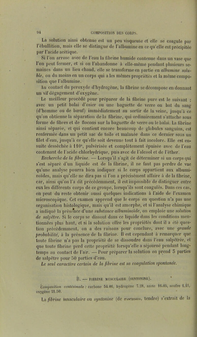 La solution ainsi obtenue est un peu visqueuse et elle se coagule par l’ébullition, mais elle se distingue de l’albumine en ce qu’elle est précipitée par l’acide acétique. Si l’on arrose avec de l’eau la fibrine bumidc contenue dans un vase que l’on peut fermer, et si on l’abandonne à elle-même pendant plusieurs se- maines dans un lieu chaud, elle se transforme en partie en albumine solu- ble, ou du moins en un corps qui a les mômes propriétés et la même compo- sition que l’albumine. Au contact du peroxyde d’hydrogène, la fibrine se décompose en donnant lin vif dégagement d’oxygène. Le meilleur procédé pour préparer de la fibrine pure est le suivant : avec un petit balai d’osier ou une baguette de verre on bat du sang (d’homme ou de bœuf) immédiatement au sortir de la veine, jusqu’à ce qu’on obtienne la séparation de la fibrine, qui ordinairement s’attache sous forme de fibres et de flocons sur la baguette de verre ou le balai. La fibrine ainsi séparée, et qui contient encore beaucoup de globules sanguins, est renfermée dans un petit sac de toile et malaxée dans ce dernier sous un filet d’eau, jusqu’à ce qu’elle soit devenue tout à fait incolore. Elle est en- suite desséchée à 110°, pulvérisée et complètement épuisée avec de l’eau contenant de l'acide chlorhydrique, puis avec de l’alcool et de l’éther' Recherche de la fibrine. — Lorsqu’il s’agit de déterminer si un corps qui s’est séparé d’un liquide est de la fibrine, il ne faut pas perdre de vue qu’une analyse pourra bien indiquer si le corps appartient aux albumi- noïdes, mais qu’elle ne dira pas si l’on a précisément affaire à de la fibrine, car, ainsi qu’on l’a dit précédemment, il est impossible de distinguer entre eux les différents corps de ce groupe, lorsqu’ils sont coagulés. Dans ces cas, on peut du reste obtenir aussi quelques indications à l’aide de l’examen microscopique. Cet examen apprend que le corps en question n’a pas une organisation histologique, mais qu’il est amorphe, et si l’analyse chimique a indiqué la présence d’une substance albuminoïde, on emploie une solution de salpêtre. Si le corps se dissout dans ce liquide dans les conditions men- tionnées plus haut, et si la solution offre les propriétés dont il a été ques- tion précédemment* on a des raisons pour conclure, avec une grande probabilité, à la présence de la fibrine. 11 est cependant à remarquer que toute fibrine n’a pas la propriété de se dissoudre dans l’eau salpêtrée, et que toute fibrine perd celte propriété lorsqu’elle a séjourné pendant long- temps au contact de l’air. — Pour préparer la solution on prend 5 parties de salpêtre pour 50 parties d’eau. Le seul caractère certain de la fibrine est sa coagulation spontanée. il. — FIBRINE MUSCULAIRE (sïNTONINE). Composition centésimale: carbone 54.06, hydrogène 7.28, azote 16.05, soufre 1.1 L oxygène 21.50. La fibtine ïnusculaire ou syntonine (de o-uvrewsiv, tendre) s’extrait de la