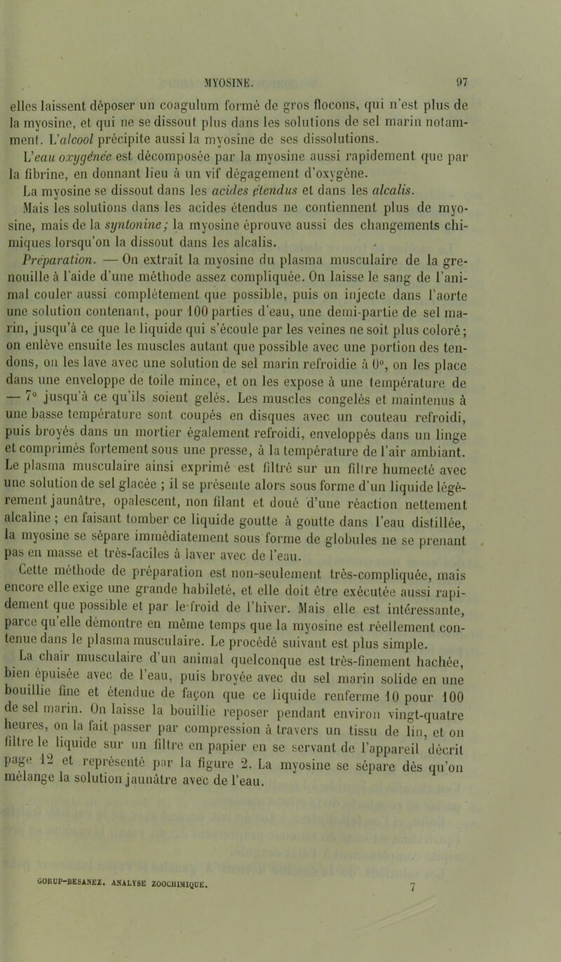 elles laissent déposer un coagulum formé de gros flocons, qui n’est pins de la myosine, et qui ne se dissout plus dans les solutions de sel marin notam- ment. L'alcool précipite aussi la myosine de scs dissolutions. Veau oxygénée est décomposée par la myosine aussi rapidement que par la fibrine, en donnant lieu à un vif dégagement d’oxygène. La mvosine se dissout dans les acides étendus et dans les alcalis. Mais les solutions dans les acides étendus ne contiennent plus de myo- sine, mais de la syntonine; la myosine éprouve aussi des changements chi- miques lorsqu’on la dissout dans les alcalis. Préparation. — On extrait la myosine du plasma musculaire de la gre- nouille à l’aide d’une méthode assez compliquée. On laisse le sang de l’ani- mal couler aussi complètement que possible, puis on injecte dans l’aorte une solution contenant, pour 100 parties d’eau, une demi-partie de sel ma- rin, jusqu’à ce que le liquide qui s’écoule par les veines ne soit plus coloré; on enlève ensuite les muscles autant que possible avec une portion des ten- dons, on les lave avec une solution de sel marin refroidie à 0°, on les place dans une enveloppe de toile mince, et on les expose à une température de — 7° jusqu’à ce qu’ils soient gelés. Les muscles congelés et maintenus à une basse température sont coupés en disques avec un couteau refroidi, puis broyés dans un mortier également refroidi, enveloppés dans un linge et comprimés fortement sous une presse, à la température de l’air ambiant. Le plasma musculaire ainsi exprimé est filtré sur un filtre humecté avec une solution de sel glacée ; il se présente alors sous forme d’un liquide légè- rement jaunâtre, opalescent, non filant et doué d’une réaction nettement alcaline ; en faisant tomber ce liquide goutte à goutte dans l’eau distillée, la myosine se sépare immédiatement sous forme de globules ne se prenant pas en masse et très-faciles à laver avec de l’eau. Lette méthode de préparation est non-seulement très-compliquée, mais encore elle exige une grande habileté, et elle doit être exécutée aussi rapi- dement que possible et par le froid de l’hiver. Mais elle est intéressante, paice qu elle démontre en même temps que la myosine est réellement con- tenue dans le plasma musculaire. Le procédé suivant est plus simple. La chair musculaire d un animal quelconque est très-finement hachée, bien épuisée avec de 1 eau, puis broyée avec du sel marin solide en une bouillie fine et étendue de façon que ce liquide renferme 10 pour 100 de sel marin. On laisse la bouillie reposer pendant environ vingt-quatre heures, on la tait passer par compression à travers un tissu de lin, et on filtre le liquide sur un filtre en papier en se servant de l’appareil décrit page 12 et représenté par la figure 2. La myosine se sépare dès qu’on mélange la solution jaunâtre avec de l’eau. GOKUP-UESANEZ. ANALYSE ZOOCHIMIQUE. 7
