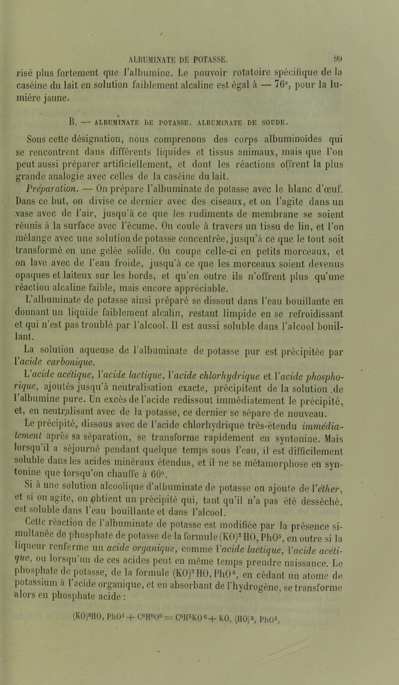 risé plus fortement que l’albumine. Le pouvoir rotatoire spécifique de la caséine du lait en solution faiblement alcaline est égal à — 76u, pour la lu- mière jaune. B. — ALBUMIJiATE DE POTASSE. ALBUMINATE DE SOUDE. Sous cette désignation, nous comprenons des corps albuminoïdes qui se rencontrent dans différents liquides et tissus animaux, mais que l’on peut aussi préparer artificiellement, et dont les réactions offrent la plus grande analogie avec celles de la caséine du lait. Préparation. — On prépare l’albuminate de potasse avec le blanc d’œuf. Dans ce but, on divise ce dernier avec des ciseaux, et on l’agite dans un .vase avec de l’air, jusqu’à ce que les rudiments de membrane se soient réunis à la surface avec l’écume. On coule à travers un tissu de lin, et l’on mélange avec une solution de potasse concentrée, jusqu’à ce que le tout soit transformé en une gelée solide. On coupe celle-ci en petits morceaux, et on lave avec de l’eau froide, jusqu’à ce que les morceaux soient devenus opaques et laiteux sur les bords, et qu’en outre ils n’offrent plus qu’une réaction alcaline faible, mais encore appréciable. L’albuminate de potasse ainsi préparé se dissout dans l’eau bouillante en donnant un liquide faiblement alcalin, restant limpide en se refroidissant et qui n est pas troublé par l’alcool. 11 est aussi soluble dans l’alcool bouil- lant. La solution aqueuse de l’albuminale de potasse pur est précipitée par Vacide carbonique. L acide acétique, l’acide lactique, l'acide chlorhydrique et l'acide phospho- rique, ajoutés jusqu’à neutralisation exacte, précipitent delasolution.de l’albumine pure. Un excès de l’acide redissout immédiatement le précipité, et, en neutralisant avec de la potasse, ce dernier se sépare de nouveau. Le précipité, dissous avec de l’acide chlorhydrique très-étendu immédia- tement après sa séparation, se transforme rapidement en syntonine. Mais lorsqu il a séjourné pendant quelque temps sous l’eau, il est difficilement soluble dans les acides minéraux étendus, et il ne se métamorphose en syn- tonine que lorsqu’on chauffe à 00°. Si à une solution alcoolique d’albuminate de potasse on ajoute de l'éther, et si on agite, on obtient un précipité qui, tant qu’il n’a pas été desséché, est soluble dans l’eau bouillante et dans l’alcool. Cette réaction de l’albuminate de potasse est modifiée par la présence si- multanée de phosphate de potasse de la formule (KO)2110, PhO3, en outre si la liqueur renferme un acide organique, comme l’acide lactique, l’acide acéti- que, ou lorsqu’un de ces acides peut en même temps prendre naissance. Le phosphate dé potasse, de la formule (KO)2 HO, PhO8, en cédant un atome de potassium à l’acide organique, et en absorbant de l’hydrogène, se transforme alors en phosphate acide : (K0)sH0, PhO* + C«H«0«= CeH*K0«+ KO, (HO)*, PhO3,
