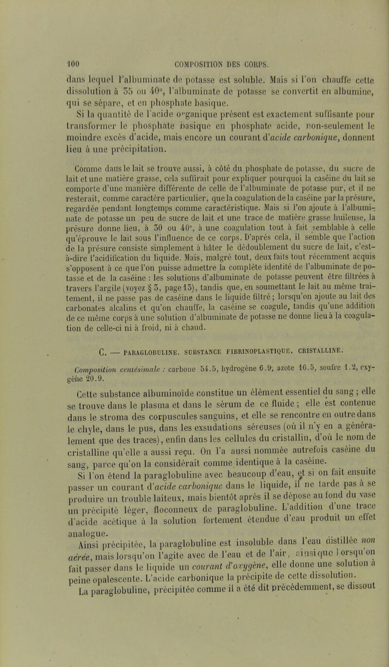 dans lequel l’albuminate de potasse est soluble. Mais si l’on chauffe cette dissolution à 55 ou 40°, l’albuminate de potasse se convertit en albumine, qui se sépare, et en phosphate basique. Si la quantité de l’acide organique présent est exactement suffisante pour transformer le phosphate basique en phosphate acide, non-seulement le moindre excès d’acide, mais encore un courant d’acide carbonique, donnent lieu à une précipitation. Comme clans le lait se trouve aussi, à côté du phosphate de potasse, du sucre de lait et une matière grasse, cela suffirait pour expliquer pourquoi la caséine du lait se comporte d’une manière différente de celle de l’albuminate de potasse pur, et il ne resterait, comme caractère particulier, cjue la coagulation de la caséine parla présure, regardée pendant longtemps comme caractéristique. Mais si l’on ajoute à l’albumi- nate de potasse un peu de sucre de lait et une trace de matière grasse huileuse, la présure donne lieu, à 50 ou 40°, à une coagulation tout à fait semblable à celle qu’éprouve le lait sous l’influence de ce corps. D'après cela, il semble que l’action de la présure consiste simplement à hâter le dédoublement du sucre de lait, c’est- à-dire l’acidification du liquide. Mais, malgré tout, deux faits tout récemment acquis s’opposent à ce que l’on puisse admettre la complète identité de l’albuminate dépo- tasse et de la caséine : les solutions d’albuminate de potasse peuvent être filtrées à travers l’argile (voyez § 5, pagel5), tandis que, en soumettant le lait au même trai- tement, il ne passe pas de caséine dans le liquide filtré; lorsqu’on ajoute au lait des carbonates alcalins et qu’on chauffe, la caséine se coagule, tandis qu une addition de ce même corps à une solution d’albuminate de potasse ne donne lieu à la coagula- tion de celle-ci ni à froid, ni à chaud. C. — PARAGLOBULINE. SUBSTANCE FIBRINOPLASTIQUE. CRISTALLINE. Composition centésimale : carbone 54.5, hydrogène 6.9; azote 1G.5, soufre 1.2, oxy- gène 20.9. Cette substance albuminoïde constitue un élément essentiel du sang ; elle se trouve dans le plasma et dans le sérum de ce fluide ; elle est contenue dans le stroma des corpuscules sanguins, et elle se rencontre en outre dans le chyle, dans le pus, dans les exsudations séreuses (où il n’y en a généra- lement que des traces), enfin dans les cellules du cristallin, d’ou le nom de cristalline quelle a aussi reçu. On l’a aussi nommée autrefois caséine du sang, parce qu’on la considérait comme identique à la caséine. Si l’on étend la paraglobuline avec beaucoup d’eau, et si on fait ensuite passer un courant d’acide carbonique dans le liquide, il ne laide pas a se produire un trouble laiteux, mais bientôt après il se dépose au fond du vase un précipité léger, floconneux de paraglobuline. L’addition d une trace d’acide acétique à la solution fortement étendue d’eau produit un effet analogue. .. Ainsi précipitée, la paraglobuline est insoluble dans 1 eau custillee non aérée, mais lorsqu’on l’agile avec de l’eau et de l’air, ainsique 1 orsqu’on fait passer dans le liquide un courant d’oxygène, elle donne une solution a peine opalescente. L’acide carbonique la précipite de celte dissolution. La paraglobuline, précipitée comme il a été dit précédemment, se dissout