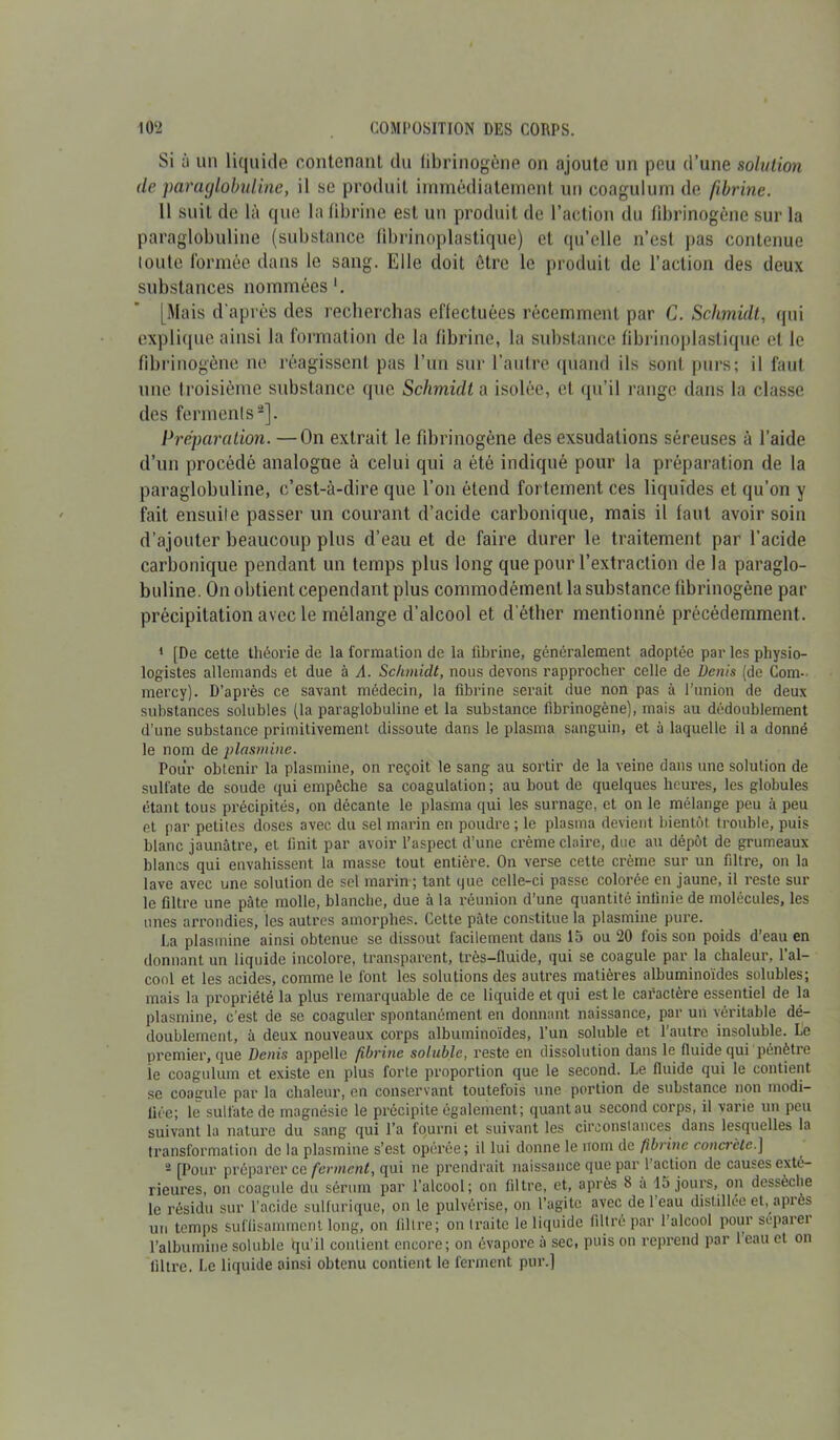 Si à un liquide contenant du fibrinogène on ajoute un peu d’une solution de paraglobuline, il se produit immédiatement un coagulum de fibrine. 11 suit de là que la fibrine est un produit de l’action du fibrinogène sur la paraglobuline (substance fibrinoplastique) cl qu’elle n’est pas contenue toute formée dans le sang. Elle doit être le produit de l’action des deux substances nommées1. [Mais d'après des recherchas effectuées récemment par C. Schmidt, qui explique ainsi la formation de la fibrine, la substance fibrinoplastique et le fibrinogène ne réagissent pas l’un sur l’autre quand ils sont purs; il faut une troisième substance que Schmidt a isolée, et qu’il range dans la classe des ferments2]. Préparation. —On extrait le fibrinogène des exsudations séreuses à l’aide d’un procédé analogue à celui qui a été indiqué pour la préparation de la paraglobuline, c’est-à-dire que l’on étend fortement ces liquides et qu’on y fait ensuite passer un courant d’acide carbonique, mais il faut avoir soin d’ajouter beaucoup plus d’eau et de faire durer le traitement par l’acide carbonique pendant un temps plus long que pour l’extraction de la paraglo- buline. On obtient cependant plus commodément la substance fibrinogène par précipitation avec le mélange d’alcool et d'éther mentionné précédemment. 1 [De cette théorie de la formation de la fibrine, généralement adoptée par les physio- logistes allemands et due à A. Schmidt, nous devons rapprocher celle de bénis (de Corn- mercy). D’après ce savant médecin, la fibrine serait due non pas à l’union de deux substances solubles (la paraglobuline et la substance fibrinogène), mais au dédoublement d’une substance primitivement dissoute dans le plasma sanguin, et à laquelle il a donné le nom de plasmine. Pour obtenir la plasmine, on reçoit le sang au sortir de la veine dans une solution de sulfate de soude qui empêche sa coagulation ; au bout de quelques heures, les globules étant tous précipités, on décante le plasma qui les surnage, et on le mélange peu à peu et par petites doses avec du sel marin eri poudre ; le plasma devient bientôt trouble, puis blanc jaunâtre, et finit par avoir l’aspect d’une crème claire, due au dépôt de grumeaux blancs qui envahissent la masse tout entière. On verse cette crème sur un filtre, on la lave avec une solution de sel marin; tant que celle-ci passe colorée en jaune, il reste sur le filtre une pâte molle, blanche, due à la réunion d’une quantité infinie de molécules, les unes arrondies, les autres amorphes. Cette pâte constitue la plasmine pure. La plasmine ainsi obtenue se dissout facilement dans 15 ou 20 fois son poids d’eau en donnant un liquide incolore, transparent, très-fluide, qui se coagule par la chaleur, l’al- cool et les acides, comme le font les solutions des autres matières albuminoïdes solubles; mais la propriété la plus remarquable de ce liquide et qui est le caractère essentiel de la plasmine, c’est de se coaguler spontanément en donnant naissance, par un véritable dé- doublement, à deux nouveaux corps albuminoïdes, l’un soluble et l’autre insoluble. Le premier, que Denis appelle fibrine soluble> reste en dissolution dans le fluide qui pénètre le coagulum et existe en plus forte proportion que le second. Le fluide qui le contient se coaeule par la chaleur, en conservant toutefois une portion de substance non modi- fiée; le sulfate de magnésie le précipite également; quant au second corps, il varie un peu suivant la nature du sang qui l’a fourni et suivant les circonstances dans lesquelles la transformation de la plasmine s’est opérée; il lui donne le nom de fibrine concrète.] 2 [Pour préparer ce ferment, qui ne prendrait naissance que par faction de causes exté- rieures, on coagule du sérum par l’alcool; on filtre, et, après 8 à 15 jours, on dessèche le résidu sur l’acide sulfurique, on le pulvérise, on l’agite avec de 1 eau distillée et, après un temps suffisamment long, on fil ire ; on traite le li<£uide filtré par l’alcool pour scparei l’albumine soluble qu’il contient encore; on évapore â sec, puis on reprend par 1 eau et on filtre. Le liquide ainsi obtenu contient le ferment pur.]