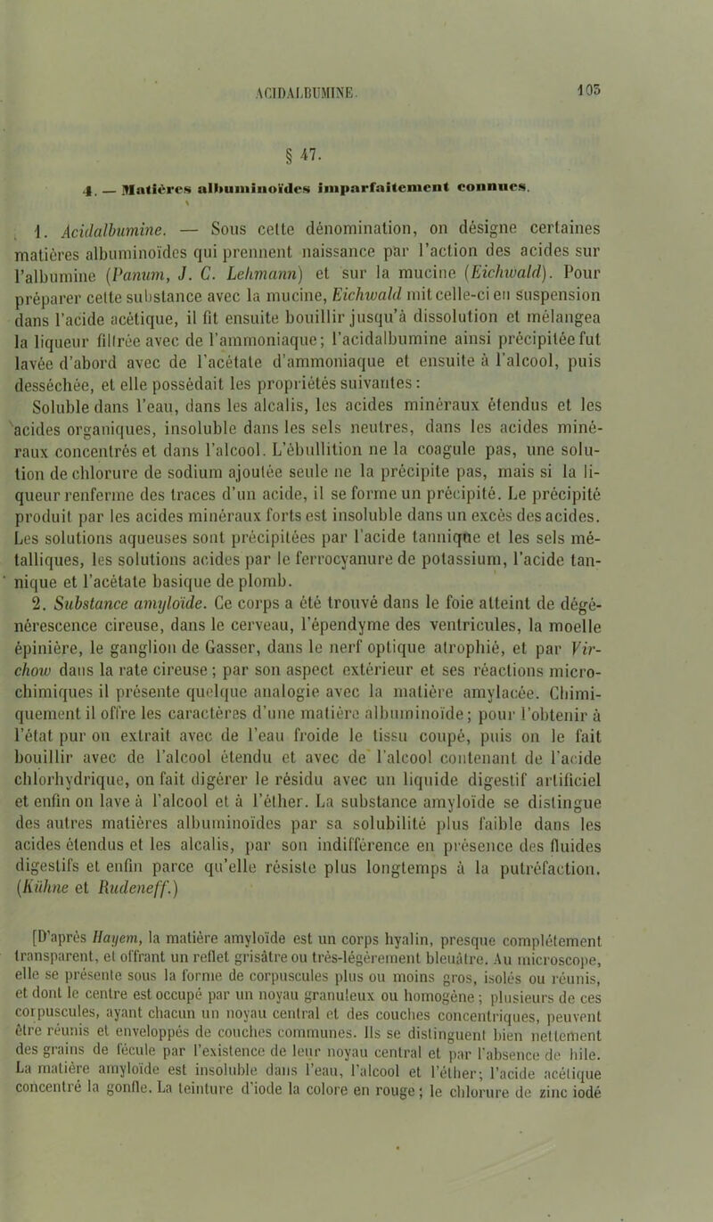 ACIDALBUMINE. 105 § 47. 4, — Matières albuminoïdes imparfaitement connues. \ 1. Acidalbumine. — Sous cette dénomination, on désigne certaines matières albuminoïdes qui prennent naissance par l’action des acides sur l’albumine (Panum, J. C. Lehmann) et sur la mucine (Eichwald). Pour préparer cette substance avec la mucine, Eichwald mit celle-ci en suspension dans l’acide acétique, il fit ensuite bouillir jusqu’à dissolution et mélangea la liqueur filtrée avec de l’ammoniaque; l’acidalbumine ainsi précipitée fut lavée d’abord avec de l’acétate d’ammoniaque et ensuite à l’alcool, puis desséchée, et elle possédait les propriétés suivantes : Soluble dans l’eau, dans les alcalis, les acides minéraux étendus et les acides organiques, insoluble dans les sels neutres, dans les acides miné- raux concentrés et dans l’alcool. L’ébullition ne la coagule pas, une solu- tion de chlorure de sodium ajoutée seule ne la précipite pas, mais si la li- queur renferme des traces d’un acide, il se forme un précipité. Le précipité produit par les acides minéraux forts est insoluble dans un excès des acides. Les solutions aqueuses sont précipitées par l’acide tanniqne et les sels mé- talliques, les solutions acides par le ferrocyanure de potassium, l’acide tan- nique et l’acétate basique de plomb. 2. Substance amyloïde. Ce corps a été trouvé dans le foie atteint de dégé- nérescence cireuse, dans le cerveau, l’épendyme des ventricules, la moelle épinière, le ganglion de Gasser, dans le nerf optique atrophié, et par Vir- chow dans la rate cireuse ; par son aspect extérieur et ses réactions micro- chimiques il présente quelque analogie avec la matière amylacée. Chimi- quement il offre les caractères d’une matière albuminoïde; pour l’obtenir à l’état pur on extrait avec de l’eau froide le tissu coupé, puis on le fait bouillir avec de l’alcool étendu et avec de l’alcool contenant de l’acide chlorhydrique, on fait digérer le résidu avec un liquide digestif artificiel et enfin on lave à l’alcool et à l’éther. La substance amyloïde se distingue des autres matières albuminoïdes par sa solubilité plus faible dans les acides étendus et les alcalis, par son indifférence en présence des fluides digestifs et enfin parce qu’elle résiste plus longtemps à la putréfaction. {Kuhne et Rudeneff.) [D’après Hayem, la matière amyloïde est un corps hyalin, presque complètement transparent, et offrant un reflet grisâtre ou très-légèrement bleuâtre. Au microscope, elle se présente sous la forme de corpuscules plus ou moins gros, isolés ou réunis, et dont le centre est occupé par un noyau granuleux ou homogène ; plusieurs de ces corpuscules, ayant chacun un noyau central et des couches concentriques, peuvent être réunis et enveloppés de couches communes. Ils se distinguent bien nettement des grains de fécule par l’existence de leur noyau central et par l'absence de hile. La matière amyloïde est insoluble dans l’eau, l'alcool et l’éther; l’acide acétique concentré la gonfle. La teinture d'iode la colore en rouge ; le chlorure de zinc iodé