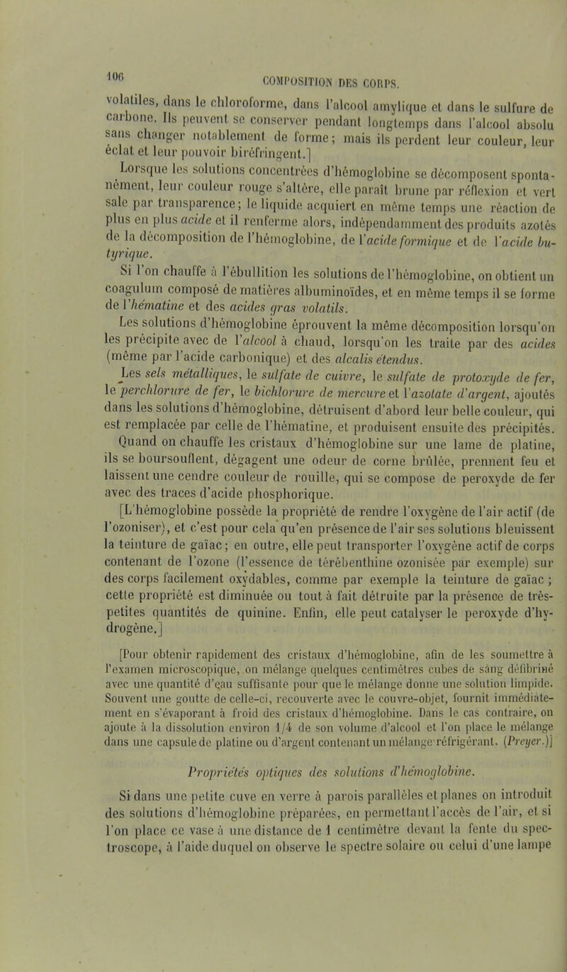 \oluliles, flans le chloroforme, dans l’alcool amylique el dans le sulfure de c.u onc. Ils peuvent se conserver pendant longtemps dans l’alcool absolu sans changer notablement de forme; mais ils perdent leur couleur, leur éclat et leur pouvoir biréfringent.] Lorsque les solutions concentrées d’hémoglobine se décomposent sponta- nément, leur couleur rouge s’altère, elle parait brune par réflexion et vert sale par transparence; le liquide acquiert en même temps une réaction de Plus en plus acide et il renferme alors, indépendamment des produits azotés de la décomposition de I hémoglobine, de Y acide formique et de 1 acide bu- tyrique. Si l’on chauffe à l’ébullition les solutions de l’hémoglobine, on obtient un coagulum composé de matières albuminoïdes, et en même temps il se forme de 1 hématine et des acides gras volatils. Les solutions d’hémoglobine éprouvent la même décomposition lorsqu’on les précipite avec de 1 alcool à chaud, lorsqu’on les traite par des acides (même par l’acide carbonique) et des alcalis étendus. Jjes sels métalliques, le sulfate de cuivre, le sidfate de protoxyde de fer, le perchlorure de fer, le bichlorure de mercure el Y azotate d'argent, ajoutés dans les solutions d’hémoglobine, détruisent d’abord leur belle couleur, qui est remplacée par celle de l’hématine, et produisent ensuite des précipités. Quand on chauffe les cristaux d’hémoglobine sur une lame de platine, ils se boursouflent, dégagent une odeur de corne brûlée, prennent feu et laissent une cendre couleur de rouille, qui se compose de peroxyde de fer avec des traces cl’acide phosphorique. [L’hémoglobine possède la propriété de rendre l’oxygène de l’air actif (de l’ozoniser), et c’est pour cela qu’en présence de l’air ses solutions bleuissent la teinture de gaïae; en outre, elle peut transporter l’oxygène actif de corps contenant de l’ozone (l’essence de térébenthine ozonisée par exemple) sur des corps facilement oxydables, comme par exemple la teinture de gaïae ; cette propriété est diminuée ou tout à fait détruite par la présence de très- petites quantités de quinine. Enfin, elle peut catalyser le peroxyde d’hy- drogène.] [Pour obtenir rapidement des cristaux d’hémoglobine, afin de les soumettre à l’examen microscopique, on mélange quelques centimètres cubes de sang défibriné avec une quantité d’gau suffisante pour que le mélange donne une solution limpide. Souvent une goutte de celle-ci, recouverte avec le couvre-objet, fournil immédiate- ment en s’évaporant à froid des cristaux d’hémoglobine. Dans le cas contraire, on ajoute à la dissolution environ 1/4 de son volume d’alcool et l’on place le mélange dans une capsule de platine ou d’argent contenant un mélange'réfrigérant. (Preyer.)J Propriétés optiques des solutions d’hémoglobine. Si dans une petite cuve en verre à parois parallèles el planes on introduit des solutions d’hémoglobine préparées, en permettant l’accès de l’air, et si l’on place ce vase à une distance de 1 centimètre devant la fente du spec- troscope, à l’aide duquel on observe le spectre solaire ou celui d’une lampe