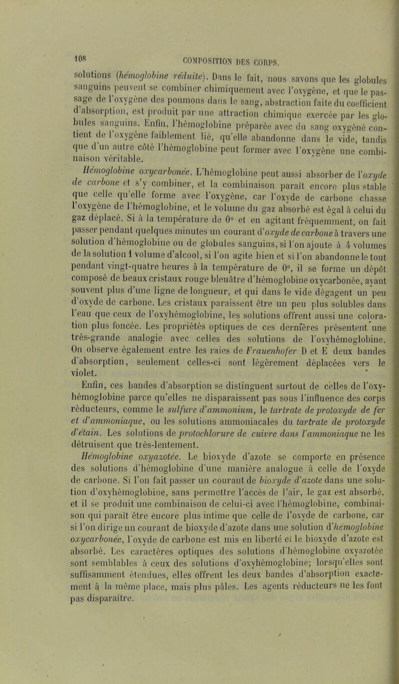 solutions (hémoglobine réduite). Dans le fait, nous savons que les globules sanguins 'peuvent se combiner chimiquement avec l’oxygène, et que le pas- sage de 1 oxygène des poumons dans le sang, abstraction faite du coefficient i absorption, est produit par une attraction chimique exercée par les <do- ules sanguins, Enfin, 1 hémoglobine préparée avec du sang oxygéné con- tient de l’oxygène faiblement lié, qu’elle abandonne dans le vide, tandis que d un autre côté 1 hémoglobine peut former avec l’oxvgènc une combi- naison véritable. Hémoglobine oxycarbonée. L’hémoglobine peut aussi absorber de l'oxyde de carbone et s’y combiner, et la combinaison parait encore plus stable que celle qu elle forme avec l’oxygène, car l’oxyde de carbone chasse l’oxygène de l’hémoglobine, et le volume du gaz absorbé est égal à celui du gaz déplacé. Si a la température de 0° et en agitant fréquemment, on fait passer pendant quelques minutes un courant d oxyde de carbone à travers une solution d’hémoglobine ou de globules sanguins, si l’on ajoute à 4 volumes de la solution 1 volume d alcool, si l’on agite bien et si l’on abandonne le tout pendant vingt-quatre heures à la température de 0°, il se forme un dépôt composé de beaux cristaux rouge bleuâtre d’hémoglobine oxycarbonée, ayant souvent plus d une ligne de longueur, et qui dans le vide dégagent un peu d oxyde de carbone. Les cristaux paraissent être un peu plus solubles dans 1 eau que ceux de l’oxyhémoglobine, les solutions offrent aussi une colora- tion plus foncée. Les propriétés optiques de ces dernieres présentent une très-grande analogie avec celles des solutions de l’oxyhémoglobine. On observe également entre les raies de Frauenhofer D et E deux bandes d absorption, seulement celles-ci sont légèrement déplacées vers le violet. Enfin, ces bandes d’absorption se distinguent surtout de celles de l’oxy- hémoglobine parce qu’elles ne disparaissent pas sous l’influence des corps réducteurs, comme le sulfure d'ammonium, le tartrate de -protoxyde de fer et d'ammoniaque, ou les solutions ammoniacales du tartrate de protoxyde d’etain. Les solutions de protochlorure de cuivre dans l'ammoniaque ne les détruisent que très-lentement. Hémoglobine oxyazotée. Le bioxyde d’azote se comporte en présence des solutions d’hémoglobine d’une manière analogue à celle de l’oxyde de carbone. Si l’on fait passer un courant de bioxyde d’azote dans une solu- tion d’oxyhèmoglobine, sans permettre l’accès de l’air, le gaz est absorbé, et il se produit une combinaison de celui-ci avec l’hémoglobine, combinai- son qui parait être encore plus intime que celle de l’oxyde de carbone, car si l’on dirige un courant de bioxyde d’azote dans une solution d'hémoglobine oxycarbonée, l'oxyde de carbone est mis en liberté et le bioxyde d’azote est absorbé. Les caractères optiques des solutions d’hémoglobine oxyazotée sont semblables à ceux des solutions d’oxyhèmoglobine; lorsqu'elles sont suffisamment étendues, elles offrent les deux bandes d’absorption exacte- ment à la même place, mais plus pâles. Les agents réducteurs ne les font pas disparaître.