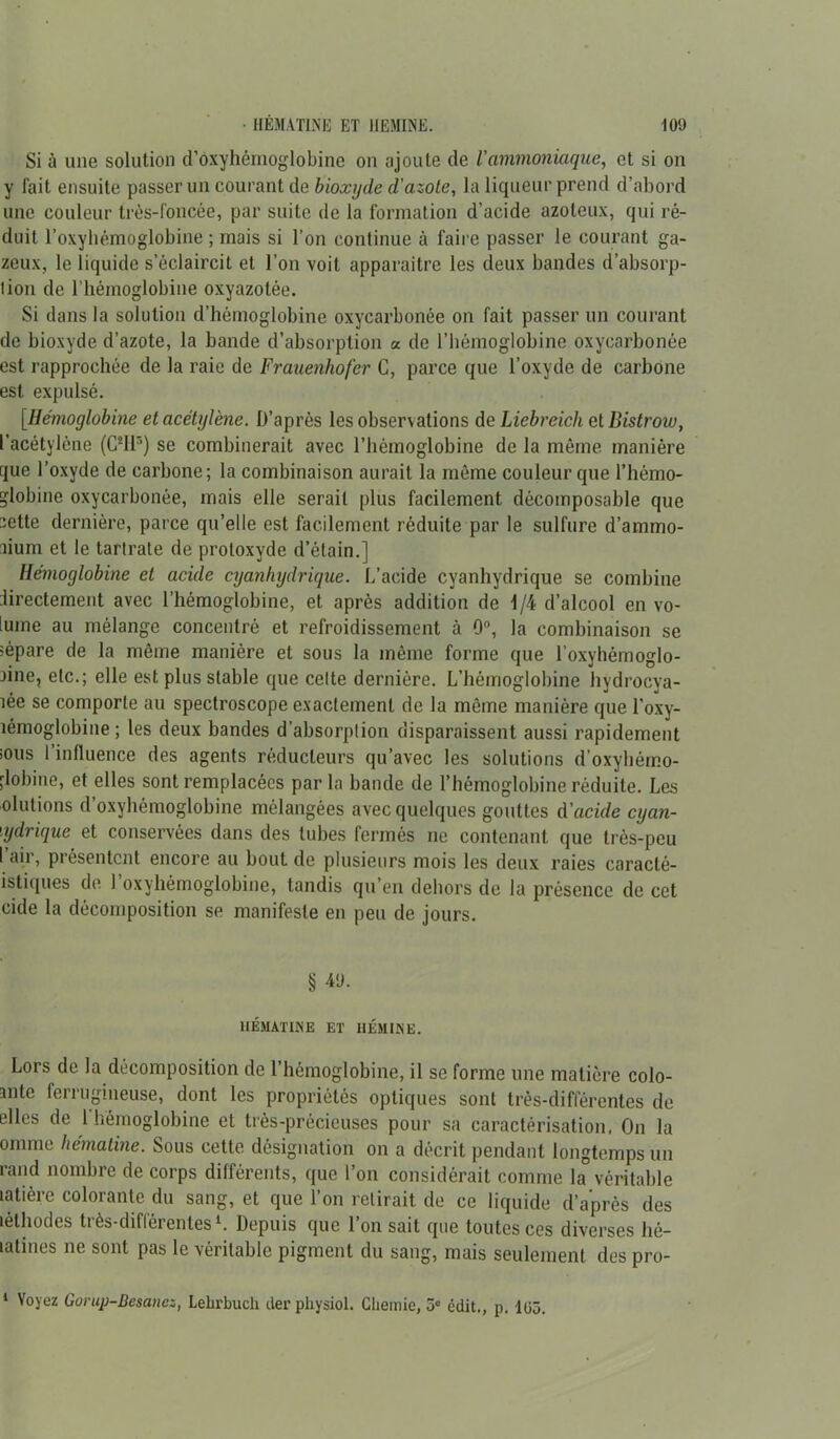 Si à une solution d’oxyhémoglobine on ajoute de l'ammoniaque, et si on y fait ensuite passer un courant de bioxyde d'azote, la liqueur prend d’abord une couleur très-foncée, par suite de la formation d’acide azoteux, qui ré- duit l’oxyhémoglobine ; mais si l’on continue à faire passer le courant ga- zeux, le liquide s’éclaircit et l’on voit apparaitre les deux bandes d’absorp- lion de l’hémoglobine oxyazotée. Si dans la solution d’hémoglobine oxycarbonée on fait passer un courant de bioxyde d’azote, la bande d’absorption a de l’hémoglobine oxycarbonée est rapprochée de la raie de Frauenhofer C, parce que l’oxyde de carbone est expulsé. [Hémoglobine et acétylène. D’après les observations de Liebreich et Bistrow, l’acétylène (C2Ilr>) se combinerait avec l’hémoglobine de la même manière que l’oxyde de carbone; la combinaison aurait la même couleur que l’hémo- globine oxycarbonée, mais elle sérail plus facilement décomposable que 2ette dernière, parce qu’elle est facilement réduite par le sulfure d’ammo- num et le tartrate de protoxyde d’étain.] Hémoglobine et acide cyanhydrique. L’acide cyanhydrique se combine directement avec l’hémoglobine, et après addition de 1/4 d’alcool en vo- lume au mélange concentré et refroidissement à 0°, la combinaison se îèpare de la même manière et sous la même forme que l’oxyhémoglo- jine, etc.; elle est plus stable que celte dernière. L’hémoglobine hydrocya- îée se comporte au spectroscope exactement de la même manière que l'oxy- îémoglobine ; les deux bandes d’absorption disparaissent aussi rapidement sous l’influence des agents réducteurs qu’avec les solutions d’oxyhémo- .lobine, et elles sont remplacées par la bande de l’hémoglobine réduite. Les olutions d’oxyhémoglobine mélangées avec quelques gouttes d'acule cyan- hydrique et conservées dans des tubes fermés ne contenant que très-peu l’air, présentent encore au bout de plusieurs mois les deux raies caracté- istiques de 1 oxyhémoglobine, tandis qu’en dehors de la présence de cet eide la décomposition se manifeste en peu de jours. § 4<J. HÉMATINE ET HEMINE. Lors de la décomposition de l’hémoglobine, il se forme une matière colo- mlc fenugineuse, dont les propriétés optiques sont très-différentes de elles de l’hémoglobine et très-précieuses pour sa caractérisation. On la omme hématine. Sous cette, désignation on a décrit pendant longtemps un rand nombre de corps différents, que l’on considérait comme la véritable latière colorante du sang, et que l’on retirait de ce liquide d’après des léthodes très-différentes1. Depuis que l’on sait que toutes ces diverses hé- latines ne sont pas le véritable pigment du sang, mais seulement des pro-