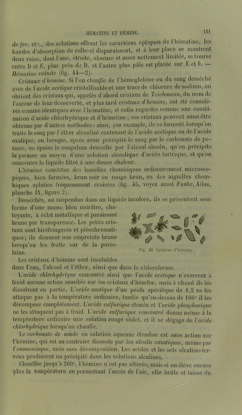 de fer, et”., îles solutions offrant les caractères optiques de 1 hénialine, les bandes d’absorption de celle-ci disparaissent, et à leur place se montrent deux raies, dont l’une, étroite, obscure et assez nettement limitée, se trouve entre D et E, plus près de U, et l’autre plus pâle est placée sur E et b. Uématine réduite (fig. 44—2). Cristaux d'hémine. Si l’on chauffe de l’hémoglobine ou du sang desséché avec de Y acide acétique cristallisable et une trace de chlorure de sodium, on obtient des cristaux qui, appelés d’abord cristaux de Teiclimann, du nom de l’auteur de leur découverte, et plus tard cristaux d'hémine, ont été considé- rés comme identiques avec l’hématine, et enfin regardés comme une combi- naison d’acide chlorhydrique et d’hématine ; ces cristaux peuvent aussi être obtenus par d'autres méthodes: ainsi, par exemple, ils se forment lorsqu’on traite le sang par l’éther alcoolisé contenant de l’acide acétique ou de l’acide oxalique, ou lorsque, après avoir précipité le sang par le carbonate de po- tasse, on épuise le coagulum desséché par l’alcool absolu, qu’on précipite la potasse au moyen d’une solution alcoolique d’acide tarlrique, et qu’on concentre le liquide filtré à une douce chaleur. L’hémine constitue des lamelles rhombiques ordinairement microsco- piques, bien formées, brun noir ou rouge brun, ou des aiguilles rhom- biques aplaties fréquemment croisées (fig. 45, voyez aussi Funke, Allas, planche IX, figure 2). Desséchés, ou suspendus dans un liquide incolore, ils se présentent sous forme d’une masse bleu noirâtre, cha- froid aucune action sensible sur les cristaux d’hémine, mais à chaud ils les dissolvent en partie. L'acide azotique d’un poids spécifique de 1,2 ne les attaque pas à la température ordinaire, tandis qu’au-dessus de 100° il les décompose complètement. L'acide sulfurique étendu et l'acide phosphorique ne les attaquent pas à froid. L’acide sulfurique concentré donne même à la température ordinaire une solution rouge violet, et il se dégage de Vacide chlorhydrique lorsqu’on chauffe. Le carbonate de soude en solution aqueuse étendue est sons action sur l’hémine, qui est au contraire dissoute par les alcalis caustiques, même par L ammoniaque, mais sans décomposition. Les acides et les sels alcalino-ler- reux produisent un précipité dans les solutions alcalines. Chauffée jusqu’à 200°, l’hémine n’est pas altérée, mais si on élève encore plus la température en permettant l’accès de l’air, elle brûle et laisse du tovante, à éclat métallique et paraissant brune par transparence. Les petits cris- taux sont biréfringents et pléocbromati- ques; ils donnent une empreinte brune lorsqu’on les frotte sur de la porce- laine. Les cristaux d’hémine sont insolubles dans l’eau, l’alcool et l’éther, ainsi que dans le chloroforme. L’acide chlorhydrique concentré ainsi que Yacide acétique n’exercent à