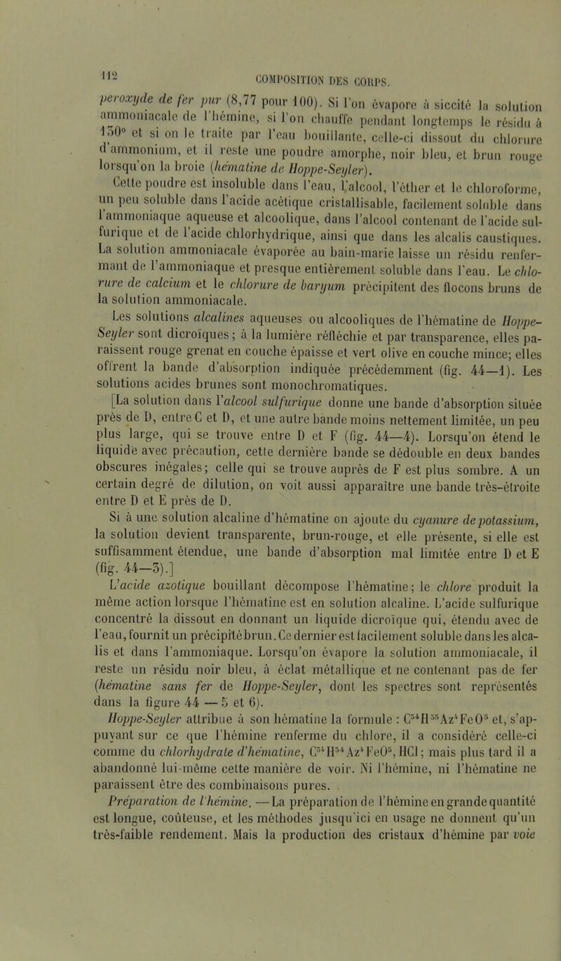 I>ci oxyde de fer pur (8,77 pour 100). Si l’on évapore à siccité la solution ammoniacale de l'hémine, si l’on chauffe pendant longtemps le résidu à l.>0° et si on le traite par 1 eau bouillante, celle-ci dissout du chlorure d ammonium, et il reste une poudre amorphe, noir bleu, et brun rouge lorsqu’on la broie (,liémaline de Hoppe-Seyler). Celle poudre est insoluble dans l’eau, l’alcool, l’éther et le chloroforme, un peu soluble dans 1 acide acétique crislal 1 isable, facilement soluble dans 1 ammoniaque aqueuse et alcoolique, dans l’alcool contenant de l’acide sul- furique et de 1 acide chlorhydrique, ainsi que dans les alcalis caustiques. La solution ammoniacale évaporée au bain-marie laisse un résidu renfer- mant de l’ammoniaque et presque entièrement soluble dans l'eau. Le chlo- rure de calcium et le chlorure de baryum précipitent des flocons bruns de la solution ammoniacale. Les solutions alcalines aqueuses ou alcooliques de l’hématine de Hoppe- Seyler sont dicroïques ; à la lumière réfléchie et par transparence, elles pa- raissent rouge grenat en couche épaisse et vert olive en couche mince; elles ofirent la bande d absorption indiquée précédemment (fig. 44—1). Les solutions acides brunes sont monochromatiques. [La solution dans 1 alcool sulfurique donne une bande d’absorption située près de Ü, entre C et I), et une autre bande moins nettement limitée, un peu plus large, qui se trouve entre D et F (fig. 44—4). Lorsqu’on étend le liquide avec précaution, cette dernière bande se dédouble en deux bandes obscures inégales; celle qui se trouve auprès de F est plus sombre. A un certain degré de dilution, on voit aussi apparaître une bande très-étroite entre D et E près de D. Si à une solution alcaline d’hêmatine on ajoute du cyanure de potassium, la solution devient transparente, brun-rouge, et elle présente, si elle est suffisamment étendue, une bande d’absorption mal limitée entre D et E (fig. 44-3).] L'acide azotique bouillant décompose l’hématine; le chlore produit la même action lorsque l’hématine est en solution alcaline. L’acide sulfurique concentré la dissout en donnant un liquide dieroïque qui, étendu avec de l’eau, fournit un précipitébrun. Ce dernier est facilement soluble dans les alca- lis et dans l’ammoniaque. Lorsqu’on évapore la solution ammoniacale, il reste un résidu noir bleu, à éclat métallique et ne contenant pas de fer (■hématine sans fer de Hoppe-Seyler, dont les spectres sont représentés dans la figure 44 — 5 et 6). Hoppe-Seyler attribue à son hématine la formule : C54H55Az4Fe05 et, s’ap- puyant sur ce que l’hémine renferme du chlore, il a considéré celle-ci comme du chlorhydrate d’hématine, C34H54Az4FeOs, HCl; mais plus tard il a abandonné lui-même celte manière de voir. Ni l’hémine, ni l’hématine ne paraissent être des combinaisons pures. Préparation de l'hémine. —La préparation de l’hémine en grande quantité est longue, coûteuse, et les méthodes jusqu'ici en usage ne donnent qu’un très-faible rendement. Mais la production des cristaux d’hémine par voie