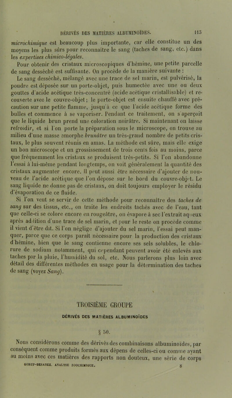 I DÉRIVÉS DES MATIÈRES ALBUMINOÏDES. H3 microchimique est beaucoup plus importante, car elle constitue un des moyens les plus surs pour reconnaître le sang (taches de sang, etc.) dans les expertises chimico-légales. Pour obtenir des cristaux microscopiques d’hémine, une petite parcelle de sang desséché est suffisante. On procède de la manière suivante : Le sang desséché, mélangé avec une trace de sel marin, est pulvérisé, la poudre est déposée sur un porte-objet, puis humectée avec une ou deux gouttes d'acide acétique très-concentré (acide acétique cristallisable) et re- couverte avec le couvre-objet ; le porte-objet est ensuite chauffé avec pré- caution sur une petite flamme, jusqu’à ce que l’acide acétique forme des bulles et commence à se vaporiser. Pendant ce traitement, on s aperçoit que le liquide brun prend une coloration noirâtre. Si maintenant on laisse refroidir, et si l'on porte la préparation sous le microscope, on trouve au milieu d’une masse amorphe brunâtre un très-grand nombre de petits cris- taux, le plus souvent réunis en amas. La méthode est sûre, mais elle exige un bon microscope et un grossissement de trois cenis fois au moins, parce que fréquemment les cristaux se produisent très-petits. Si l’on abandonne l’essai à lui-même pendant longtemps, on voit généralement la quantité des cristaux augmenter encore. Il peut aussi être nécessaire d’ajouter de nou- veau de l’acide acétique que l’on dépose sur le bord du couvre-objet. Le sang liquide ne donne pas de cristaux, on doit toujours employer le résidu d’évaporation de ce fluide. Si l’on veut se servir de cette méthode pour reconnaître des taches de sang sur des tissus, etc., on traite les endroits tachés avec de l’eau, tant que celle-ci se colore encore en rougeâtre, on évapore à sec l’extrait aqueux après addition d’une trace de sel marin, et pour le reste on procède comme il vient d’être dit. Si l’on néglige d’ajouter du sel marin, l’essai peut man- quer, parce que ce corps parait nécessaire pour la production des cristaux d hémine, bien que le sang contienne encore ses sels solubles, le chlo- rure de sodium notamment, qui cependant peuvent avoir été enlevés aux taches par la pluie, l’humidité du sol, etc. Nous parlerons plus loin avec détail des différentes méthodes en usage pour la détermination des taches de sang (voyez Sang). TROISIÈME GROUPE DÉRIVÉS DES MATIÈRES ALBUMINOÏDES § 50. Nous considérons comme des dérivés des combinaisons albuminoïdes, par conséquent comme produits formés aux dépens de celles-ci ou comme ayant au moins avec ces matières des rapports non douteux, une série de corps GORUP-BESANEZ. ANALYSE ZOOCHI1HOUE. X