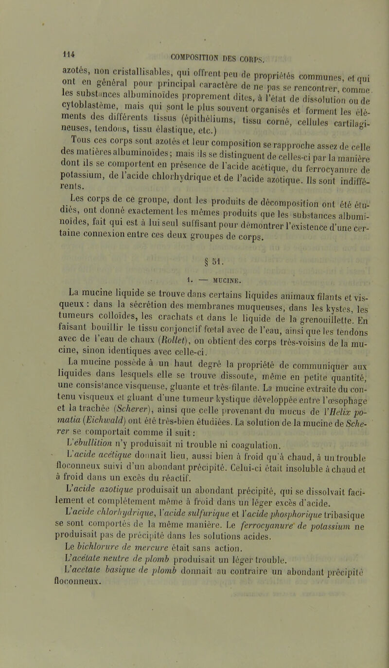 azotes, non cristalhsables, qui offrent peu de propriétés communes, et qui ont en général pour principal caractère donc pas se rencontrer, comme les substances albuminoïdes proprement dites, ù l'état de dissolution ou de ï oblasteme, mais qui sont le plus souvent organisés et forment les élé- ments des différents tissus (épithéliums, tissu” corné, cellules cartil !. neuses, tendons, tissu élastique, etc.) ° Tous ces corps sont azotés et leur composition se rapproche assez de celle des madères albuminoïdes ; mats ils se distinguent de celles-ci par la manière dont ,1s se comportent en présence de l'acide acétique, du ferrocvauure de potassium, de 1 aede chlorhydrique et de l’acide azotique. Ils sont indiffé- * Cllloe Les corps de ce groupe, dont les produits de décomposition ont été élu- dms, ont donne exactement les mêmes produits que les substances albumi- noices, fait qui est à lui seul sulfisant pour démontrer l’existence d’une cer- taine connexion entre ces deux groupes de corps. § 51. 1. — MUCINE. La mucine liquide se trouve dans certains liquides animaux filants et vis- queux : dans la sécrétion des membranes muqueuses, dans les kystes, les tumeurs colloïdes, les crachats et dans le liquide de la grenouillelfe. En faisant bouillir le tissu conjonclif fœtal avec de l’eau, ainsi que les tendons avec de 1 eau de chaux (Rollet), on obtient des corps très-voisins de la mu- cine, sinon identiques avec celle-ci. La mucine possédé à un haut degré la propriété de communiquer aux liquides dans lesquels elle se trouve dissoute, môme en petite quantité, une consistance visqueuse, gluante et très filante. La mucine extraite du con- tenu visqueux et gluant d’une tumeur kystique développée entre l’œsophage et latiachée (Scherei’), ainsi que celle provenant du mucus de Y Hél ix po- matia (Eichwald) ont été très-bien étudiées. La solution de la mucine de Sche- rer se comportait comme il suit: L'ébullition n’y produisait ni trouble ni coagulation. L acide acétique donnait lieu, aussi bien à froid qu’a chaud, à un trouble floconneux suivi d’un abondant précipité. Celui-ci était insoluble à chaud et à froid dans un excès du réactif. L’acide azotique produisait un abondant précipité, qui se dissolvait faci- lement et complètement même à froid dans un léger excès d’acide. L'acide chlorhydrique, Y acide sulfurique et Y acide phosphorique tribasique se sont comportés de la même manière. Le ferrocyanure’ de potassium ne produisait pas de précipité dans les solutions acides. Le bichlorure de mercure était sans action. L’acétate neutre de plomb produisait un léger trouble. L’acetate basique de plomb donnait au contraire un abondant précipité floconneux.