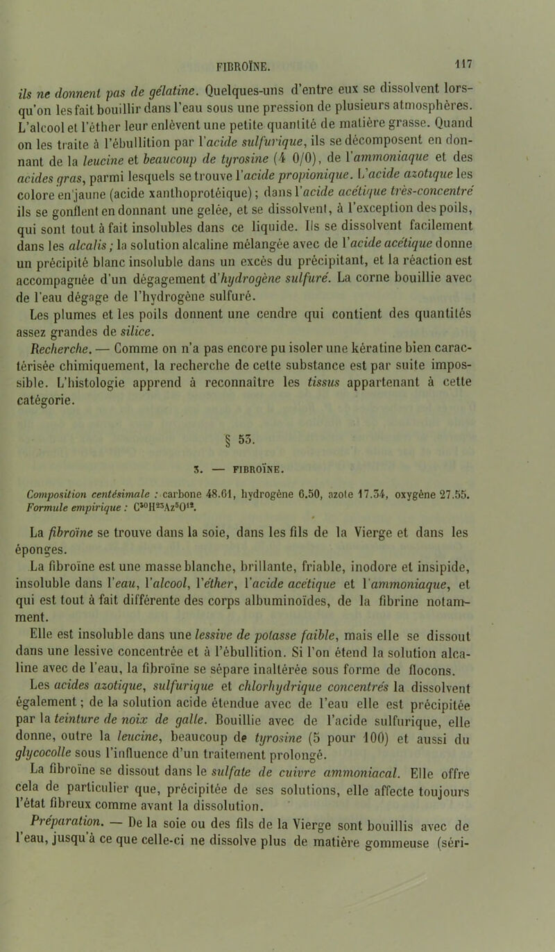 ils ne donnent pas de gélatine. Quelques-uns d’entre eux se dissolvent lors- qu’on les fait bouillir dans l’eau sous une pression de plusieurs atmosphères. L’alcool et l’éther leur enlèvent une petite quantité de matière grasse. Quand on les traite à l’ébullition par Yacide sulfurique, ils se décomposent en don- nant de la leucine et beaucoup de tyrosine (4 0/0), de Y ammoniaque et des acides gras, parmi lesquels se trouve Yacide propionique. Y'acide azotique les colore en’jaune (acide xanthoprotéique) ; dans Yacide acétique très-concentré ils se gonflent en donnant une gelée, et se dissolvent, à l’exception des poils, qui sont tout à fait insolubles dans ce liquide. Ils se dissolvent facilement dans les alcalis; la solution alcaline mélangée avec de Yacide acétique donne un précipité blanc insoluble dans un excès du précipitant, et la réaction est accompagnée d’un dégagement d'hydrogène sulfuré. La corne bouillie avec de l’eau dégage de l’hydrogène sulfuré. Les plumes et les poils donnent une cendre qui contient des quantités assez grandes de silice. Recherche. — Comme on n’a pas encore pu isoler une kératine bien carac- térisée chimiquement, la recherche de cette substance est par suite impos- sible. L’histologie apprend à reconnaître les tissus appartenant à cette catégorie. § 55. S. — FIBROÏNE. Composition centésimale : carbone 48.61, hydrogène 6.50, azote 17.54, oxygène 27.55. Formule empirique : CsoH23Az5Ols. 0 La fibroïne se trouve dans la soie, dans les fils de la Vierge et dans les éponges. La fibroïne est une masse blanche, brillante, friable, inodore et insipide, insoluble dans Yeau, Yalcool, V éther, Y acide acétique et Y ammoniaque, et qui est tout à fait différente des corps albuminoïdes, de la fibrine notam- ment. Elle est insoluble dans une lessive de potasse faible, mais elle se dissout dans une lessive concentrée et à l’ébullition. Si l’on étend la solution alca- line avec de l’eau, la fibroïne se sépare inaltérée sous forme de flocons. Les acides azotique, sulfurique et chlorhydrique concentrés la dissolvent également ; de la solution acide étendue avec de l’eau elle est précipitée par la teinture de noix de galle. Bouillie avec de l’acide sulfurique, elle donne, outre la leucine, beaucoup de tyrosine (5 pour 100) et aussi du glycocolle sous l’influence d’un traitement prolongé. La fibroïne se dissout dans le sulfate de cuivre ammoniacal. Elle offre cela de particulier que, précipitée de ses solutions, elle affecte toujours l’état fibreux comme avant la dissolution. Préparation. — De la soie ou des fils de la Vierge sont bouillis avec de 1 eau, jusqu à ce que celle-ci ne dissolve plus de matière gommeuse (séri-