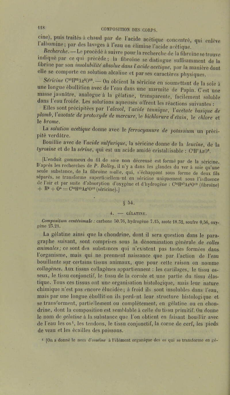 une), puis Iraités à chaud par de 1 acide acétique concentré, qui enlève 1 albumine; par des lavages à l’eau on élimine l’acide acétique. Recherche. Le procédé à suivre pour la recherche de la fibroïnese trouve indique par ce qui précède; la fibrome se distingue suffisamment delà fibrine par son insolubilité absolue dans l'acide acétique, par la manière dont c c se comporte en solution alcaline et par ses caractères physiques. Sencine C-0ll*8Azs()18. — On obtient la séricine en soumettant de la soie à une longue ébullition avec de l’eau dans une marmite de Papin. C'est une masse jaunâtre, analogue à la gélatine, transparente, facilement soluble dans 1 eau froide. Les solutions aqueuses offrent les réactions suivantes : Elles sont précipitées par Yalcool, Yacide tannique, Yacétate basique de plomb, l’azotate de protoxyde de mercure, le bichlorure d'étain, le chlore et le brome. La solution acétique donne avec le ferrocyanure de potassium un préci- pité verdâtre. Bouillie avec de l’acte sulfurique, la séricine donne de la leucine, de la tyrosine et de la sérine, qui est un acide amidé cristallisable : C6H7Az06. [L’enduit gommeux du (11 de soie non décreusé est formé par de la séricine D'après les recherches de P. Bolley, il n’y a dans les glandes du ver à soie qu’une seule substance, de la fîbroïne molle, qui, s’échappant sous forme de deux fils séparés, se transforme superficiellement en séricine uniquement sous l’influence de l’air et par suite d’absorption d’oxvgène et d’hydrogène : C3°H23Az5012 (fîbroïne) -f- B2 + O4 = C3oll23Az3016 (séricine).J § 54. 4. — GÉLATINE. Composition centésimale : carbone 50.76, hydrogène 7.15, azote 18.32, soufre 0 56 oxy- gène 25.21. La gélatine ainsi que la chondrine, dont il sera question dans le para- graphe suivant, sont comprises sous la dénomination générale de colles animales; ce sont des substances qui n’existent pas toutes formées dans l’organisme, mais qui ne prennent naissance que par l’action de l’eau bouillante sur certains tissus animaux, que pour celte raison on nomme collagènes. Aux tissus collagènes appartiennent : les carlilages, le tissu os- seux, le tissu conjonctif, le tissu de la cornée et une partie du tissu élas- tique. Tous ces tissus ont une organisation histologique, mais leur nature chimique n’est pas encore élucidée; à froid ils sont insolubles dans l’eau, mais par une longue ébullition ils perdent leur structure histologique et se transforment, partiellement ou complètement, en gélatine ou eu chon- drine, dont la composition est semblable à celle du tissu primitif. On donne le nom de gélatine à la substance que l’on obtient en faisant bouillir avec de l’eau les os1, les tendons, le tissu conjonctif, la corne de cerf, les pieds de veau et les écailles des poissons. 1 [On a donné le nom d’osséine à l’élément organique des os qui se transforme en gé-