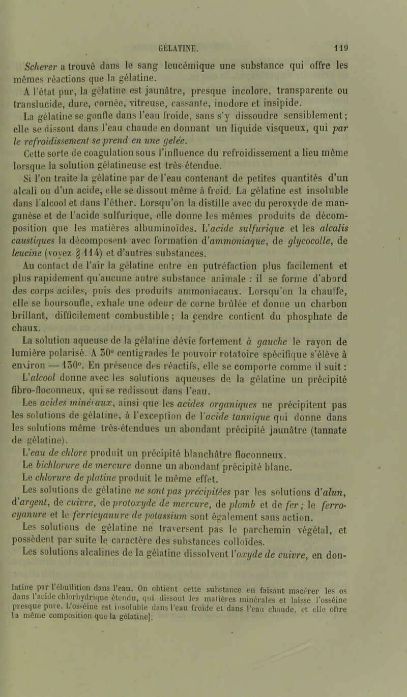 Scherer a trouvé clans le sang leucémique une substance qui offre les mêmes réactions que la gélatine. A l’état pur, la gélatine est jaunâtre, presque incolore, transparente ou translucide, dure, cornée, vitreuse, cassante, inodore et insipide. La gélatine se gonfle dans l’eau froide, sans s’y dissoudre sensiblement; elle se dissout dans l’eau chaude en donnant un liquide visqueux, qui par le refroidissement se prend en une gelée. Cette sorte de coagulation sous l’influence du refroidissement a lieu môme lorsque la solution gélatineuse est très-étendue. Si l’on traite la gélatine par de l’eau contenant de petites quantités d’un alcali ou d’un acide, elle se dissout même à froid. La gélatine est insoluble dans l’alcool et dans l’éther. Lorsqu’on la distille avec du peroxyde de man- ganèse et de l’acide sulfurique, elle donne les mêmes produits de décom- position que les matières albuminoïdes. L’acide sulfurique et les alcalis caustiques la décomposent- avec formation d’ammoniaque, de glycocolle, de leucine (voyez § 114) et d’autres substances. Au contact de l’air la gélatine entre en putréfaction plus facilement et plus rapidement qu’aucune autre substance animale : il se forme d’abord des corps acides, puis des produits ammoniacaux. Lorsqu’on la chauffe, elle se boursoufle, exhale une odeur de corne biûlée et donne un charbon brillant, difficilement combustible ; la cendre contient du phosphate de chaux. La solution aqueuse de la gélatine dévie fortement à gauche le rayon de lumière polarisé. A 30° centigrades le pouvoir rotatoire spécifique s’élève à environ — 130°. En présence des réactifs, elle se comporte comme il suit : L'alcool donne avec les solutions aqueuses de la gélatine un précipité fibro-floconneux, qui se redissout dans l’eau. Les acides minéraux, ainsi que les acides organiques ne précipitent pas les solutions de gélatine, à l’exception de 1 acide tannique qui donne dans les solutions même très-étendues un abondant précipité jaunâtre (tannate de gélatine). L'eau de chlore produit un précipité blanchâtre floconneux. Le hichlorure de mercure donne un abondant précipité blanc. Le chlorure de platine produit le même effet. Les solutions de gélatine ne sont pas précipitées par les solutions d'alun, d'argent, de cuivre, de protoxyde de mercure, de plomb et de fer; le ferro- cyanure et le ferricyanure de potassium sont également sans action. Les solutions de gélatine ne traversent pas le parchemin végétal, et possèdent par suite le caractère des substances colloïdes. Les solutions alcalines de la gélatine dissolvent Yoxyde de cuivre, en don- latine par 1 ébullition dans l’eau. On obtient cette substance en faisant macérer les os dans l'acide chlorhydrique étendu, qui dissout les matières minérales et laisse l’osséinc presque pure. L’osséine est insoluble dans l’eau froide et dans l’eau chaude, et elle oflre la même composition que la gélatine].