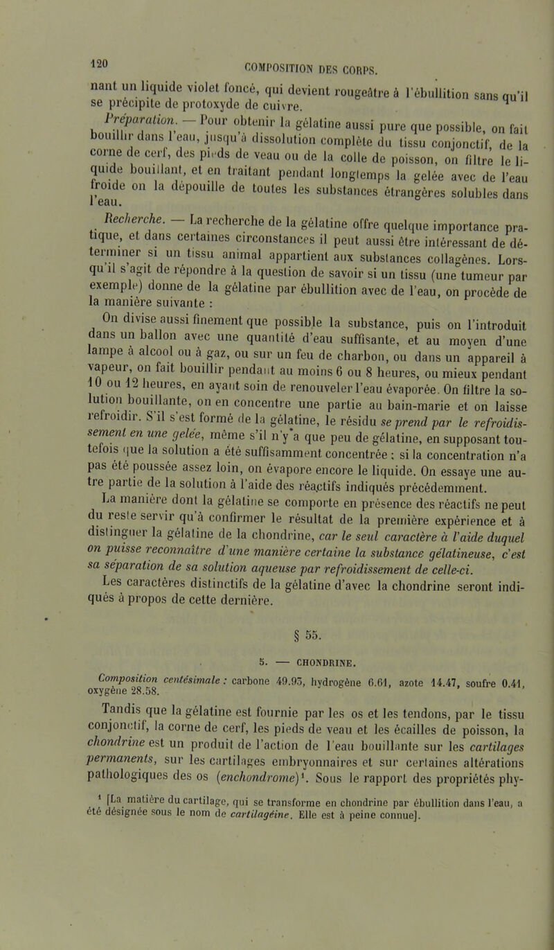 nant un liquide violet foncé, qui devient rougeâtre à l’ébullition sans qu’il se précipite de protoxyde de cuivre.  Préparation. - Pour obtenir la gélatine aussi pure que possible, on fait bouillir dans 1 eau, jusqu a dissolution complète du tissu conjonctif, de la corne de cerf, des pieds de veau ou de la colle de poisson, on filtre le li- quide bouillant, et en traitant pendant longtemps la gelée avec de l'eau froide on la dépouillé de toutes les substances étrangères solubles dans Recherche. La recherche de la gélatine offre quelque importance pra- tique, et dans certaines circonstances il peut aussi être intéressant de dé- terminer si un tissu animal appartient aux substances collagènes. Lors- qu il s agit de répondre à la question de savoir si un tissu (une tumeur par exemple) donne de la gélatine par ébullition avec de l’eau, on procède de la manière suivante : On divise aussi finement que possible la substance, puis on l’introduit dans un ballon avec une quantité d’eau suffisante, et au moyen d’une lampe à alcool ou cà gaz, ou sur un feu de charbon, ou dans un appareil à vapeur on fait bouillir pendant au moins 6 ou 8 heures, ou mieux pendant ou 1-. heures, en ayant soin de renouveler l’eau évaporée. On filtre la so- Jution bomliante, on en concentre une partie au bain-marie et on laisse ie roi ii. S il s est formé de la gélatine, le résidu se prend par le refroidis- sement en une gelée, même s’il n’y'a que peu de gélatine, en supposant tou- tefois que la solution a été suffisamment concentrée ; si la concentration n’a pas été poussée assez loin, on évapore encore le liquide. On essaye une au- tre partie de la solution à 1 aide des réa.ctifs indiqués précédemment. La manière dont la gélatine se comporte en présence des réactifs ne peut du reste servir qu à confirmer le résultat de la première expérience et à distinguer la gélatine de la chondrine, car le seul caractère à l'aide duquel on puisse reconnaître d'une manière certaine la substance gélatineuse, c’est sa séparation de sa solution aqueuse par refroidissement de celle-ci. Les caractères distinctifs de la gélatine d’avec la chondrine seront indi- qués à propos de celte dernière. § 55. 5. — CHONDRINE. Composition centésimale : carbone 49.93, hydrogène 6.61, azote 14.47, soufre 0.41, oxygéné 28.58. Tandis que la gélatine est fournie par les os et les tendons, par le tissu conjonctif, la corne de cerf, les pieds de veau et les écailles de poisson, la chondrine est un produit de l’action de l’eau bouillante sur les cartilages permanents, sur les cartilages embryonnaires et sur certaines altérations pathologiques des os (enchondrome)*. Sous le rapport des propriétés phy- * [La matière du cartilage, qui se transforme en chondrine par ébullition dans l’eau, a été désignée sous le nom de cartilagéine. Elle est à peine connue].