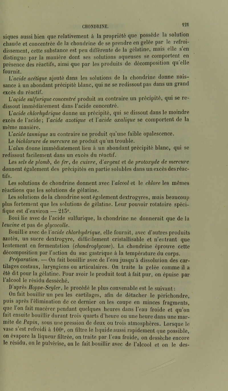 CHONDRINE. siques aussi bien que relativement à la propriété que possède la solution chaude et concentrée de la chondrine de se prendre en gelée par le refroi- dissement, cette substance est peu différente de la gélatine, mais elle s’en distingue par la manière dont ses solutions aqueuses se comportent en présence des réactifs, ainsi que par les produits de décomposition qu elle fournit. L’acide acétique ajouté dans les solutions de la chondrine donne nais- sance à un abondant précipité blanc, qui ne se redissout pas dans un grand excès du réactif. L'acide sulfurique concentré produit au contraire un précipité, qui se re~ dissout immédiaiement dans l’acide concentré. L'acide chlorhydrique donne un précipité, qui se dissout dans le moindre excès de l’acide ; Y acide azotique et Y acide oxalique se comportent de la même manière. L’acide tannique au contraire ne produit qu’une faible opalescence. Le hichlorure de mercure ne produit qu’un trouble. L’alun donne immédiatement lieu à un abondant précipité blanc, qui se redissout facilement dans un excès du réactif. Les sels de plomb, de fer, de cuivre, d'argent et de protoxyde de mercure donnent également des précipités en partie solubles dans un excès des réac- tifs. Les solutions de chondrine donnent avec Y alcool et le chlore les mêmes réactions que les solutions de gélatine. Les solutions delà chondrine sont également dextrogyres, mais beaucoup plus fortement que les solutions de gélatine. Leur pouvoir rotatoire spéci- fique est d’environ — 213°. Boui lie avec de l’acide sulfurique, la chondrine ne donnerait que de la leucine et pas de glycocolle. Bouillie avec de Y acide chlorhydrique, elle fournit, avec d’autres produits azotés, un sucre dextrogyre, difficilement cristallisable et n’entrant que lentement en fermentation (chondroglycose). La chondrine éprouve cette décomposition par l’action du suc gastrique à la température du corps. Préparation. — On fait bouillir avec de l’eau jusqu’à dissolulion des car- tilages costaux, laryngiens ou articulaires. On traite la gelée comme il a été dit pour la gélatine. Pour avoir le produit tout à fait pur, on épuise par l’alcool le résidu desséché. D’après Hoppe-Seyler, le procédé le plus convenable est le suivant: On fait bouillir un peu les cartilages, afin de détacher le périchondre, puis après l’élimination de ce dernier on les coupe en minces fragments, que l’on fait macérer pendant quelques heures dans l’eau froide et qu’on fait ensuite bouillir durant trois quarts d’heure ou une heure dans une mar- mite de Papin, sous une pression de deux ou trois atmosphères. Lorsque le vase s’est refroidi à 100°, on filtre le liquide aussi rapidement que possible, on évapore la liqueur filtrée, on traite par l’eau froide, on dessèche encore le résidu, on le pulvérise, on le fait bouillir avec de l’alcool et on le des-