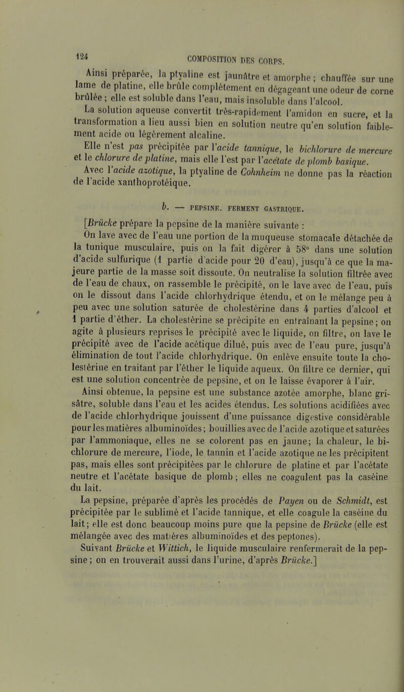 Ainsi préparée, la ptyaline est jaunâtre et amorphe ; chauffée sur une ame de platine, elle brûle complètement en dégageant une odeur de corne brûlée ; elle est soluble dans l’eau, mais insoluble dans l’alcool. La solution aqueuse convertit très-rapidement l’amidon en sucre, et la transformation a lieu aussi bien en solution neutre qu’en solution faible- ment acide ou légèrement alcaline. Elle n est pas précipitée par 1 acide tannique, le bicldorure de mercure et le chlorure de platine, mais elle 1 est par Yacétate de plomb basique. Avec 1 acide azotique, la ptyaline de Cohnheim ne donne pas la réaction de l’acide xanthoprotéique. b. — PEPSINE. FERMENT GASTRIQUE. [Brücke prépare la pepsine de la manière suivante : On lave avec de l’eau une portion de la muqueuse stomacale détachée de la tunique musculaire, puis on la fait digérer à 58° dans une solution d’acide sulfurique (1 partie d'acide pour 20 d’eau), jusqu’à ce que la ma- jeure partie de la masse soit dissoute. On neutralise la solution filtrée avec de 1 eau de chaux, on rassemble le précipité, on le lave avec de l’eau, puis on le dissout dans l’acide chlorhydrique étendu, et on le mélange peu à peu avec une solution saturée de cholestérine dans 4 parties d’alcool et 1 partie d’éther. La cholestérine se précipite en entraînant la pepsine; on agite à plusieurs reprises le précipité avec le liquide, on filtre, on lave le précipité avec de l’acide acétique dilué, puis avec de l’eau pure, jusqu’à élimination de tout l’acide chlorhydrique. On enlève ensuite toute la cho- lestérine en traitant par l’éther le liquide aqueux. On filtre ce dernier, qui est une solution concentrée de pepsine, et on le laisse évaporer à l’air. Ainsi obtenue, la pepsine est une substance azotée amorphe, blanc gri- sâtre, soluble dans l’eau et les acides étendus. Les solutions acidifiées avec de l’acide chlorhydrique jouissent d’une puissance digestive considérable pour les matières albuminoïdes; bouillies avec de l’acide azotique et saturées par l’ammoniaque, elles ne se colorent pas en jaune; la chaleur, le bi- chlorure de mercure, l’iode, le tannin et l’acide azotique ne les précipitent pas, mais elles sont précipitées par le chlorure de platine et par l’acétate neutre et l’acétate basique de plomb ; elles ne coagulent pas la caséine du lait. La pepsine, préparée d’après les procédés de Payen ou de Schmidt, est précipitée par le sublimé et l’acide tannique, et elle coagule la caséine du lait; elle est donc beaucoup moins pure que la pepsine de Brücke (elle est mélangée avec des matières albuminoïdes et des peptones). Suivant Brücke et Wittich, le liquide musculaire renfermerait de la pep- sine ; on en trouverait aussi dans l’urine, d’après Brücke.]