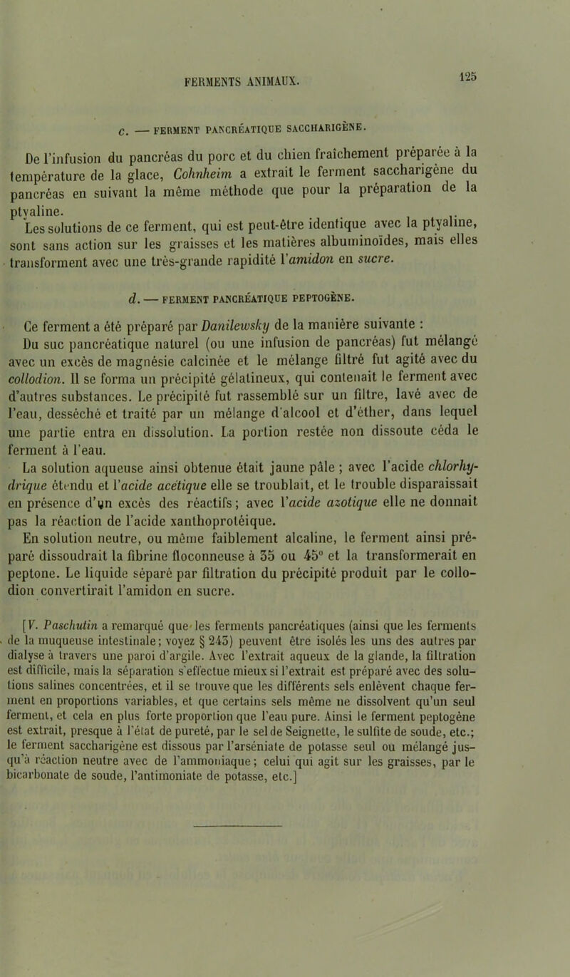 C. ferment pancréatique saccharigène. De l’infusion du pancréas du porc et du chien fraîchement préparée à la température de la glace, Cohnheim a extrait le ferment saccharigène du pancréas en suivant la môme méthode que pour la préparation de la ptvaline. . Les solutions de ce ferment, qui est peut-être identique avec la ptyaline, sont sans action sur les graisses et les matières albuminoïdes, mais elles transforment avec une très-grande rapidité Yamidon en sucre. d. — FERMENT PANCRÉATIQUE PEPTOGÈNE. Ce ferment a été préparé par Danilewsky de la manière suivante : Du suc pancréatique naturel (ou une infusion de pancréas) fut mélangé avec un excès de magnésie calcinée et le mélange filtré fut agité avec du collodion. 11 se forma un précipité gélatineux, qui contenait le ferment avec d’autres substances. Le précipité fut rassemblé sur un filtre, lavé avec de l’eau, desséché et traité par un mélange d'alcool et d’éther, dans lequel une partie entra en dissolution. La portion restée non dissoute céda le ferment à l’eau. La solution aqueuse ainsi obtenue était jaune pâle ; avec l’acide chlorhy- drique étendu et Yacide acétique elle se troublait, et le trouble disparaissait en présence d’yn excès des réactifs; avec Yacide azotique elle ne donnait pas la réaction de l’acide xanlhoproléique. En solution neutre, ou même faiblement alcaline, le ferment ainsi pré- paré dissoudrait la fibrine floconneuse à 35 ou 45° et la transformerait en peptone. Le liquide séparé par filtration du précipité produit par le collo- dion convertirait l’amidon en sucre. [V. Paschutin a remarqué que-les ferments pancréatiques (ainsi que les ferments de la muqueuse intestinale; voyez § 245) peuvent être isolés les uns des autres par dialyse à travers une paroi d’argile. Avec l’extrait aqueux de la glande, la filtration est difficile, mais la séparation s’effectue mieux si l’extrait est préparé avec des solu- tions salines concentrées, et il se trouve que les différents sels enlèvent chaque fer- ment en proportions variables, et que certains sels même ne dissolvent qu’un seul ferment, et cela en plus forte proportion que l’eau pure. Ainsi le ferment peptogène est extrait, presque à l’état de pureté, par le sel de Seignette, le sulfite de soude, etc.; le ferment saccharigène est dissous par l’arséniate de potasse seul ou mélangé jus- qu’à réaction neutre avec de l’ammoniaque; celui qui agit sur les graisses, par le bicarbonate de soude, l’antimoniate de potasse, etc.]