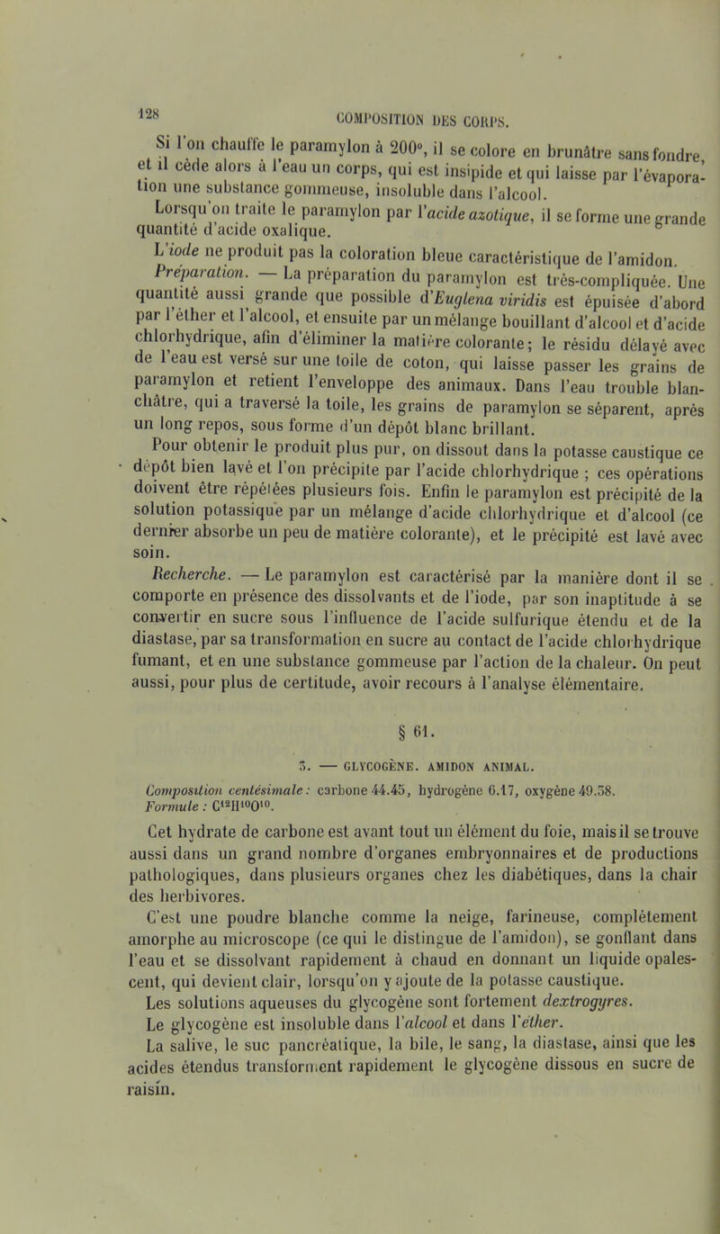 Si 1 on chauifc le paramylon à 200°, il se colore en brunâtre sans fondre et il cède alors à l’eau un corps, qui est insipide et qui laisse par l’évapora- tion une substance gommeuse, insoluble dans l’alcool. Lorsqu’on traite le paramylon par Y acide azotique, il se forme une grande quantité d’acide oxalique. Li°de ne produit pas la coloration bleue caractéristique de l’amidon. Préparation. — La préparation du paramylon est très-compliquée. Une quantité aussi^ grande que possible d'Euglena viridis est épuisée d’abord par l’éther et l’alcool, et ensuite par un mélange bouillant d’alcool et d’acide chlorhydrique, afin d’éliminer la matière colorante ; le résidu délayé avec de l’eau est versé sur une toile de coton, qui laisse passer les grains de paramylon et retient l’enveloppe des animaux. Dans l’eau trouble blan- châtre, qui a traversé la toile, les grains de paramylon se séparent, après un long repos, sous forme d’un dépôt blanc brillant. I oui obtenir le produit plus pur, on dissout dans la potasse caustique ce dépôt bien lavé et l’on précipite par l’acide chlorhydrique ; ces opérations doivent être répétées plusieurs fois. Enfin le paramylon est précipité de la solution potassique par un mélange d’acide chlorhydrique et d’alcool (ce deinrer absorbe un peu de matière colorante), et le précipité est lavé avec soin. Recherche. — Le paramylon est caractérisé par la manière dont il se . comporte en présence des dissolvants et de l’iode, par son inaptitude à se convertir en sucre sous l’inlluence de l’acide sulfurique étendu et de la diastase, par sa transformation en sucre au contact de l’acide chlorhydrique fumant, et en une substance gommeuse par l’action de la chaleur. On peut aussi, pour plus de certitude, avoir recours à l’analyse élémentaire. § fil- 5. — GLYCOGÈNE. AMIDON ANIMAL. Composition centésimale : carbone 44.45, hydrogène 6.17, oxygène 49.58. Formule : C12I110010. Cet hydrate de carbone est avant tout un élément du foie, mais il se trouve aussi dans un grand nombre d’organes embryonnaires et de productions pathologiques, dans plusieurs organes chez les diabétiques, dans la chair des herbivores. C’est une poudre blanche comme la neige, farineuse, complètement amorphe au microscope (ce qui le distingue de l’amidon), se gonflant dans l’eau et se dissolvant rapidement à chaud en donnant un liquide opales- cent, qui devient clair, lorsqu’on y ajoute de la potasse caustique. Les solutions aqueuses du glycogène sont fortement dextrogyres. Le glycogène est insoluble dans Yalcool et dans Yéther. La salive, le suc pancréatique, la bile, le sang, la diastase, ainsi que les acides étendus transforment rapidement le glycogène dissous en sucre de raisin.