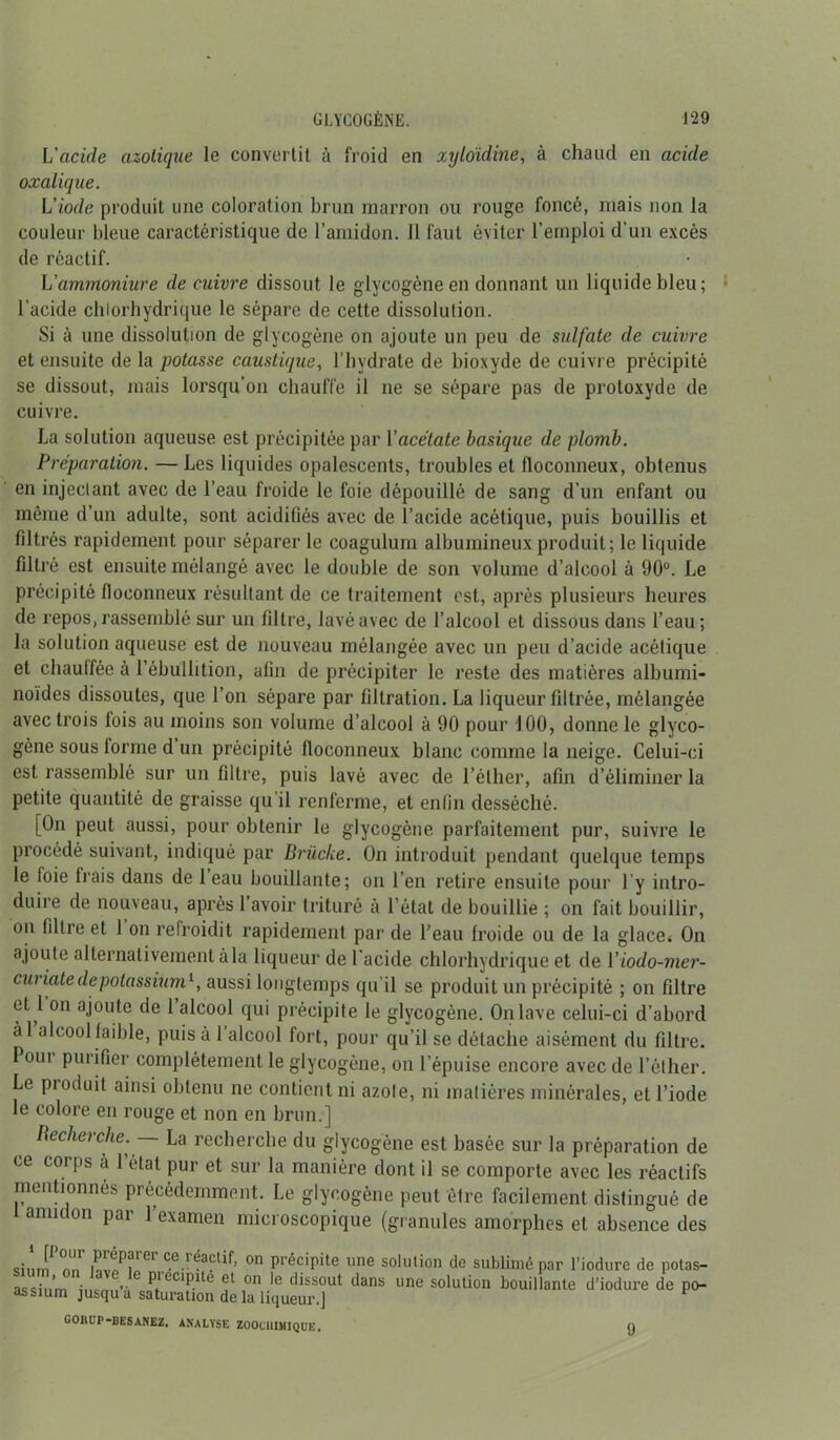 L'acide azotique le convertit à froid en xyldidine, à chaud en acide oxalique. L'iode produit une coloration brun marron ou rouge foncé, mais non la couleur bleue caractéristique de l’amidon. 11 faut éviter l’emploi d’un excès de réactif. L’ammoniure de cuivre dissout le glycogène en donnant un liquide bleu; l’acide chlorhydrique le sépare de cette dissolution. Si à une dissolution de glycogène on ajoute un peu de sulfate de cuivre et ensuite de la potasse caustique, l’hvdrate de bioxyde de cuivre précipité se dissout, mais lorsqu’on chauffe il ne se sépare pas de protoxyde de cuivre. La solution aqueuse est précipitée par Y acétate basique de plomb. Préparation. —Les liquides opalescents, troubles et floconneux, obtenus en injectant avec de l’eau froide le foie dépouillé de sang d’un enfant ou même d’un adulte, sont acidifiés avec de l’acide acétique, puis bouillis et filtrés rapidement pour séparer le coagulum albumineux produit; le liquide filtré est ensuite mélangé avec le double de son volume d’alcool à 90°. Le précipité floconneux résultant de ce traitement est, après plusieurs heures de repos, rassemblé sur un filtre, lavé avec de l’alcool et dissous dans l’eau; la solution aqueuse est de nouveau mélangée avec un peu d’acide acétique et chauffée à l’ébullition, afin de précipiter le reste des matières albumi- noïdes dissoutes, que l’on sépare par filtration. La liqueur filtrée, mélangée avec trois lois au moins son volume d’alcool à 90 pour 100, donne le glyco- gène sous lorme d un précipité floconneux blanc comme la neige. Celui-ci est rassemblé sur un filtre, puis lavé avec de l’éther, afin d’éliminer la petite quantité de graisse qu il renferme, et enfin desséché. [On peut aussi, pour obtenir le glycogène parfaitement pur, suivre le procédé suivant, indiqué par Brücke. On introduit pendant quelque temps le foie liais dans de 1 eau bouillante; on l’en retire ensuite pour l’y intro- duire de nouveau, après 1 avoir trituré à l’état de bouillie ; on fait bouillir, on filtre et 1 on refroidit rapidement par de l’eau froide ou de la glace* On ajoute alternativement à la liqueur de l'acide chlorhydrique et de Yiodo-mer- curicite de potassium1, aussi longtemps qu'il se produit un précipité ; on filtre et l on ajoute de 1 alcool qui précipite le glycogène. On lave celui-ci d’abord àl alcool faible, puisa 1 alcool fort, pour qu’il se détache aisément du filtre. Pont purifier complètement le glycogène, on l’épuise encore avec de l’éther. Le produit ainsi obtenu ne contient ni azole, ni matières minérales, et l’iode le colore en rouge et non en brun.] Recherche. — La recherche du glycogène est basée sur la préparation de ce corps à l’état pur et sur la manière dont il se comporte avec les réactifs mentionnés précédemment. Le glycogène peut être facilement distingué de amidon par l’examen microscopique (granules amorphes et absence des siiini^ nn' G1 on précipite une solution de sublimé par l’iodure de potas- assiii’m in mi”C P1001!3.110 on dissout dans une solution bouillante d’iodure de po- assium jusqu a saturation de la liqueur.] GORUP-BESANEZ. ANALYSE ZOOC1I1MIQUE. O