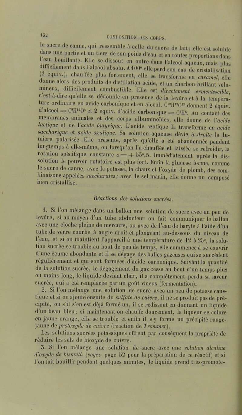 le sucre de canne, qui ressemble à celle du sucre de lait; elle est soluble f ans une partie et un tiers de son poids d’eau et en toutes proportions dans 1 eau bouillante. Elle se dissout en outre dans l’alcool aqueux, mais plus difficilement dans l’alcool absolu. A100“ elle perd son eau de cristallisation ecIluv-); chauffée plus fortement, elle se transforme en caramel elle donne alors des produits de distillation acide, et un charbon brillant volu- mineux, difficilement combustible. Elle est directement ermentescible, c est-ù-dire qu elle se dédouble en présence de la levure et à la tempéra- ture ordinaire en acide carbonique et en alcool. C12!!1*!)12 donnent 2 équiv. d’alcool = C8IIl204 et 2 équiv. d’acide carbonique = C4H8. Au contact des membranes animales et des corps albuminoïdes, elle donne de Y acide lactique et de Yacule butyrique. L’acide azotique la transforme en acide saccharique et acide oxalique. Sa solution aqueuse dévie à droite la lu- mière polarisée. Elle présente, après qu’elle a été abandonnée pendant longtemps à elle-même, ou lorsqu’on l’a chauffée et laissée se refroidir, la rotation spécifique constante a = + 53°,5. Immédiatement après la dis- solution le pouvoir rotatoire est plus fort. Enfin la glucose forme, comme le sucre de canne, avec la potasse, la chaux et l’oxyde de plomb, des com- binaisons appelées saccharates; avec le sel marin, elle donne un composé bien cristallisé. Réactions des solutions sucrées. 1. Si 1 on mélange dans un ballon une solution de sucre avec un peu de levure, si au moyen d un tube abducteur on fait communiquer le ballon avec une cloche pleine de mercure, ou avec de l’eau de baryte à l’aide d’un tube de verre courbé à angle droit et plongeant au-dessous du niveau de 1 eau, et si on maintient l’appareil à une température de 12 à 25°, la solu- tion sucrée se trouble au bout de peu de temps, elle commence à se couvrir d une écume abondante et il se dégage des bulles gazeuses qui se succèdent régulièrement et qui sont formées d’acide carbonique. Suivant la quantité de la solution sucrée, le dégagement du gaz cesse au bout d’un temps plus ou moins long, le liquide devient clair, il a complètement perdu sa saveur sucrée, qui a été remplacée par un goût vineux (fermentation). 2. Si l’on mélange une solution de sucre avec un peu de potasse caus- tique et si on ajoute ensuite du sulfate de cuivre, il ne se produit pas de pré- cipité, ou s’il s’en est déjà formé un, il se redissout en donnant un liquide d’un beau bleu ; si maintenant on chauffe doucement, la liqueur se colore en jaune-orange, elle se trouble et enfin il s’y forme un précipité rouge- jaune de protoxyde de cuivre (réaction de Trommer). Les solutions sucrées potassiques offrent par conséquent la propriété de réduire les sels de bioxyde de cuivre. 3. Si l’on mélange une solution de sucre avec une solution alcaline d’oxyde de bismuth (voyez page 52 pour la préparation de ce réactif) et si l’on fait bouillir pendant quelques minutes, le liquide prend très-prompte-