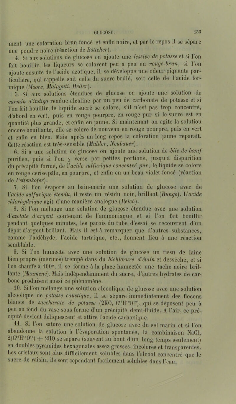 ment une coloration brun foncé et enfin noire, et par le repos il se sépare une poudre noire (réaction clc Bôttcher). 4. Si aux solutions de glucose on ajoute une lessive de potasse et si l’on fait bouillir, les liqueurs se colorent peu à peu en rouge-brun, si l’on ajoute ensuite de l’acide azotique, il se développe une odeur piquante par- ticulière, qui rappelle soit celle du sucre brûlé, soit celle de l’acide for- mique (Moore, Malaguti, Heller). 5. Si aux solutions étendues de glucose on ajoute une solution de carmin d’indigo rendue alcaline par un peu de carbonate de potasse et si l’on fait bouillir, le liquide sucré se colore, s’il n’est pas trop concentré, d’abord en vert, puis en rouge pourpre, en rouge pur si le sucre est en quantité plus grande, et enfin en jaune. Si maintenant on agite la solutiou encore bouillante, elle se colore de nouveau en rouge pourpre, puis en vert et enfin en bleu. Mais après un long repos la coloration jaune reparaît. Cette réaction est très-sensible (Mulder, Neubauer). 6. Si à une solution de glucose on ajoute une solution de bile de bœuf purifiée, puis si l’on y verse par petites portions, jusqu’à disparition du précipité formé, de Yacide sulfurique concentré pur, le. liquide se colore en rouge cerise pâle, en pourpre, et enfin en un beau violet foncé (réaction de Pettenkofer). 7. Si l’on évapore au bain-marie une solution de glucose avec de Yacule sulfurique étendu, il reste un résidu noir, brillant (Rungé). L’acide chlorhydrique agit d’une manière analogue (Reich). 8. Si l’on mélange une solution de glucose étendue avec une solution d’azotate d'argent contenant de l’ammoniaque et si l’on fait bouillir pendant quelques minutes, les parois du tube d’essai se recouvrent d’un dépôt d’argent brillant. Mais il est à remarquer que d’autres substances, comme l’aldéhyde, l’acide tartrique, etc., donnent lieu à une réaction semblable. 9. Si l’on humecte avec une solution de glucose un tissu de laine bien propre (mérinos) trempé dans du bichlorure d’étain et desséché, et si l’on chauffe à 100°, il se forme à la place humectée une tache noire bril- lante (Maumené). Mais indépendamment du sucre, d’autres hydrates de car- bone produisent aussi ce phénomène. 10. Sil' on mélange une solution alcoolique de glucose avec une solution alcoolique de potasse caustique, il se sépare immédiatement des flocons blancs de saccharaie de potasse (2KO, C12I112012), qui se déposent peu à peu au fond du vase sous forme d’un précipité demi-fluide. A l’air, ce pré- cipité devient déliquescent et attire l’acide carbonique. 11. Si l’on sature une solution de glucose avec du sel marin et si l’on abandonne la solution à l’évaporation spontanée, la combinaison NaCl, 2(G12I112012) -t- 2110 se sépare (souvent au bout d’un long temps seulement) en doubles pyramides hexagonales assez grosses, incolores et transparentes. Les cristaux sont plus difficilement solubles dans l’alcool concentré que le sucre de raisin, ils sont cependant facilement solubles dans l’eau.