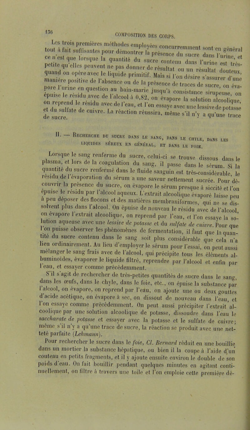 toutl flfiemièrS n'?les concurremment sont en «énéral n ,» 1 ,P0Ur m°l,rer 'a Prése»<* d »“cre dons luri e ce est que lorsque la quanüté du sucre contenu dans l'urine es très petite qu elles peuvent ne pas donner de ré<?»nai - „ , , 1 es* quand 011 opère avec le liquide primitif. Mais si l’on désire s’assurer'd^*’ “ -P°SitiVe d° !:abs— «U de la présence L ine fî1 question au bain-marie jusqu’à consistance sirupeuse on épuisé le résidu avec de l’alcool à 0,82, on évanore la solution on reprend le résidu avec de l’eau, et l’on essaye avec une lessive de potasse de sucre aUm>' U ré*cU# rimain' mêrac »’« »’ï a qu'une trace II. Recherche du sucre dans le sang, dans le chyle, dans LIQUIDES SÉREUX EN GÉNÉRAL, ET DANS LE FOIE. LES Lorsque e sang renferme du sucre, celui-ci se trouve dissous dans le plasma, et lors de la coagulation du sang, il passe dans le sérum Si la quantité du sucre renfermé dans le fluide sanguin est très-considérable, le lesidu de 1 évaporation du sérum a une saveur nettement sucrée. Pour dé- couvrir la présence du sucre, on évapore le sérum presque à siccité et l’on epu.se le résidu par l’alcool aqueux. L’extrait alcoolique évaporé laisse peu a peu déposer des flocons et des matières membraniformes, qui ne se dis- solvent plus dans 1 alcool. On épuise de nouveau le résidu avec de l’alcool on évapore l'extrait alcoolique, on reprend par l’eau, et l’on essaye la so- lution aqueuse avec une lessive dépotasse et du sulfate de cuivre. Pour que I on puisse observer les phénomènes de fermentation, il faut que la quan tite du sucre contenu dans le sang soit plus considérable que cela n’a heu ordinairement. Au lieu d’employer le sérum pour l’essai, on peut aussi mélanger le sang frais avec de l’alcool, qui précipite tous les éléments al- buminoïdes, évaporer le liquide filtré, reprendre par l’alcool et enfin par 1 eau, et essayer comme précédemment. S il s agit de rechercher de très-petites quantités de sucre dans le san°\ dans les œufs, dans le chyle, dans le foie, etc., on épuise la substance par l’alcool, on évapore, on reprend par l’eau, on ajoute une ou deux gouttes d’acide acétique, on évapore à sec, on dissout de nouveau dans l’eau, et l’on essaye comme précédemment. On peut aussi précipiter l’extrait al- coolique par une solution alcoolique de potasse, dissoudre dans l’eau le saccharate de potasse et essayer avec la potasse et le sulfate de cuivre; même s il n y a qu’une trace de sucre, la réaction se produit avec une net- teté parfaite (Lehmann). Pour rechercher le sucre dans le foie, Cl. Bernard réduit en une bouillie dans un mortier la substance hépatique, ou bien il la coupe à l’aide d’un couteau en petits fragments, et il y ajoute ensuite environ le double de son poids d eau. On lait bouillir pendant quelques minutes en agitant conti- nuellement, on filtre à travers une toile et l’on emploie cette première dé-