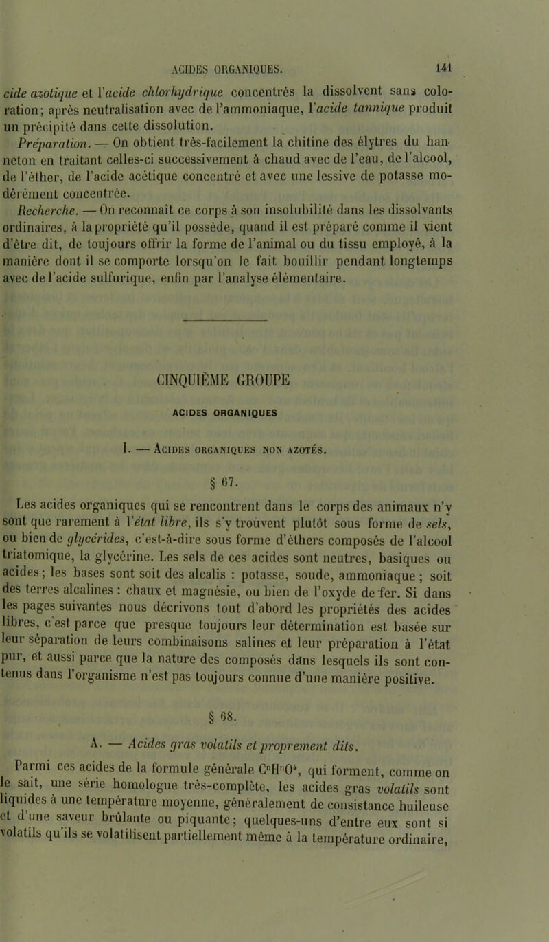 cicle azotique et l'acide chlorhydrique concentrés la dissolvent sans colo- ration; après neutralisation avec de l’ammoniaque, l'acide tannique produit un précipité dans cette dissolution. Préparation. — On obtient très-facilement la chitine des élytres du han- neton en traitant celles-ci successivement à chaud avec de l’eau, de l’alcool, de l’éther, de l’acide acétique concentré et avec une lessive de potasse mo- dérément concentrée. Recherche. — On reconnaît ce corps à son insolubilité dans les dissolvants ordinaires, à la propriété qu’il possède, quand il est préparé comme il vient d’être dit, de toujours offrir la forme de l’animal ou du tissu employé, à la manière dont il se comporte lorsqu’on le fait bouillir pendant longtemps avec de l’acide sulfurique, enfin par l’analyse élémentaire. CINQUIÈME GROUPE ACIDES ORGANIQUES I. — Acides organiques non azotés. § 07. Les acides organiques qui se rencontrent dans le corps des animaux n’y sont que rarement à l’état libre, ils s'y trouvent plutôt sous forme de sels, ou bien de glycérides, c’est-à-dire sous forme d’éthers composés de l’alcool triatomique, la glycérine. Les sels de ces acides sont neutres, basiques ou acides; les bases sont soit des alcalis : potasse, soude, ammoniaque; soit des terres alcalines ; chaux et magnésie, ou bien de l’oxyde de fer. Si dans les pages suivantes nous décrivons tout d’abord les propriétés des acides libres, cest parce que presque toujours leur détermination est basée sur leur séparation de leurs combinaisons salines et leur préparation à l’état pur, et aussi parce que la nature des composés dans lesquels ils sont con- tenus dans 1 organisme n est pas toujours connue d’une manière positive. § 68. A- — Acides gras volatils et proprement dits. Parmi ces acides de la formule générale CnHnO\ qui forment, comme on le sait, une série homologue très-complète, les acides gras volatils sont liquides à une température moyenne, généralement de consistance huileuse et d’une saveur brûlante ou piquante; quelques-uns d’entre eux sont si volatils qu’ils se volatilisent partiellement même à la température ordinaire,