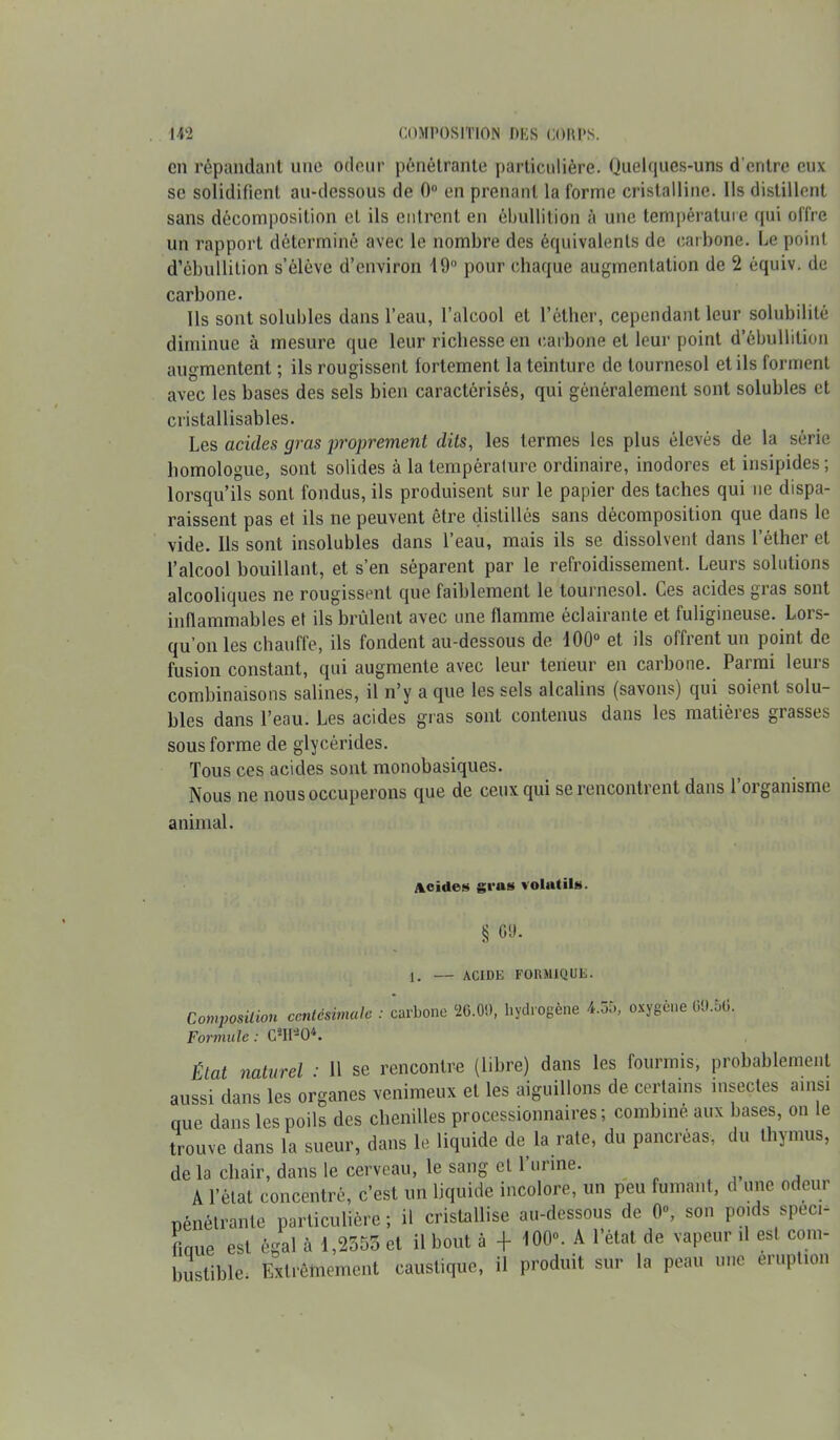 en répandant une odeur pénétrante particulière. Quelques-uns d'entre eux se solidifient au-dessous de 0° en prenant la forme cristalline. Ils distillent sans décomposition et ils entrent en ébullition à une température qui offre un rapport déterminé avec le nombre des équivalents de carbone. Le point d’ébullition s’élève d’environ 19° pour chaque augmentation de 2 équiv. de carbone. Ils sont solubles dans l’eau, l’alcool et l’éther, cependant leur solubilité diminue à mesure que leur richesse en carbone et leur point d’ébullition augmentent ; ils rougissent fortement la teinture de tournesol et ils forment avec les bases des sels bien caractérisés, qui généralement sont solubles et cristallisables. Les acides gras proprement dits, les termes les plus élevés de la série homologue, sont solides à la température ordinaire, inodores et insipides ; lorsqu’ils sont fondus, ils produisent sur le papier des taches qui ne dispa- raissent pas et ils ne peuvent être distillés sans décomposition que dans le vide. Ils sont insolubles dans l’eau, mais ils se dissolvent dans l’éther et l’alcool bouillant, et s’en séparent par le refroidissement. Leurs solutions alcooliques ne rougissent que faiblement le tournesol. Ces acides gras sont inflammables et ils brûlent avec une flamme éclairante et fuligineuse. Lors- qu’on les chauffe, ils fondent au-dessous de 100° et ils offrent un point de fusion constant, qui augmente avec leur teneur en carbone. Parmi leurs combinaisons salines, il n’y a que les sels alcalins (savons) qui soient solu- bles dans l’eau. Les acides gras sont contenus dans les matières grasses sous forme de glycérides. Tous ces acides sont monobasiques. Nous ne nous occuperons que de ceux qui se rencontrent dans 1 oiganisme animal. Acides gras volatils. § 69- 1. — ACIDE FORMIQUE. Composition centésimale : carbone 26.00, hydrogène 4.55, oxygène 69.50. Formule : C*H*0*. tlal naturel ■ Il se rencontre (libre) dans les fourmis, probablement lussi dans les organes venimeux et les aiguillons de certains insectes ainsi nue dans les poils des chenilles processionnaires ; combine aux bases, on le trouve dans la sueur, dans le liquide de la rate, du pancréas, du thymus, de la chair, dans le cerveau, le sang et l urine. A l’état concentré, c’est un liquide incolore, un peu fumant, d une odeur pénétrante particulière; il cristallise au-dessous de 0, son poids speci- lioue est égal à 1,2555 et il bout à + 100”. A l’état de vapeur ,1 est com- bustible Extrêmement caustique, il produit sur la peau une éruption