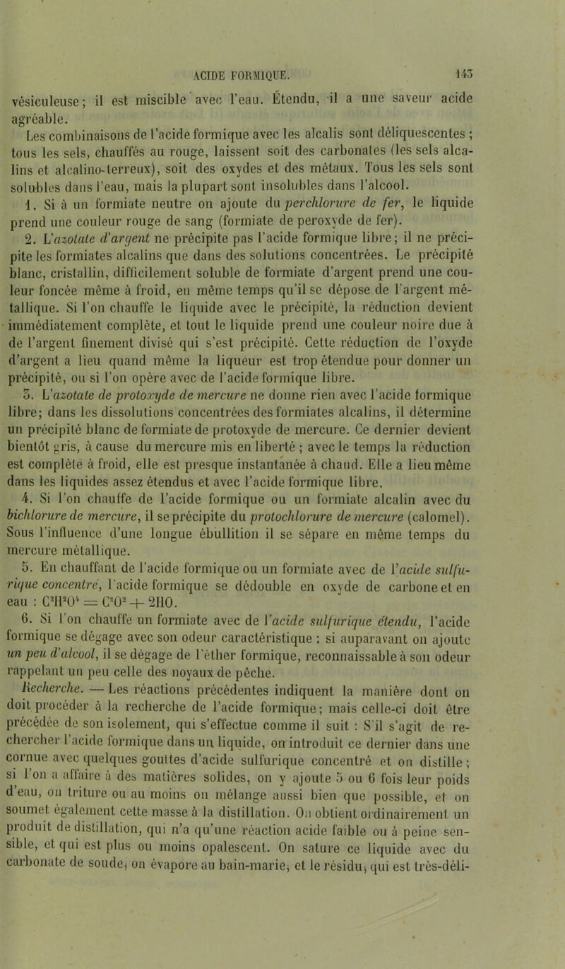 vésiculeuse; il est miscible avec l’eau. Étendu, il a une saveur acide agréable. Les combinaisons de l’acide formique avec les alcalis sont déliquescentes ; tous les sels, chauffés au rouge, laissent soit des carbonates fleis sels alca- lins et alcalino-lerreux), soit des oxydes et des métaux. Tous les sels sont solubles dans l’eau, mais la plupart sont insolubles dans l’alcool. 1. Si à un formiate neutre on ajoute An per chlorure de fer, le liquide prend une couleur rouge de sang (formiate de peroxyde de fer). 2. L'azotale d’argent ne précipite pas l’acide formique libre; il ne préci- pite les formiates alcalins que dans des solutions concentrées. Le précipité blanc, cristallin, difficilement soluble de formiate d’argent prend une cou- leur foncée même à froid, en même temps qu’il se dépose de l'argent mé- tallique. Si l’on chauffe le liquide avec le précipité, la réduction devient immédiatement complète, et tout le liquide prend une couleur noire due à de l’argent finement divisé qui s’est précipité. Cette réduction de l’oxyde d’argent a lieu quand même la liqueur est trop étendue pour donner un précipité, ou si l’on opère avec de l’acide formique libre. 5. L'azotate de protoxyde de mercure ne donne rien avec l’acide formique libre; dans les dissolutions concentrées des formiates alcalins, il détermine un précipité blanc de formiate de protoxyde de mercure. Ce dernier devient bientôt gris, à cause du mercure mis en liberté ; avec le temps la réduction est complète à froid, elle est presque instantanée à chaud. Elle a lieu même dans les liquides assez étendus et avec l’acide formique libre. 4. Si l’on chauffe de l’acide formique ou un formiate alcalin avec du bichlorure de mercure, il se précipite du protochlorure de mercure (calomel). Sous l’influence d’une longue ébullition il se sépare en même temps du mercure métallique. 5. En chauffant de l’acide formique ou un formiate avec de l’acide sulfu- rique concentré, l'acide formique se dédouble en oxyde de carbone et en eau : C3I130V = C20- -+- 2110. 6. Si 1 on chauffe un formiate avec de Vacide sulfurique étendu, l’acide formique se dégage avec son odeur caractéristique : si auparavant on ajoute un peu d’alcool, il se dégage de l’éther formique, reconnaissable à son odeur rappelant un peu celle des noyaux de pêche. Recherche. — Les réactions précédentes indiquent la manière dont on doit procéder à la recherche de l’acide formique; mais celle-ci doit être précédée de son isolement, qui s’effectue comme il suit : S’il s’agit de re- chercher 1 acide formique dans un liquide, on introduit ce dernier dans une cornue avec quelques gouttes d’acide sulfurique concentré et on distille; si 1 on a affaire à des matières solides, on y ajoute 5 ou 6 fois leur poids d eau, on triture ou au moins on mélange aussi bien que possible, et on soumet également cette masse à la distillation. Ou obtient ordinairement un produit de distillation, qui n’a qu’une réaction acide faible ou à peine sen- sible, et qui est plus ou moins opalescent. On sature ce liquide avec du carbonate de soudej on évapore au bain-marie, et le résidu 5 qui est très-déli-