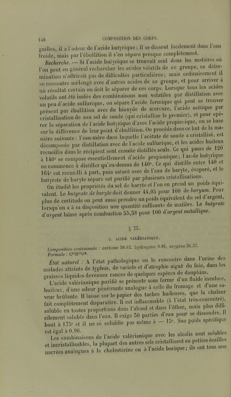 118 quilles, il a l’odeur de l'acide butyrique ; il se dissout facilement dans 1 eau froide, mais par l’ébullition il s’en sépare presque complètement. Recherche. — Si l’acide butyrique se trouvait seul dans les matières ou l’on peut en général rechercher les acides volatils de ce groupe, sa déter- mination n’offrirait pas de difficultés particulières; mais ordinairement il se rencontre mélangé avec d'autres acides de ce groupe, et pour arriver a un résultat certain on doit le séparer de ces corps. Lorsque tous les acides volatils ont été isolés des combinaisons non volatiles par distillation avec un peu d’acide sulfurique, on sépare l’acide formique qui peut se trouver présent par ébullition avec du bioxyde de mercure, l’acide acétique par cristallisation de son sel de soude (qui cristallise le premier), et pour opé- rer la séparation de l’acide butyrique d’avec l’acide propiomque, on se base sur la différence de leur point d’ébullition. On procédé dansce but de la ma- nière suivante : l’eau-mère dans laquelle l’acétate de soude a cristallise, est décomposée par distillation avec de l'acide sulfurique, et les acides huileux recueillis dans le récipient sont ensuite distillés seuls. Ce qui passe de 1-U à 140° se compose essentiellement d’acide propionique; 1 acide butyrique ne commence à distiller qu’au-dessus de 140°. Ce qui distille entre t e 164“ est recueilli à part, puis saturé avec de l’eau de baryte, évaporé, et le butvrate de baryte séparé est purifié par plusieurs cristallisations. . On étudié les propriétés du sel de baryte et l’on en prend un poids équi- valent. Le hutyrate de baryte doit donner 44,05 pour 100 de baryum. Pour plus de certitude on peut aussi prendre un poids équivalent du sel d argen , lorsqu’on a à sa disposition une quantité suffisante de matière, e u yi d'argent laisse après combustion 55,38 pour 100 d'argent métallique. § 75. S. ACIDE VALERIANIQUE. Composition centésimale : carbone 58.82, hydrogène 9.81, oxygène 51.57. Formule : C10H100*. État naturel : A l’état pathologique on le rencontre dans l'urme des malades atteints de typhus, de variole et d atrophie aigue du foie, dans graisses liquides devenues rances de quelques especes de “P.1*1?; L’acide valèrianique purifié se présente sous orme d un fluide ncoloie huileux, d’une odeur pénétrante analogue a celle du fromage et dut e veur brûlante. 11 laisse sur le papier des taches huileuses, que la cha eut fait complètement disparaître. 11 est inflammable (à état lres’c01''el soluble en tontes proportions dans l’alcool et dans 1 ether mats.Pta*» cilement soluble dans l’eau. H exige 50 parues deau pour ». d * »<£• < bout à 175 et il ne sè solidifie pas même a - 15. Son poids speuhquc eSLef combinaisons de l’acide valèrianique avec les alcalis et incristallisables, la plupart des autres se s cnslalbsen en pet deséc .11 s nacrées analogues à la cholestérine on à 1 acide banque, tls ont tous