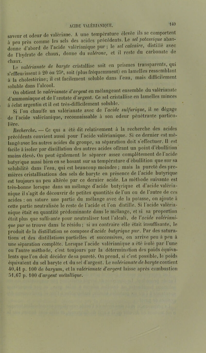 ACIDE VALÉRÏANIQUE. 140 saveur et odeur de valériane. A une température élevée ils se comportent à peu près comme les sels des acides précédents. Le sel potassique^ aban- donne d’abord de l’acide valérianique pur; le sel calcaire, distillé avec de l’hydrate de chaux, donne du valerone, et il reste du carbonate de chaux. ... , Le valérianate de baryte cristallise soit en prismes transparents, qui s’effleurissent à 20 ou 25°, soit (plus fréquemment) en lamelles ressemblant à la cholestérine ; il est facilement soluble dans l’eau, mais difficilement soluble dans l’alcool. On obtient le valérianate d’argent en mélangeant ensemble du valerianale d’ammoniaque et de l’azotate d’argent. Ce sel cristallise en lamelles minces à éclat argentin et il est très-difficilement soluble. Si l’on chauffe un valérianate avec de Yacide sulfurique, il se dégage de l’acide valérianique, reconnaissable à son odeur pénétrante particu- lière. Recherche. — Ce qui a été dit relativement à la recherche des acides précédents convient aussi pour l’acide valérianique. Si ce dernier est mé- langé avec les autres acides du groupe, sa séparation doit s effectuer. 11 est facile à isoler par distillation des autres acides offrant un point d’ébullition' moins élevé. On peut également le séparer assez complètement de l’acide butyrique aussi bien en se basant sur sa température d’ébullition que sur sa solubilité dans l’eau, qui est beaucoup moindre ; mais la pureté des pre- mières cristallisations des sels de baryte en présence de l’acide butyrique est toujours un peu altérée par ce dernier acide. La méthode suivante est très-bonne lorsque dans un mélange d’acide butyrique et d’acide valéria- nique il s’agit de découvrir de petites quantités de l’un ou de l’autre de ces acides : on sature une partie du mélange avec de la polasse, on ajoute à cette partie neutralisée le reste de l’acide et l’on distille. Si 1 acide valéria- nique était en quantité prédominante dans le mélange, et si sa proportion était plus que suffisante pour neutraliser tout l’alcali, de Yacide valériani- que pur se trouve dans le résidu; si au contraire elle était insuffisante, le produit de la distillation se compose d’acide butyrique pur. Par des satura- tions et des distillations partielles et successives, on arrive peu à peu à une séparation complète. Lorsque l’acide valérianique a été isolé par l’une ou l’autre méthode, c’est toujours par la détermination des poids équiva- lents que l’on doit décider de sa pureté. On prend, si c’est possible, le poids équivalent du sel baryte et du sel d’argent. Le valérianate de baryte contient 40,41 p. 100 de baryum, et la valérianate d’argent laisse après combustion 51,67 p. 100 d'argent métallique.