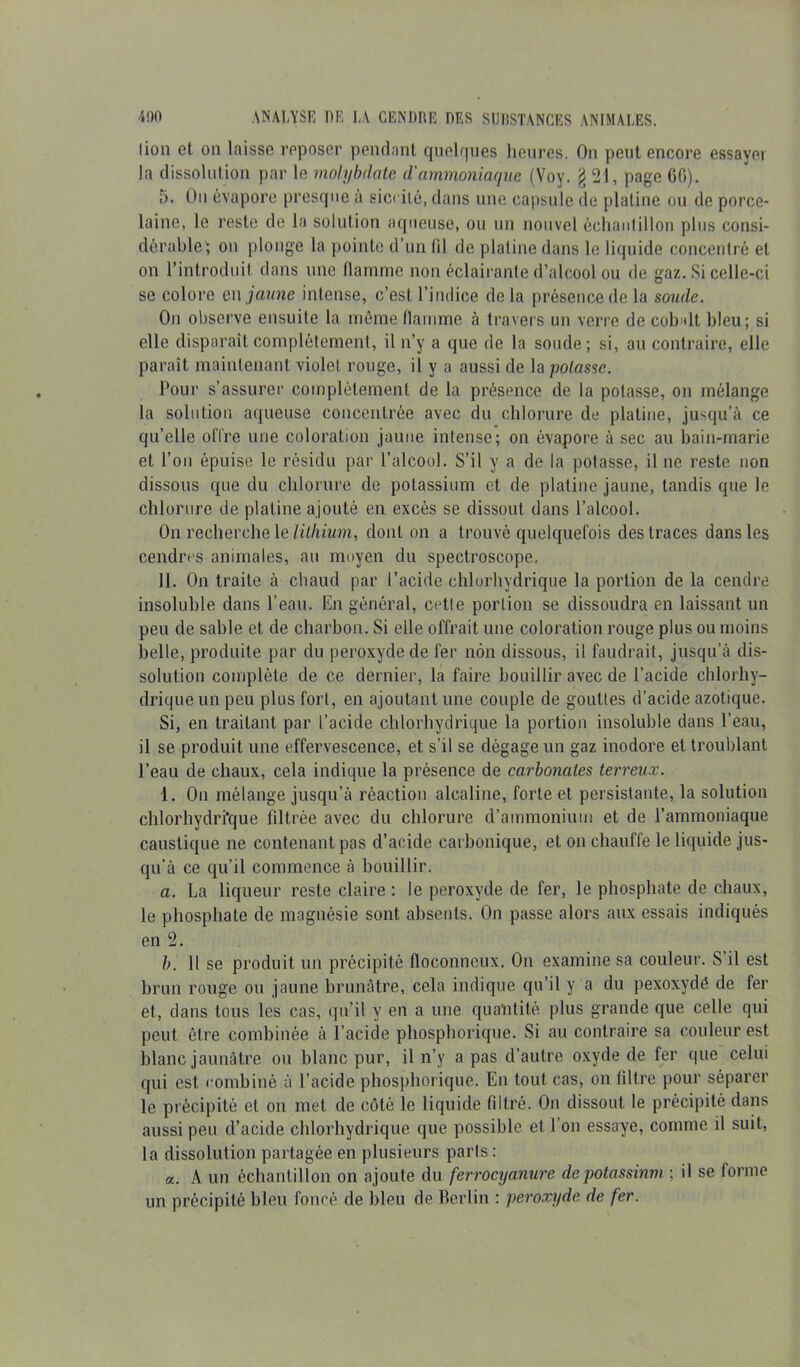 lion et on laisse reposer pendant quelques heures. On peut encore essayer la dissolution par le molybdate d'ammoniaque (Voy. § 21, page 60). 5. On évapore presque à siccilé, dans une capsule de platine ou de porce- laine, le reste de la solution aqueuse, ou un nouvel échantillon plus consi- dérable; on plonge la pointe d’un fil de platine dans le liquide concentré et on l’introduit dans une flamme non éclairante d’alcool ou de gaz. Si celle-ci se colore en jaune intense, c’est l’indice delà présence de la soude. On observe ensuite la même flamme à travers un verre de cobalt bleu; si elle disparaît complètement, il n’y a que de la soude; si, au contraire, elle paraît maintenant violet rouge, il y a aussi de la potasse. Pour s’assurer complètement de la présence de la potasse, on mélange la solution aqueuse concentrée avec du chlorure de platine, jusqu’à ce qu’elle offre une coloration jaune intense; on évapore à sec au bain-marie et l’on épuise le résidu par l’alcool. S’il y a de la potasse, il ne reste non dissous que du chlorure de potassium et de platine jaune, tandis que le chlorure de platine ajouté en excès se dissout dans l’alcool. On recherche le lithium, dont on a trouvé quelquefois des traces dans les cendres animales, au moyen du spectroscope. II. On traite à chaud par l’acide chlorhydrique la portion de la cendre insoluble dans l’eau. En général, cette portion se dissoudra en laissant un peu de sable et de charbon. Si elle offrait une coloration rouge plus ou moins belle, produite par du peroxyde de fer non dissous, il faudrait, jusqu’à dis- solution complète de ce dernier, la faire bouillir avec de l’acide chlorhy- drique un peu plus fort, en ajoutant une couple de gouttes d’acide azotique. Si, en traitant par l’acide chlorhydrique la portion insoluble dans l’eau, il se produit une effervescence, et s’il se dégage un gaz inodore et troublant l’eau de chaux, cela indique la présence de carbonates terreux. 1. On mélange jusqu’à réaction alcaline, forte et persistante, la solution chlorhydrique filtrée avec du chlorure d’ammonium et de l’ammoniaque caustique ne contenant pas d’acide carbonique, et on chauffe le liquide jus- qu’à ce qu’il commence à bouillir. a. La liqueur reste claire : le peroxyde de fer, le phosphate de chaux, le phosphate de magnésie sont absents. On passe alors aux essais indiqués en 2. b. 11 se produit un précipité floconneux. On examine sa couleur. S’il est brun rouge ou jaune brunâtre, cela indique qu’il y a du pexoxydê de fer et, dans tous les cas, qu’il y en a une quantité plus grande que celle qui peut être combinée à l’acide phosphorique. Si an contraire sa couleur est blanc jaunâtre ou blanc pur, il n’y a pas d’autre oxyde de fer que celui qui est combiné à l’acide phosphorique. En tout cas, on filtre pour séparer le précipité et on met de côté le liquide filtré. On dissout le précipité dans aussi peu d’acide chlorhydrique que possible et l’on essaye, comme il suit, la dissolution partagée en plusieurs parts: a. A un échantillon on ajoute du ferrocyanure de potassium ; il se forme un précipité bleu foncé de bleu de Berlin : peroxyde de fer.