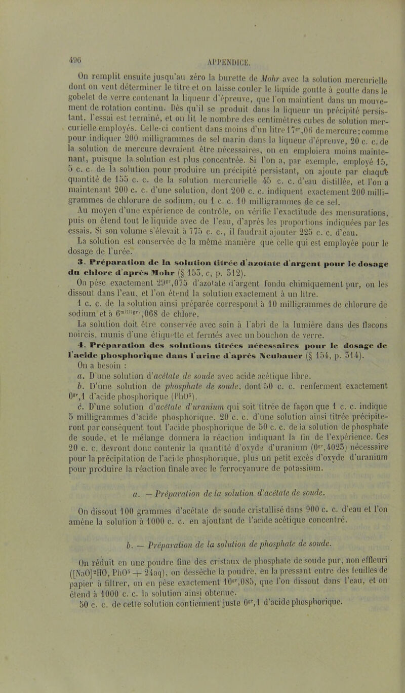 On remplit ensuite jusqu’au zéro la burette de Mohr avec la solution mercurielle dont on vent déterminer le titre et on laisse couler le liquide goutte à goutle dans le gobelet de verre contenant la liqueur d epreuve, que l'on maintient dans un rriouve- menl de rotation continu. Dès qu il se produit dans la liqueur un précipité persis- tant, 1 essai est terminé, et on lit le nombre des centimètres cubes de solution mer- curielle employés. Celle-ci contient dans moins d’un litre 17«r, 00 de mercure; comme pour indiquer 200 milligrammes de sel marin dans la liqueur d’épreuve, 20 c. c. de la solution de mercure devraient etre nécessaires, on en emploiera moins mainte- nant, puisque la solution est plus concentrée. Si l’on a, par exemple, employé15, 5 c. c- de la solution pour produire un précipité persistant, on ajoute par chaqufe quantité de 155 c. c. de la solution mercurielle 45 c. c. d’eau distillée, et l’on a maintenant 200 c. c. d’une solution, dont 200 c. c. indiquent exactement 200 milli- grammes de chlorure de sodium, ou 1 c. c. 10 milligrammes de ce sel. Au moyen d’une expérience de contrôle, on vérifie l’exactitude des mensurations, puis on étend tout le liquide avec de l’eau, d’après les proportions indiquées par les essais. Si son volume s'élevait à 775 c. c., il faudrait ajouter 225 c. c. d’eau. La solution est conservée de la même manière que celle qui est employée pour le dosage de l'urée. S. Préparation île la solution titrée «l’azotate «l'argent pour le dosage «lu chlore «l’aprés Vlolir (§ 155, C, p. 512). On pèse exactement 29*r,075 d’azotate d’argent fondu chimiquement pur, on les dissout dans l’eau, et l’on étend la solution exactement à un litre. 1 c. c. de la solution ainsi préparée correspond à 10 milligrammes de chlorure de sodium et à 6railli‘r-,06S de chlore. La solution doit être conservée avec soin à l'abri de la lumière dans des flacons noircis, munis d’une étiquette et. fermés avec un bouchon de verre. 4. Préparation des solutions titrées nécessaires pour le «losage de l’acitle pliospliori«i«ie dans l’urine «l'apres Ncnlmner (§ 154, p. 514). On a besoin : a. D’une solution d'acétate de soude, avec acide acétique libre. b. D’une solution de phosphate de soude, dont 50 c. c. renferment exactement 0Er, 1 d'acide phosphorique (PhOs). c. D'une solution d'acétate d'uranium qui soit titrée de façon que 1 c. c. indique 5 milligrammes d’acide phosphorique. 20 c. c. d'une solution ainsi titrée précipite- ront par conséquent tout l’acide phosphorique de 50 c. c. delà solution de phosphate de soude, et le mélange donnera la réaction indiquant la tin de l’expérience. Ces 20 c. c. devront donc contenir la quantité d’oxyde d’uranium (0fr,4025) nécessaire pour la précipitation de l’acide phosphorique, plus un petit excès d’oxyde d’uranium pour produire la réaction thiale avec le ferrocyanure de potassium. a. — Préparation delà solution d'acétate de soude. On dissout 100 grammes d’acétate de soude cristallisé dans 900 c. c. d eau et 1 on amène la solution à 1000 c. c. en ajoutant de l’acide acétique concentré. h. — Préparation de la solution de phosphate de soude. On réduit en une poudre fine des cristaux de phosphate de soude pur, non effleuri ([NnO]-IIO, PhO5 + 24aq), on dessèche la poudre, en la pressant entre des feuilles de papier à iiltrer, on en pèse exactement 10pr,08.), que Ion dissout dans leau, et on étend à 1000 c. c. la solution ainsi obtenue. 50 c. c. de cette solution contiennent juste 0pr,l d’acide phosphorique.