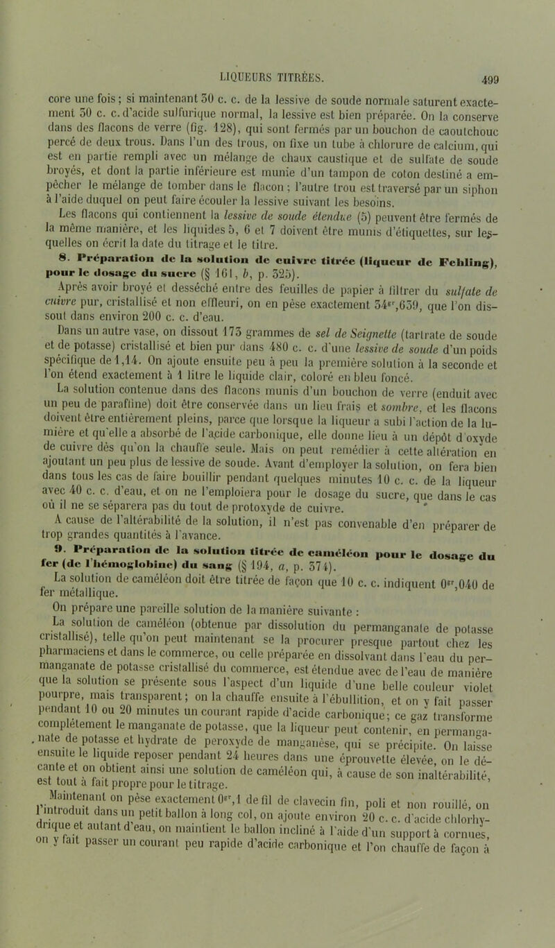 core une fois ; si maintenant 5U c. c. de la lessive de soude normale saturent exacte- ment 50 c. c. d’acide sulfurique normal, la lessive est bien préparée. On la conserve dans des flacons de verre (fig. 128), qui sont fermés par un bouchon de caoutchouc percé de deux trous. Dans l’un des trous, on fixe un tube à chlorure de calcium, qui est eu partie rempli avec un mélange de chaux caustique et de sulfate de soude broyés, et dont la partie inférieure est munie d’un tampon de coton destiné a em- pêcher le mélange de tomber dans le flacon ; l’autre trou est traversé par un siphon à l’aide duquel on peut faire écouler la lessive suivant les besoins. Les flacons qui contiennent la lessive de soude étendue (5) peuvent être fermés de la même manière, et les liquides 5, 6 et 7 doivent être munis d’étiquettes, sur les- quelles on écrit la date du titrage et le titre. 8. Préparation de la solation de cuivre titrée (liqueur de Feliling), pour le dosage du sucre (§ ICI, b, p. 525). Après avoir broyé et desséché entre des feuilles de papier à filtrer du sulfate de cuivre pur, cristallisé et non effleuri, on en pèse exactement 54er,659, que l’on dis- sout dans environ 200 c. c. d’eau. Dans un autre vase, on dissout 175 grammes de sel de Seignelte (tartrate de soude et de potasse) cristallisé et bien pur dans -480 c. c. d’une lessive de soude d’un poids spécifique de 1,14. On ajoute ensuite peu à peu la première solution à la seconde et l’on étend exactement à 1 litre le liquide clair, coloré en bleu foncé. La solution contenue dans des flacons munis d’un bouchon de verre (enduit avec un peu de paraffine) doit être conservée dans un lieu frais et sombre, et les flacons doivent être entièrement pleins, parce que lorsque la liqueur a subi l'action de la lu- mière et quelle a absorbé de Lapide carbonique, elle donne lieu à un dépôt d oxyde de cuivre dès qu’on la chauffe seule. Mais on peut remédier à cette altération en ajoutant un peu plus de lessive de soude. Avant d’employer la solution, on fera bien dans tous les cas de faire bouillir pendant quelques minutes 10 c. c. de la liqueur avec 40 c. c. d’eau, et on ne l’emploiera pour le dosage du sucre, que dans le cas où il ne se séparera pas du tout de protoxyde de cuivre. A cause de 1 altérabilité de la solution, il n’est pas convenable d’en préparer de trop grandes quantités à l'avance. ». Préparation de la solution titrée de caméléon pour le dosage du fer (de I hémoglobine) du sang (§ 194, a, p. 57 4). La solution de caméléon doit être titrée de façon que 10 c. c. indiquent 0‘r 040 de fer métallique. On prépare une pareille solution de la manière suivante : La solution de caméléon (obtenue par dissolution du permanganate de potasse cristallisé), telle qu on peut maintenant se la procurer presque partout chez les pharmaciens et dans le commerce, ou celle préparée en dissolvant dans l'eau du per- manganate de potasse cristallisé du commerce, est étendue avec de l’eau de manière que la solution se présente sous l’aspect d’un liquide d’une belle couleur violet pourpre, mais transparent; on la chauffe ensuite à l’ébullition, et on y fait passer pendant 10 ou 20 minutes un courant rapide d’acide carbonique; ce gaz transforme complètement le manganate de potasse, que la liqueur peut contenir, en perman^a- . nate de potasse et hydrate de peroxyde de manganèse, qui se précipite. On laisse ensuite le liquide reposer pendant 24 heures dans une éprouvette élevée, on le dé- “ em; on oblient ««nsi une solution de caméléon qui, à cause de son inaltérabilité, est tout a fait propre pour le titrage. Maintenant on pèse exactement 0M de fil de clavecin fin, poli et non rouillé on drk uetf r?; PCt,t ball°n àlong Co1’ 011 aJ°ute environ 20 c. c. d'acide chlorl.y- on V fnif d eau’ 0,1 mainlient le ballon incliné à ‘'aide d'un support à cornues, y fait passer un courant peu rapide d’acide carbonique et l’on chauffe de façon à