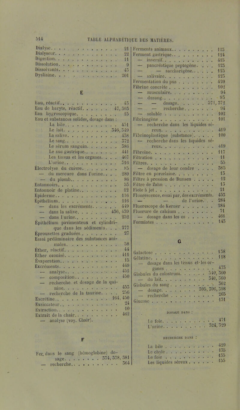 Dialyse. ... 21 Dialyseur 22 Digestion \\ Dissolution 9 Dissolvants. 45 Dyslisine 201 E Eau, réactif 45 Eau de baryte, réactif 47, 505 Eau hygroscopique 15 Eau et substances solides, dosage dans : La bile 451 J.e lait 540, 549 La salive 458 Le sang 572 Le sérum sanguin 586 Le suc gastrique 441 Les tissus et les organes. . . . 407 L’urine 510 Électrolyse du cuivre 85 — du mercure dans l’urine.. . . 280 — du plomb 80 Entonnoirs 55 Entonnoir de platine 12 Épiderme 116 Épithélium 116 — dans les excréments 449 — dans la salive. ...... 450, 459 — dans l'urine 252 Épithélium pavimenteux et cylindri- que dans les sédiments. . . 277 Éprouvettes graduées 27 Essai préliminaire des substances ani- males 58 Éther, réactif 44 Éther ozonisé 411 Évaporation ... 15 Excréments 449 — analyse.. . 452 — composition 450 — recherche et dosage de la qui- nine 455 — recherche de la taurine. . . . 2oü Excrétine • 104,450 Exsiccateur -4 Extraction 40 Extrait de la chair 402 — analyse (voy. Chair). Ferments animaux 125 Ferment gastrique 124 — inversif 415 — pancréatique peptogène. . . . 125 — — saccliarigène 125 — salivaire 125 Fermentation du pus 420 Fibrine concrète 102 — musculaire 94 — dusang 95 — — dosage 571, 572 — — recherche 94 — soluble 102 Fibrinogène 101 — recherche dans les liquides sé- reux 419 Fibrinoplastique (substance) 100 — recherche dans les liquides sé- reux 419 Fibroïne 117 Filtration 11 Filtres 55 — dosage de leur cendre .... 585 Filtre en porcelaine 13 Filtre à pression de Bunsen 12 Filtre de Zahn 15 Fiole à jet 21 Fluorescence, essai par, des excréments. 455 — — de l’urine. . . 284 Fluorescope de Kerner ....... 284 Fluorure de calcium 71 — dosage dans les os 461 Formiates 443 G Galactose Gélatine — dosage dans les tissus et-les or- ganes Globules du colostrum 540, 300 — du lait 340, 500 Globules du sang . •_ • 302 — dosage 595, o90, 598 — recherche 265 Glucose 431 DOSAGE DANS : Le foie • • 471 L’urine 324, 529 F Fer. dans le sang sage. . . — recherche.. (hémoglobine) do- 374,378,581 504 «ECIIERCME DANS . La bile Le chyle Le foie ........ Les liquides séreux . . . . 429 . 135 . . 135 . . 155