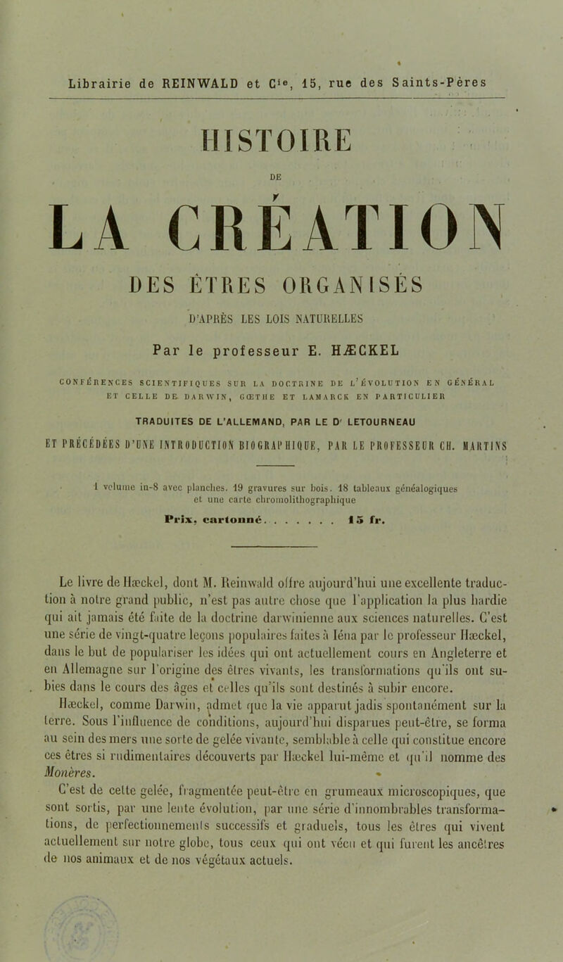 Librairie de REINWALD et Cie, 15, rue des Saints-Pères HISTOIRE i r DE LA CRÉATION DES ÊTRES ORGANISÉS D’APRÈS LES LOIS NATURELLES Par le professeur E. HÆCKEL CONFÉRENCES SCIENTIFIQUES SUR LA DOCTRINE DE L’ÉVOLUTION EN GÉNÉRAL ET CELLE DE. DARWIN, G (E T H E ET LAMARCK EN PARTICULIER TRADUITES DE L’ALLEMAND, PAR LE Dr LETOURNEAU ET PRÉCÉDÉES D’UNE INTRODUCTION BIOGRAPHIQUE, PAR LE PROFESSEUR CIL HARTINS 1 volume in-S avec planches. 19 gravures sur bois. 18 tableaux généalogiques et une carte chromolithographique Prix, cartonné 15 fr. Le livre de llæckel, dont M. Reinwald olfre aujourd’hui une excellente traduc- tion à notre grand public, n’est pas attire chose tpie l'application la plus hardie qui ait jamais été fuite de la doctrine darwinienne aux sciences naturelles. C’est une série de vingt-quatre leçons populaires faites à léna par le professeur llæckel, dans le but de populariser les idées qui ont actuellement cours en Angleterre et en Allemagne sur l'origine des êtres vivants, les transformations qu'ils ont su- bies dans le cours des âges et celles qu’ils sont destinés à subir encore. llæckel, comme Darwin, admet que la vie apparut jadis spontanément sur la terre. Sous l’influence de conditions, aujourd’hui disparues peut-être, se forma au sein des mers une sorte de gelée vivante, semblable à celle qui constitue encore ces êtres si rudimentaires découverts par llæckel lui-même et qu’il nomme des Monères. » C’est de celle gelée, fragmentée peut-être en grumeaux microscopiques, que sont sortis, par une lente évolution, par une série d’innombrables transforma- tions, de perfectionnemenls successifs et graduels, tous les êtres qui vivent actuellement sur notre globe, tous ceux qui ont vécu et qui furent les ancêtres de nos animaux et de nos végétaux actuels.