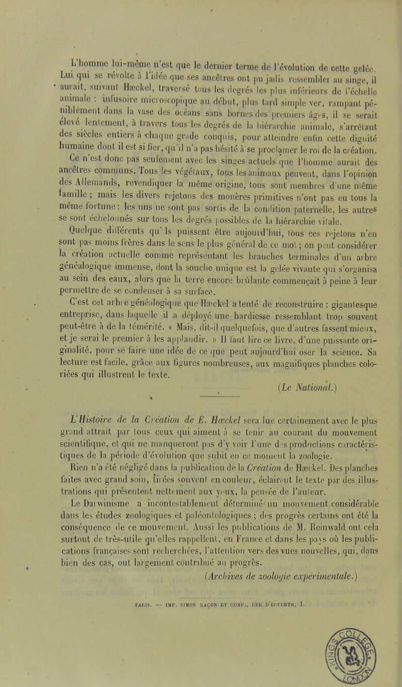 L homme lui-même n’est que le dernier terme de l’évolution de cette gelée. Lui qui se révolte à l’idée que ses ancêtres ont pu jadis ressembler au singe, il aurait, suivant Hæckel, traversé tous les degrés les plus inférieurs de l’échelle animale : infusoire microscopique au début, plus lard simple ver, rampant pé- niblement dans la vase des océans sans bornes des premiers âges, il se serait elevé lentement, à travers tous les degrés de la hiérarchie animale, s’arrêtant des siècles entiers à chaque grade conquis, pour atteindre enfin cette dignité îumaine dont il est si fier, qû il n’a pas hésité à se proclamer le roi de la ciéation. Le n est donc pas seulement avec les singes actuels que l’homme aurait des ancêlie> communs. lous les végétaux, tous les animaux peuvent, dans l’opinion des Allemands, revendiquer la meme origine, tous sont membres d une même famille ; mais les divers rejetons des monères primitives n’ont pas eu tous la même loi tune: les uns ne sont pas sortis de la condition paternelle, les autres se sont échelonnes sur tous les degrés possibles de la hiérarchie vitale. Quelque différents qu ls puissent être aujourd’hui, tous ces rejetons n’en sont pas moins frères dans le sens le plus général de ce mot; on peut considérer la création actuelle comme représentant les branches terminales d’un ai lire généalogique immense, dont la souche unique est la gelée vivante qui s’organisa au sein des eaux, alors que la terre encore brûlante commençait à peine à leur permettre de se condenser à sa surface. G est cet arbre généalogique que Hæckel a tenté de reconstruire : gigantesque entreprise, dans laquelle il a déployé une hardiesse ressemblant trop souvent peut-être à de la témérité. « Mais, dit-il quelquefois, que d'autres fassent mieux, et je serai le premier à les applaudir. » Il faut lire ce livre, d’une puissante ori- ginalité, pour se faire une idée de ce que peut aujourd'hui oser la science. Sa lecture est lacile, grâce, aux figures nombreuses, aux magnifiques planches colo- riées qui illustrent le texte. 9 (Le National.) L Histoire de la Création de E. Hæckel sera lue certainement avec le plus grand attrait par tous ceux qui aiment à se tenir au courant du mouvement scientifique, et qui ne manqueront pas d’y voir l'une d s productions caractéris- tiques de la période d’évolution que subit en ce moment la zoologie. Rien n’a été négligé dans la publication de la Création de Hæckel. Des planches faites avec grand soin, tirées souvent en couleur, éclairent le texte par des illus- trations qui présentent nettement aux yeux, la pensée de l’auleur. Le Daiwinisme a incontestablement déterminé un mouvement considérable dans les études zoologiques et paléontologiques ; des progrès certains ont été la conséquence de ce mouvement. Aussi les publications de M. Heimvald ont cela surtout de très-utile qu’elles rappellent, en France et dans les pays où les publi- cations françaises sont recherchées, l'attention vers des vues nouvelles, qui, dans bien des cas, ont largement contribué au progrès. (Archives de zoolotjie expérimentale.)