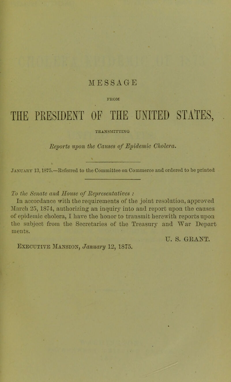 MESSAGE FROM THE PRESIDENT OF THE UNITED STATES, TRANSSXITTIXG Eepoi'ts uj)on the Causes of Epidemic Cholera. \ % January 13,1875.—Eeferred to the Cominittee on Commerce and ordered to be printed To the Senate and House of Representatives : lu accordance with the requirements of the joint resolution, approved Alarcli 25, 1874, authorizing an inqniry into and report upon the causes of epidemic cholera, I have the honor to transmit herewith reports upon the subject from the Secretaries of the Treasury and War Depart ments. U. S. GEAOT. Executive Mansion, January 12,1875.