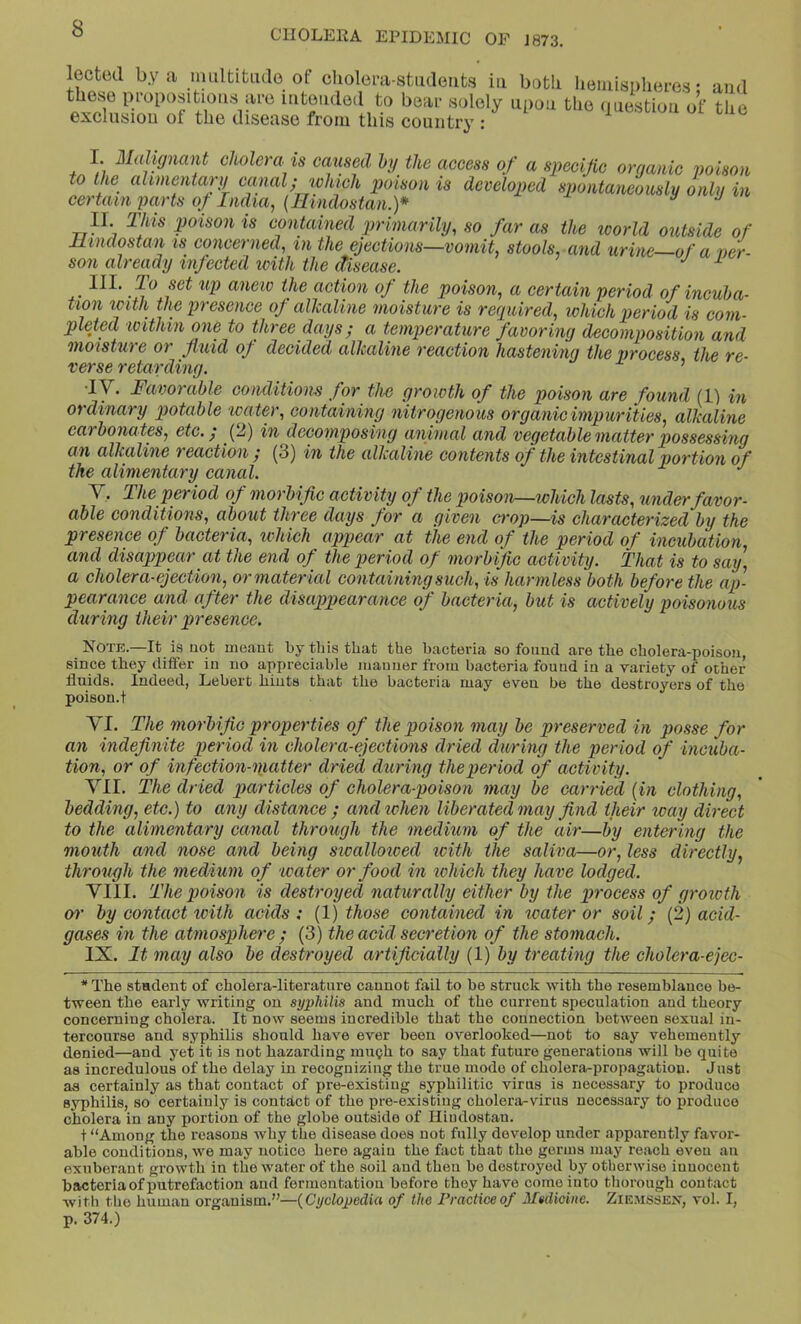 lected by a nuiltitiulo of choleni-stiideiifcs in both Iieiiusi)here.s; and these propositions are intended to bear solely upon the nnestion of the exclusion of the disease from this country : I. Malignant cholera is caused hg the aceess of a specific organic poison to the ahmentarg canal; which poison is developed spontaneouslg only in certain parts of India, (Hindostan.)* n J II. Tills poison is contained primarily, so far as the icorld outside of Hindostan is concerned, in the ejeetions—vomit, stools, and urine—of a ver- son already infected loith the disease. III. To set up anew the action of the poison, a certain period of incuba- tion icith the presence of allcaline moisture is required, which period is com- puted within one to three days; a temperature favoring decomposition and moisture or fluid of decided allcaline reaction hastening the process the re- verse retarding. ’ •lY. Favorable conditions for the growth of the poison are found (1) in ordinary potable ivater, containing nitrogenous organic impurities, allcaline carbonates, etc.; (2) in decomposing animal and vegetable matter possessing an allcaline reaction / (3) in the allcaline contents of the intestinal portion of the alimentary canal. V. The period of morbific activity of the poisoiv—which lasts, under favor- able conditions, about three days for a given crop—is characterized by the presence of bacteria, tchich appear at the end of the period of incubation, and disappear at the end of the period of morbific activity. That is to say, a cholera-ejectioif or material containing such, is harmless both before the ap- pearance and after the disappearance of bacteria, but is actively poisonous during their presence. Note.—It is not meant by tins that the bacteria so found are the cholera-poison, since tbey differ in no appreciable manner from bacteria found in a variety of other fluids. Indeed, Lebert bints that the bacteria may even be the destroyers of the poison.t YI. The morbific properties of the poison may be preserved in posse for an indefinite period in cholera-ejections dried during the period of incuba- tion, or of infection-matter dried during the period of activity. YII. The dried particles of cholerapoison may be carried {in clothing, bedding, etc.) to any distance ; andichen liberated may find their way direct to the alimentary canal through the medium of the air—by entering the mouth and nose and being swalloived icith the saliva—or, less directly, through the medium of water or food in which they have lodged. YIII. The poison is destroyed naturally either by the process of groioth 07' by contact with acids: {1) those contained in water or soil; (2) acid- gases in the atmosjjhere ; (3) the acid secretion of the stomach. IX. It may also be destroyed artificially (1) by treating the cholera-ejec- * The student of cholera-literatnre cannot fail to be struck with the resemblance be- tween the early writing on syptdlis and much of the current speculation and theory concerning cholera. It now seems incredible that the connection between sexual in- tercourse and syphilis should have ever been overlooked—not to say vehemently denied—and yet it is not hazarding minjh to say that future generations will be quite as incredulous of the delay in recognizing the true mode of cholera-propagation. Just as certainly as that contact of pre-existing syphilitic virus is necessary to produce syphilis, so certainly is contact of the pre-existing cholera-virus necessary to produce cholera in any portion of the globe outside of Hindostan. t “Among the reasons why the disease does not fully develop under apparently favor- able conditions, we may notice here again the fact that the germs may reaeh eveu an exuberant growth in the water of the soil and then be destroyed by otherwise innocent bacteria of putrefaction and fermentation before they have come into thorough contact with the human organism.”—{Cyclopedia of the Practice of Medicine. Ziemssex, vol. I, p. 374.)