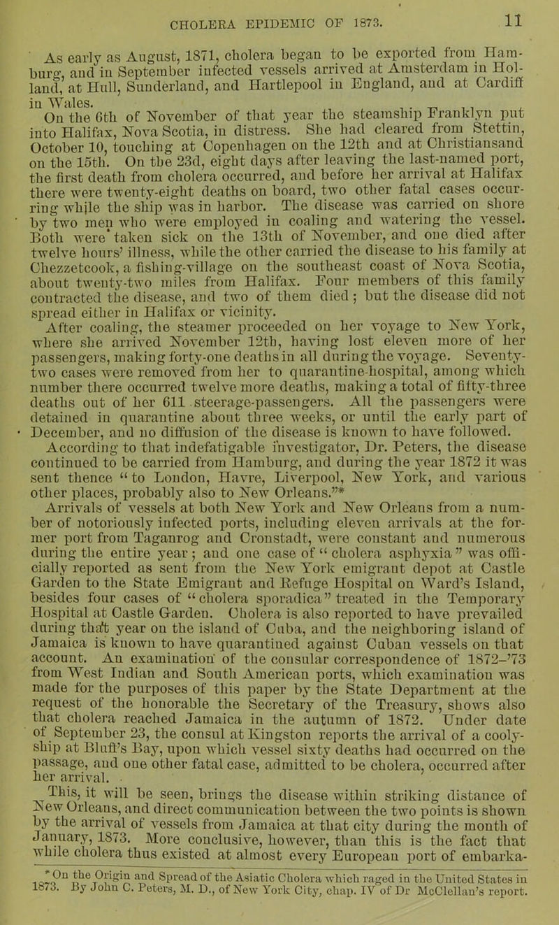 As early as August, 1871, cholera began to be exported from Hara- buro' aucl in September infected vessels arrived at Amsterdam m Hol- land, at Hull, Sunderland, and Hartlepool in England, and at Cardiff in Wales. , . -r-, , i On the Gth of November of that year the steamship Eranklyn put into Halifax, Nova Scotia, in distress. She had cleared from Stettin, October 10, touching at Copenhagen on the 12th and at Christiansand on the 15th. On the 23d, eight days after leaving the last-named port, the first death from cholera occurred, and before her arrival at Halifax there were twenty-eight deaths on board, two other fatal cases occur- ring while the ship was in harbor. The disease was carried on shore by two men who were employed in coaling and watering the vessel. Hoth were* taken sick on the 13th of November, and one died attcr twelve hours’ illness, while the other carried the disease to his family at Chezzetcook, a fishing-village on the southeast coast of Nova Scotia, about twenty-two miles from Halifax. Four members of this family contracted the disease, and two of them died ; but the disease did not spread either in Halifax or vicinity. After coaling, the steamer proceeded on her voyage to New York, where she arrived November 12th, having lost eleven more of her passengers, making forty-one deaths in all during the voyage. Seventy- two cases were removed from her to quarantine-hospital, among which number there occurred twelve more deaths, making a total of fitty-three deaths out of her 611 steerage-passengers. All the passengers were detained in quarantine about three weeks, or until the early part of • December, and no diffusion of the disease is known to have followed. According to that indefatigable investigator. Dr. Peters, the disease continued to be carried from Hamburg, and during the year 1872 it was sent thence “ to Loudon, Havre, Liverpool, New York, and various other places, probably also to New Orleans.”* Arrivals of vessels at both New York and New Orleans from a num- ber of notoriously infected ports, including eleven arrivals at the for- mer port from Taganrog and Cronstadt, were constant and numerous during the entire year; and one case of “ cholera asphyxia” was offi- cially reported as sent from the New York emigrant depot at Castle Garden to the State Emigrant and Kefuge Hospital on Ward’s Island, besides four cases of “cholera sporadica” treated in the Temporary Hospital at Castle Garden. Cholera is also reported to have prevailed during thaft year on the island of Cuba, and the neighboring island of Jamaica is known to have quarantined against Cuban vessels on that account. An examination of the consular correspondence of 1872-’73 from West Indian and South American ports, which examination was made for the purposes of this paper by the State Department at the request of the honorable the Secretary of the Treasury, shows also that cholera reached Jamaica in the autumn of 1872. Under date of September 23, the consul at Kingston reports the arrival of a cooly- ship at Bluff’s Bay, upon which vessel sixty deaths had occurred on the passage, and one other fatal case, admitted to be cholera, occurred after her arrival. This, it will be seen, brings the disease within striking distance of New Orleans, and direct communication between the two ^joints is shown by the arrival of vessels from Jamaica at that city during the mouth of January, 1873. More conclusive, however, thau this is the fact that while cholera thus existed at almost every European i)ort of embarka- 1 the Origin and Spread of the Asiatic Cholera which raged in the United States in 1873. By John C. Peters, M. D., of New York City, chap. IV of Dr McClellan’s report.