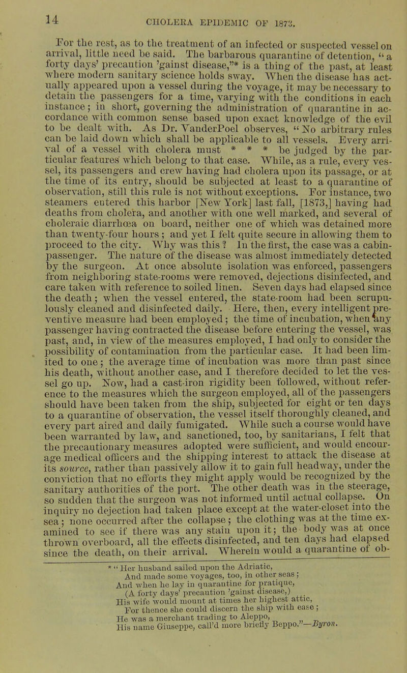 u For tlio rest, as to the treatment of an infected or suspected vessel on arrival, little need be said. Tlie barbarous quarantine of detention, ‘‘ a forty days’ precaution ’gainst disease,”* is a thing of the past, at least where modern sanitary science bolds sway. When the disease has act- ually appeared upon a vessel during the voyage, it may be necessary to detain the passengers for a time, varying with the conditions in each instance; in short, governing the administration of quarantiue in ac- cordance with common sense based upon exact knowledge of the evil to be dealt with. As Dr. VanderPoel observes, “ No arbitrary rules can be laid down which shall be applicable to all vessels. Every arri- val of a vessel with cholera must * * * be judged by the par- ticular features which belong to that case. While, as a rule, every ves- sel, its passengers and crew having had cholera upon its passage, or at the time of its entry, should be subjected at least to a quarantine of observation, still this rule is not without exceptions. For instance, two steamers entered this harbor [New York] last fall, [1873,] having had deaths from cholera, and another with one well marked, and several of choleraic diarrhoea on board, neither one of which was detained more than twenty-four hours; and yet I felt quite secure in allowing them to ])roceed to the city. Why was this ? lu the first, the case was a cabin- X)assenger. The nature of the disease was almost immediately detected l3y the surgeon. At once absolute isolation was enforced, passengers from neighboring state-rooms were removed, dejections disinfected, and care taken with reference to soiled linen. Seven days had elapsed since the death; when the vessel entered, the state-room had been scrupu- lously cleaned and disinfected daily. Here, then, every intelligent pre- ventive measure had been employed; the time of incubation, when nny passenger having contracted the disease before entering the vessel, was past, and, in Anew of the measures employed, I had ouly to consider the possibility of contamination from the particular case. It had been lim- ited to one ; the average time of incubation was more than past since his death, without another case, and I therefore decided to let the ves- sel go up. Now, had a cast-iron rigidity been followed, Avithout refer- ence to the measures which the surgeon employed, all of the passengers should haA^e been taken from the ship, subjected for eight or ten days to a quarantine of observation, the vessel itself thoroughly cleaned, and every part aired and daily fumigated. While such a course would have been warranted by law, and sanctioned, too, by sanitarians, I felt that the precautionary measures adopted were sufficient, and would encour- age medical officers and the shipping interest to attack the disease at its source, rather than passively allow it to gain full headway, under the conviction that no efforts they might apply would be recognized by the sanitary authorities of the i)ort. The other death was iu the steerage, so sudden that the surgeon was not informed until actual collapse. On inquiry no dejection had taken place except at the water-closet into the sea; none occurred after the collapse; the clothing was at the time ex- amined to see if there was any stain upon it; the body Avas at once thrown oA^erboard, all the effects disinfected, and ten days had elapsed since the death, on their arrival. Wherein would a quarantine ot ob- * “ Hev liusbtind sailed upou the Adriatic, And made some voyages, too, in other seas ; And when ho lo,y in quarantine lor pratique, (A forty days’' precaution ’gainst disease,) His wife would mount at times her Lighest attic. For thence she could discern the ship with ease | He was a merchant trading to Aleppo, His name Giuseppe, call’d more hrielly Beppo. —Byron.