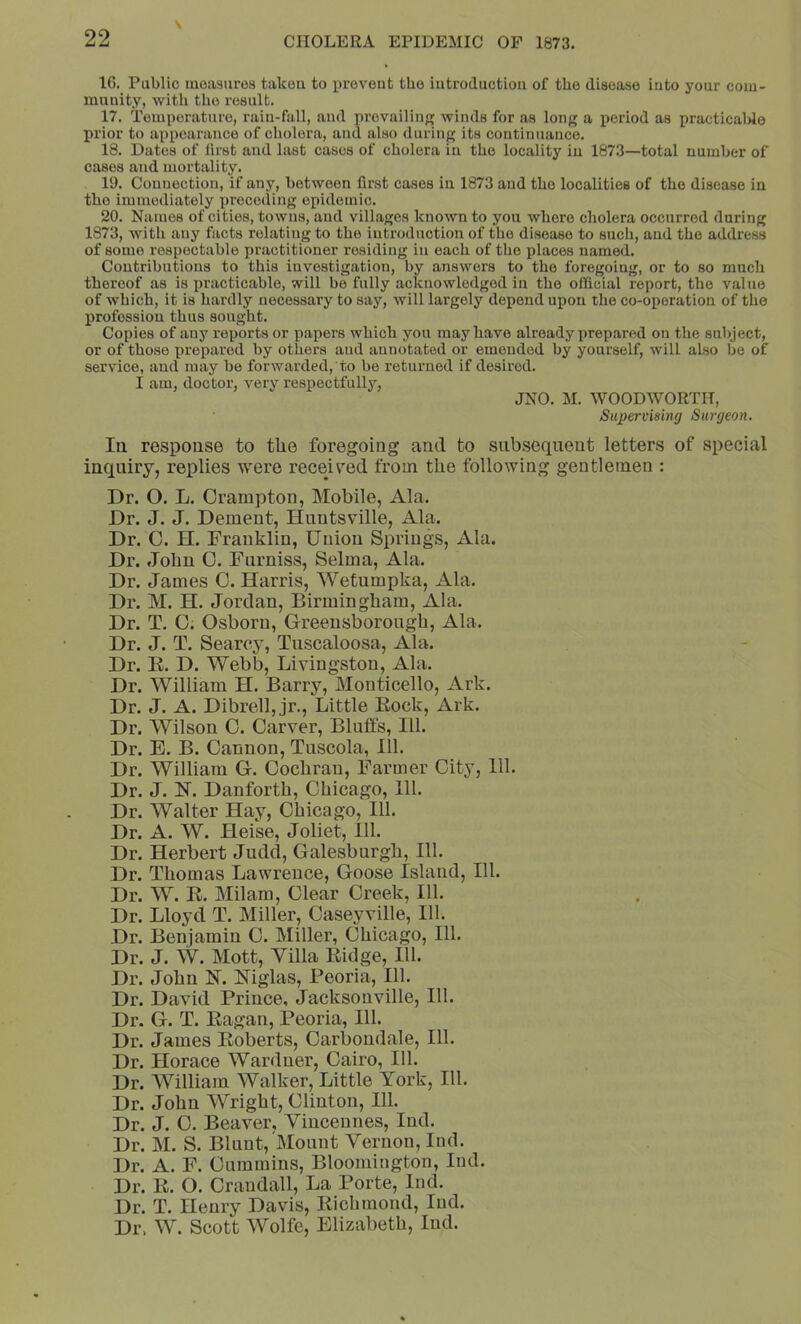 16. Public measures taken to i>revent the introduction of the disease into your com- munity, with the result. 17. Temperature, rain-fall, and prevailing winds for as long a period as practicalde prior to appearance of cholera, and also during its continuance. 18. Dates of iirst and last cases of cholera in the locality in 1873—total number of cases and mortality. 19. Connection, if any, between first cases in 1873 and the localities of the disease in the immediately preceding epidemic. 20. Names of cities, towns, and villages known to you where cholera occurred daring 1873, with any facts relating to the introduction of the disease to such, and the address of some respectable practitioner residing in each of the places named. Contributions to this investigation, by answers to the foregoing, or to so much thereof as is practicable, will be fully acknowledged in the ofificitil report, the value of which, it is hardly necessary to say, will largely depend upon the co-operation of the profession thus sought. Copies of any reports or papers which you may have already prep.ared on the subject, or of those prepared by others and annotated or emended by yourself, will also bo of service, and may be forwarded, to be returned if desired. I am, doctor, A^ery respectfully, JNO. M. WOODWORTH, Supervising Surgeon. Ill respouse to tlie foregoing and to siib.seqneut letters of special inquiry, replies were received from the following gentletnen : Dr. O. L. Crampton, Mobile, Ala. Dr. J. J. Dement, Huntsville, Ala. Dr. 0. H. Franklin, Union Springs, Ala. Dr. John 0. Furniss, Selma, Ala. Dr. James C. Harris, Wetumpka, Ala. Dr. M. H. Jordan, Birmingham, Ala. Dr. T. 0. Osborn, Greeusborongh, Ala. Dr. J. T. Searcy, Tuscaloosa, Ala. Dr. E. D. Webb, Livingston, Ala. Dr. William H. Barry, Monticello, Ark. Dr. J. A. Dibrell, jr.. Little Eock, Ark. Dr. Wilson 0. Carver, Blulfs, 111. Dr. E. B. Cannon, Tuscola, 111. Dr. William G. Cochran, Farmer City, 111. Dr. J. H. Danforth, Chicago, 111. Dr. Walter Hay, Chicago, 111. Dr. A. W. Heise, Joliet, 111. Dr. Herbert Judd, Galesburgh, 111. Dr. Thomas Lawrence, Goose Island, 111. Dr. W. E. Milam, Clear Creek, 111. Dr. Lloyd T. Miller, Caseyville, 111. Dr. Benjamin C. Miller, Chicago, 111. Dr. J. W. Mott, Villa Eidge, 111. Dr. John H. Mglas, Peoria, 111. Dr. David Prince, Jacksonville, 111. Dr. G. T. Eagan, Peoria, 111. Dr. James Eoberts, Carboudale, 111. Dr. Horace Warduer, Cairo, 111. Dr. William Walker, Little York, 111. Dr. John Wright, Clinton, 111. Dr. J. C. Beaver, Vincennes, Ind. Dr. M. S. Blunt, Mount Vernon, Iiul. Dr. A. F. Cummins, Bloomington, Ind. Dr. E. O. Crandall, La Porte, Ind. Dr. T. Henry Davis, Eichmond, Ind. Dr. W. Scott Wolfe, Elizabeth, Ind.