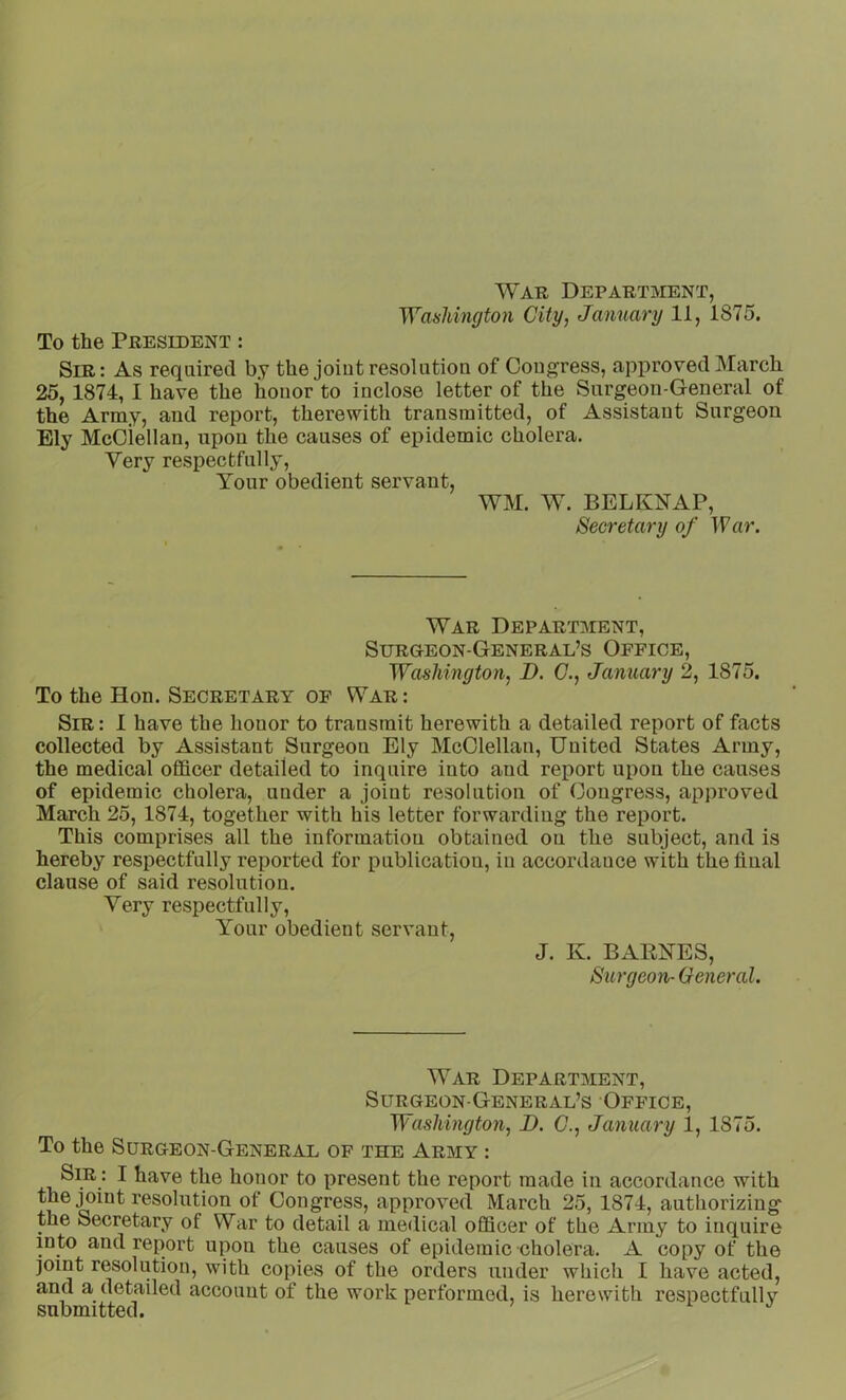 To the President : War Department, Sir: As required by the joiut resolution of Congress, approved March 25, 1874, I have the honor to inclose letter of the Surgeon-General of the Army, and report, therewith transmitted, of Assistant Surgeon Ely McCiellan, upon the causes of epidemic cholera. Very respectfully. Your obedient servant, WM. W. BELKNAP, Secretary of War. War Department, SURaEON-GENERAL’S OFFICE, Washington, D. G., January 2, 1875. To the Hon. Secretary of War : Sir : 1 have the honor to transmit herewith a detailed report of facts collected by Assistant Surgeon Ely McClellan, United States Army, the medical officer detailed to inquire into and report upon the causes of epidemic cholera, under a joint resolution of Congress, approved March 25, 1874, together with his letter forwarding the report. This comprises all the information obtained on the subject, and is hereby respectfully reported for publication, in accordance with the final clause of said resolution. Very respectfully. Your obedient servant, J. K. BAKNES, Surgeon- General. War Department, Surgeon-General’s Office, Washington, B. G., Janua7-y 1, 1875. To the Surgeon-General of the Army : Sir : I have the honor to present the report made in accordance with the joint resolution of Congress, approved March 25, 1874, authorizing the Secretary of War to detail a medical officer of the Army to inquire into and report upon the causes of epidemic cholera. A copy of the joint resolution, with copies of the orders under which I have acted, and a detailed account of the work performed, is herewith respectfullv submitted. i j