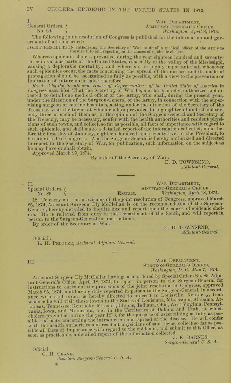 I- War Department, General Orders. ) Adjutant-General’s Oeeice, No. 29. i WaHhinyton, Aiml 8, 1874. The following joint resolution of Congress is pnhlislied for the information and gov- ernient of all concerned : » JOINT RESOLUTION nutliorizing the Secrotiiry of War to detail a medical officer of the Army to inquire into ami report upon the caiisea of epidemic cholera. Whereas epidemic cholera prevailed during the year eighteen hundred and seventy- three in various parts of the United States, especially in the vallej of the Mississippi, causing a deplorable mortality; and whereas it is highly important that, whenever such epidemics occur, the facts concerning the spread of the disease and its mode of proi)agation should bo ascertained as fully as possible, with a view to the prevention or limitation of future outbreaks; therefore, Ixesolved hy the Senate ami JJouse of Eepresentath'es of the United States of America in Congress assembled, That the Secretary of War be, and he is hereby, authorized and di- rected to detail one medical officer of the Army, who shall, during the present year, under the direction of the Surgeon-General of the Army, in connection with the super- vising surgeon of marine hospitals, acting under the direction of the Secretary of the Treasury, visit the towns at w'hich cholera prevailed during eighteen hundred and sev- enty-three, or such of them as, in the opinion of the Surgeon-General and Secretary of the Treasury, may be necessary, confer with the health authorities and resident physi- cians of such towns, and collect, so far as possible, all facts of importance with regard to such epidemic, and shall make a detailed report of the information collected, on or be- fore the first day of January, eighteen hundred and seventy-live, to the President, to be submitted to Congress. And the Surgeon-General is hereby authorized and directed to report to the Secretary of War, for publication, such information on the subject as he may have or shall obtain. Approved March 25,T874. By order of the Secretary of War: E. D. TOWNSEND, Adjutant-General. II. Sp>ecial Orders No. 85. War Department, Adjutant-General’s Office, Extract. Washington, April 18,1874. 18. To carry ont the provisions of the joint resolntion of Congress, approved March 25, 1874, Assistant Surgeon Ely McClellan is, on the recommendation of the Surgeon- General, hereby detailed to inquire into and report upon the causes of epidemic chol- era. He is relieved from duty in the Deijartment of the South, and will report in person to the Surgeon-General for instructions. By order of the Secretary of W-ar. E. D. TOWNSEND, Adjutant-General. Official: L. H. Pelouze, Assistant Adjutant-Gene>'al. jjj War Department, Surgeon-General’s Office, Washington, D. C.,May 7, 1874. Assistant Surgeon Ely McClellan having been ordered by Special Orders No. 85, Adjn- tant-General’s Office, April 18, 1874, to report in person to the Surgeon-General tor instructions to carry out the provisions of the joint resolution of Congress, approved aiarch 25, 1874, and.'having duly reported in peison to the Surgeon-General, in ac^rd- ance with said order, is hereby directed to proceed to Louisville, Kentucky, rrom W’hence he will visit those towns in the States of Louisiana, Mississippi, Alabama, Ar- kansas, Tennessee, Kentucky, Missouri, Illinois, Indiana, Ohio, West Virginia, PennsyL vania, Iowa, and Minnesota, and in the Territories of Dakota and Utah, at which cholera prevailed during the year 1873, for the purpose of ascertaining as fully as pos- sible the facts concerning the introduction and spread of the disease. He will confer with the health authorities and resident physicians of said towns, collect so tsir^ pos- sible all facts of importance with regard to the epidemic, and subnnt to this Office, as soon as practicable, a detailed report of the information collected. Surgeon-General U. S. A. Official: C. H. Crane, jlssisiafU Sui'ffeon-Gcuoyd U. o. A.